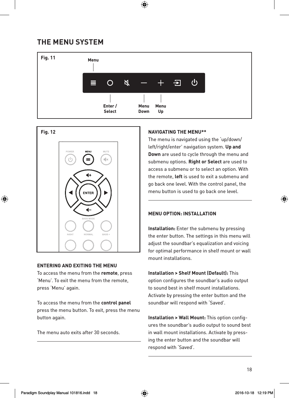 18ENTERING AND EXITING THE MENUTo access the menu from the remote, press &lsquo;Menu&rsquo;. To exit the menu from the remote, press &lsquo;Menu&rsquo; again.To access the menu from the control panel press the menu button. To exit, press the menu button again.The menu auto exits after 30 seconds.NAVIGATING THE MENU**The menu is navigated using the &lsquo;up/down/left/right/enter&rsquo; navigation system. Up and Down are used to cycle through the menu and submenu options. Right or Select are used to access a submenu or to select an option. With the remote, left is used to exit a submenu and go back one level. With the control panel, the menu button is used to go back one level.MENU OPTION: INSTALLATIONInstallation: Enter the submenu by pressing the enter button. The settings in this menu will adjust the soundbar&rsquo;s equalization and voicing for optimal performance in shelf mount or wall mount installations.Installation > Shelf Mount (Default): This option configures the soundbar&rsquo;s audio output to sound best in shelf mount installations. Activate by pressing the enter button and the soundbar will respond with &lsquo;Saved&rsquo;.Installation > Wall Mount: This option config-ures the soundbar&rsquo;s audio output to sound best in wall mount installations. Activate by press-ing the enter button and the soundbar will respond with &lsquo;Saved&rsquo;.THE MENU SYSTEMMenuEnter /SelectMenuDownMenuUpFig. 11Fig. 12Paradigm Soundplay Manual 101816.indd   18 2016-10-18   12:19 PM