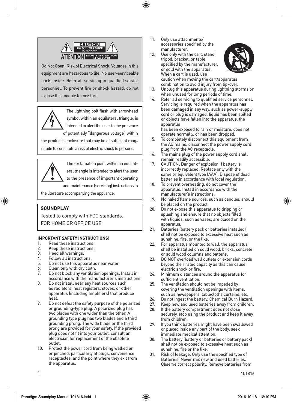 1IMPORTANT SAFETY INSTRUCTIONS!1.  Read these instructions.2.  Keep these instructions.3.  Heed all warnings.4.  Follow all instructions.5.  Do not use this apparatus near water.6.  Clean only with dry cloth.7.  Do not block any ventilation openings. Install in accordance with the manufacturer's instructions.8.  Do not install near any heat sources such as radiators, heat registers, stoves, or other apparatus (including amplifiers) that produce heat. 9.  Do not defeat the safety purpose of the polarized or grounding-type plug. A polarized plug has two blades with one wider than the other. A grounding type plug has two blades and a third grounding prong. The wide blade or the third prong are provided for your safety. If the provided plug does not fit into your outlet, consult an electrician for replacement of the obsolete outlet. 10.  Protect the power cord from being walked on or pinched, particularly at plugs, convenience receptacles, and the point where they exit from the apparatus.11.  Only use attachments/accessories specified by the manufacturer.12.  Use only with the cart, stand, tripod, bracket, or table specified by the manufacturer, or sold with the apparatus. When a cart is used, use caution when moving the cart/apparatus combination to avoid injury from tip-over.13.  Unplug this apparatus during lightning storms or when unused for long periods of time. 14.  Refer all servicing to qualified service personnel. Servicing is required when the apparatus has been damaged in any way, such as power-supply cord or plug is damaged, liquid has been spilled or objects have fallen into the apparatus, the apparatus  has been exposed to rain or moisture, does not operate normally, or has been dropped. 15.  To completely disconnect this equipment from the AC mains, disconnect the power supply cord plug from the AC receptacle.16.  The mains plug of the power supply cord shall remain readily accessible. 17.  CAUTION: Danger of explosion if battery is incorrectly replaced. Replace only with the same or equivalent type (AAA). Dispose of dead batteries in accordance with local regulation.18.  To prevent overheating, do not cover the apparatus. Install in accordance with the manufacturer&rsquo;s instructions.19.  No naked flame sources, such as candles, should be placed on the product.20.  Do not expose this apparatus to dripping or splashing and ensure that no objects filled with liquids, such as vases, are placed on the apparatus.21.  Batteries (battery pack or batteries installed) shall not be exposed to excessive heat such as sunshine, fire, or the like.22.   For apparatus mounted to wall, the apparatus shall be installed on solid wood, bricks, concrete or solid wood columns and battens.23.  DO NOT overload wall outlets or extension cords beyond their rated capacity as this can cause electric shock or fire.24.  Minimum distances around the apparatus for sufficient ventilation.25.  The ventilation should not be impeded by covering the ventilation openings with items, such as newspapers, tablecloths,curtains, etc.26.  Do not ingest the battery, Chemical Burn Hazard.27.  Keep new and used batteries away from children.28.  If the battery compartment does not close securely, stop using the product and keep it away from children.29.  If you think batteries might have been swallowed or placed inside any part of the body, seek immediate medical attention.30.  The battery (battery or batteries or battery pack) shall not be exposed to excessive heat such as sunshine, fire or the like.31.  Risk of leakage. Only use the specified type of Batteries. Never mix new and used batteries. Observe correct polarity. Remove batteries from The lightning bolt flash with arrowhead symbol within an equilateral triangle, is intended to alert the user to the presence of potentially &ldquo;dangerous voltage&rdquo; within the product&rsquo;s enclosure that may be of sufficient mag-nitude to constitute a risk of electric shock to persons.The exclamation point within an equilat-eral triangle is intended to alert the user to the presence of important operating and maintenance (servicing) instructions in the literature accompanying the appliance.Do Not Open! Risk of Electrical Shock. Voltages in this equipment are hazardous to life. No user-serviceable parts inside. Refer all servicing to qualified service personnel. To prevent fire or shock hazard, do not expose this module to moisture.SOUNDPLAYTested to comply with FCC standards.FOR HOME OR OFFICE USE101816Paradigm Soundplay Manual 101816.indd   1 2016-10-18   12:19 PM