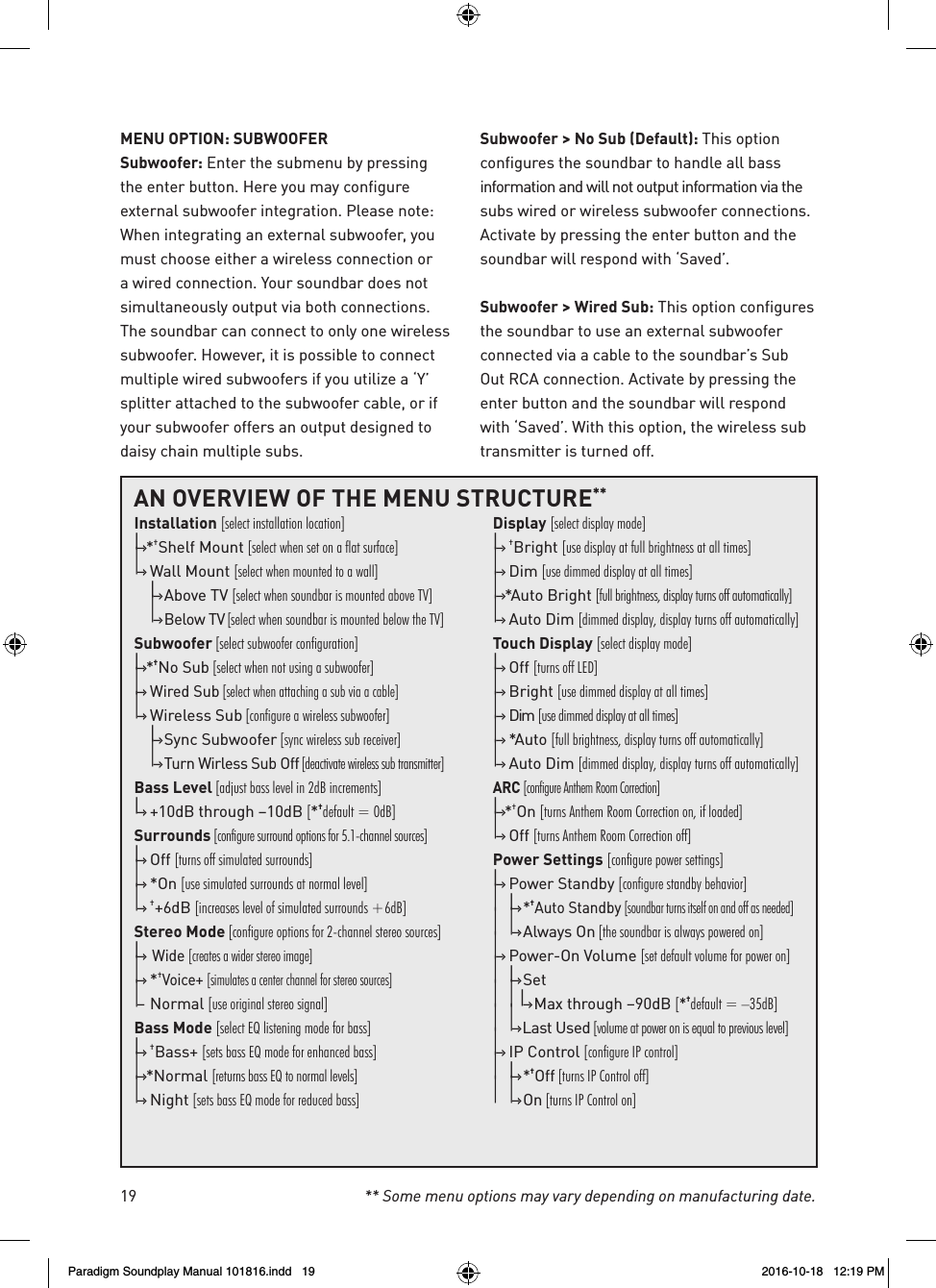 19 ** Some menu options may vary depending on manufacturing date.MENU OPTION: SUBWOOFERSubwoofer: Enter the submenu by pressing the enter button. Here you may configure external subwoofer integration. Please note: When integrating an external subwoofer, you must choose either a wireless connection or a wired connection. Your soundbar does not simultaneously output via both connections. The soundbar can connect to only one wireless subwoofer. However, it is possible to connect multiple wired subwoofers if you utilize a &lsquo;Y&rsquo; splitter attached to the subwoofer cable, or if your subwoofer offers an output designed to daisy chain multiple subs.Subwoofer > No Sub (Default): This option configures the soundbar to handle all bass information and will not output information via the subs wired or wireless subwoofer connections. Activate by pressing the enter button and the soundbar will respond with &lsquo;Saved&rsquo;.Subwoofer > Wired Sub: This option configures the soundbar to use an external subwoofer connected via a cable to the soundbar&rsquo;s Sub Out RCA connection. Activate by pressing the enter button and the soundbar will respond with &lsquo;Saved&rsquo;. With this option, the wireless sub transmitter is turned off. AN OVERVIEW OF THE MENU STRUCTURE**Installation [select installation location]|&ndash;&rsaquo; * &dagger;Shelf Mount [select when set on a flat surface]|&ndash;&rsaquo;  Wall Mount [select when mounted to a wall]  |&ndash;&rsaquo; Above TV [select when soundbar is mounted above TV]  |&ndash;&rsaquo; Below TV [select when soundbar is mounted below the TV]Subwoofer [select subwoofer configuration]|&ndash;&rsaquo; * &dagger;No Sub [select when not using a subwoofer]|&ndash;&rsaquo;  Wired Sub [select when attaching a sub via a cable]|&ndash;&rsaquo;  Wireless Sub [configure a wireless subwoofer]  |&ndash;&rsaquo; Sync Subwoofer [sync wireless sub receiver]  |&ndash;&rsaquo; Turn Wirless Sub Off [deactivate wireless sub transmitter]Bass Level [adjust bass level in 2dB increments]|&ndash;&rsaquo;  +10dB through &ndash;10dB [*&dagger;default = 0dB]Surrounds [configure surround options for 5.1-channel sources]|&ndash;&rsaquo;   O f f  [turns off simulated surrounds]|&ndash;&rsaquo;   *On  [use simulated surrounds at normal level]|&ndash;&rsaquo;   &dagger;+6dB [increases level of simulated surrounds +6dB]Stereo Mode [configure options for 2-channel stereo sources]|&ndash;&rsaquo;  Wide [creates a wider stereo image]|&ndash;&rsaquo;   * &dagger;Voice+ [simulates a center channel for stereo sources]|&ndash;  Normal [use original stereo signal]Bass Mode [select EQ listening mode for bass]|&ndash;&rsaquo;   &dagger;Bass+ [sets bass EQ mode for enhanced bass]|&ndash;&rsaquo; *Normal  [returns bass EQ to normal levels]|&ndash;&rsaquo;   Night  [sets bass EQ mode for reduced bass] Display [select display mode]|&ndash;&rsaquo;   &dagger;Bright [use display at full brightness at all times]|&ndash;&rsaquo;   Dim  [use dimmed display at all times]|&ndash;&rsaquo; *Auto  Bright  [full brightness, display turns off automatically]|&ndash;&rsaquo;  Auto Dim [dimmed display, display turns off automatically]Touch Display [select display mode]|&ndash;&rsaquo;   Off  [turns off LED] |&ndash;&rsaquo;   Bright  [use dimmed display at all times]|&ndash;&rsaquo;   Dim  [use dimmed display at all times]|&ndash;&rsaquo;   *Auto  [full brightness, display turns off automatically]|&ndash;&rsaquo;  Auto Dim [dimmed display, display turns off automatically]ARC [configure Anthem Room Correction]|&ndash;&rsaquo; *&dagger;On [turns Anthem Room Correction on, if loaded]|&ndash;&rsaquo;   Off  [turns Anthem Room Correction off]Power Settings [configure power settings]|&ndash;&rsaquo;  Power Standby [configure standby behavior]|  |&ndash;&rsaquo; *&dagger;Auto Standby [soundbar turns itself on and off as needed]|  |&ndash;&rsaquo; Always On [the soundbar is always powered on]|&ndash;&rsaquo;  Power-On Volume [set default volume for power on]|  |&ndash;&rsaquo; S e t|  |    |&ndash;&rsaquo; Max through &ndash;90dB [*&dagger;default = &ndash;35dB]|  |&ndash;&rsaquo; Last Used [volume at power on is equal to previous level]|&ndash;&rsaquo;  IP Control [configure IP control]|  |&ndash;&rsaquo; *&dagger;Off [turns IP Control off]|  |&ndash;&rsaquo; O n  [turns IP Control on]Paradigm Soundplay Manual 101816.indd   19 2016-10-18   12:19 PM