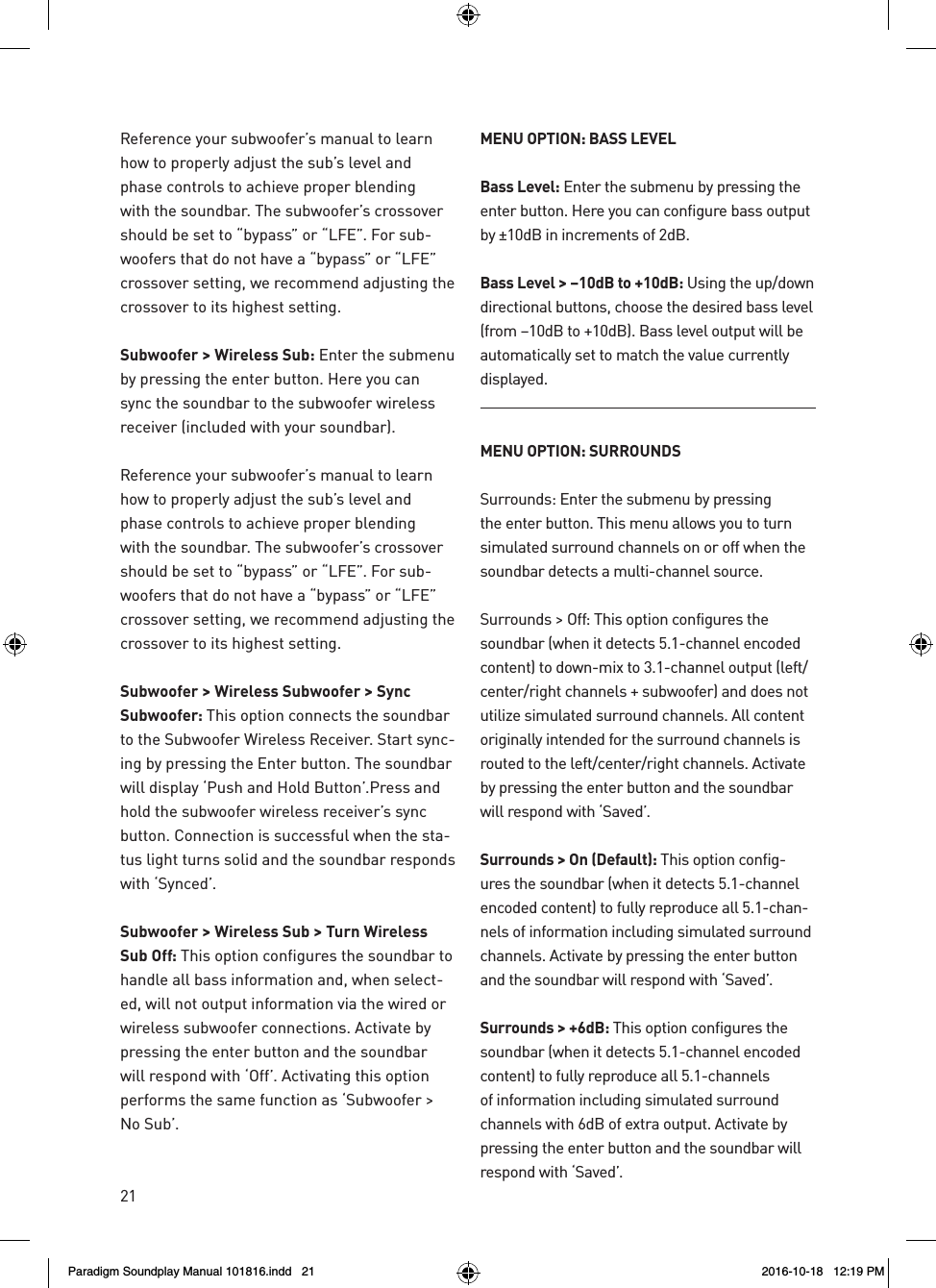 21Reference your subwoofer&rsquo;s manual to learn how to properly adjust the sub&rsquo;s level and phase controls to achieve proper blending with the soundbar. The subwoofer&rsquo;s crossover should be set to &ldquo;bypass&rdquo; or &ldquo;LFE&rdquo;. For sub-woofers that do not have a &ldquo;bypass&rdquo; or &ldquo;LFE&rdquo; crossover setting, we recommend adjusting the crossover to its highest setting.Subwoofer > Wireless Sub: Enter the submenu by pressing the enter button. Here you can sync the soundbar to the subwoofer wireless receiver (included with your soundbar).Reference your subwoofer&rsquo;s manual to learn how to properly adjust the sub&rsquo;s level and phase controls to achieve proper blending with the soundbar. The subwoofer&rsquo;s crossover should be set to &ldquo;bypass&rdquo; or &ldquo;LFE&rdquo;. For sub-woofers that do not have a &ldquo;bypass&rdquo; or &ldquo;LFE&rdquo; crossover setting, we recommend adjusting the crossover to its highest setting.Subwoofer > Wireless Subwoofer > Sync Subwoofer: This option connects the soundbar to the Subwoofer Wireless Receiver. Start sync-ing by pressing the Enter button. The soundbar will display &lsquo;Push and Hold Button&rsquo;.Press and hold the subwoofer wireless receiver&rsquo;s sync button. Connection is successful when the sta-tus light turns solid and the soundbar responds with &lsquo;Synced&rsquo;. Subwoofer > Wireless Sub > Turn Wireless Sub Off: This option configures the soundbar to handle all bass information and, when select-ed, will not output information via the wired or wireless subwoofer connections. Activate by pressing the enter button and the soundbar will respond with &lsquo;Off&rsquo;. Activating this option performs the same function as &lsquo;Subwoofer > No Sub&rsquo;.MENU OPTION: BASS LEVELBass Level: Enter the submenu by pressing the enter button. Here you can configure bass output by &plusmn;10dB in increments of 2dB.Bass Level > &ndash;10dB to +10dB: Using the up/down directional buttons, choose the desired bass level (from &ndash;10dB to +10dB). Bass level output will be automatically set to match the value currently displayed.MENU OPTION: SURROUNDSSurrounds: Enter the submenu by pressing the enter button. This menu allows you to turn simulated surround channels on or off when the soundbar detects a multi-channel source.Surrounds > Off: This option configures the soundbar (when it detects 5.1-channel encoded content) to down-mix to 3.1-channel output (left/center/right channels + subwoofer) and does not utilize simulated surround channels. All content originally intended for the surround channels is routed to the left/center/right channels. Activate by pressing the enter button and the soundbar will respond with &lsquo;Saved&rsquo;.Surrounds > On (Default): This option config-ures the soundbar (when it detects 5.1-channel encoded content) to fully reproduce all 5.1-chan-nels of information including simulated surround channels. Activate by pressing the enter button and the soundbar will respond with &lsquo;Saved&rsquo;.Surrounds > +6dB: This option configures the soundbar (when it detects 5.1-channel encoded content) to fully reproduce all 5.1-channels of information including simulated surround channels with 6dB of extra output. Activate by pressing the enter button and the soundbar will respond with &lsquo;Saved&rsquo;.Paradigm Soundplay Manual 101816.indd   21 2016-10-18   12:19 PM
