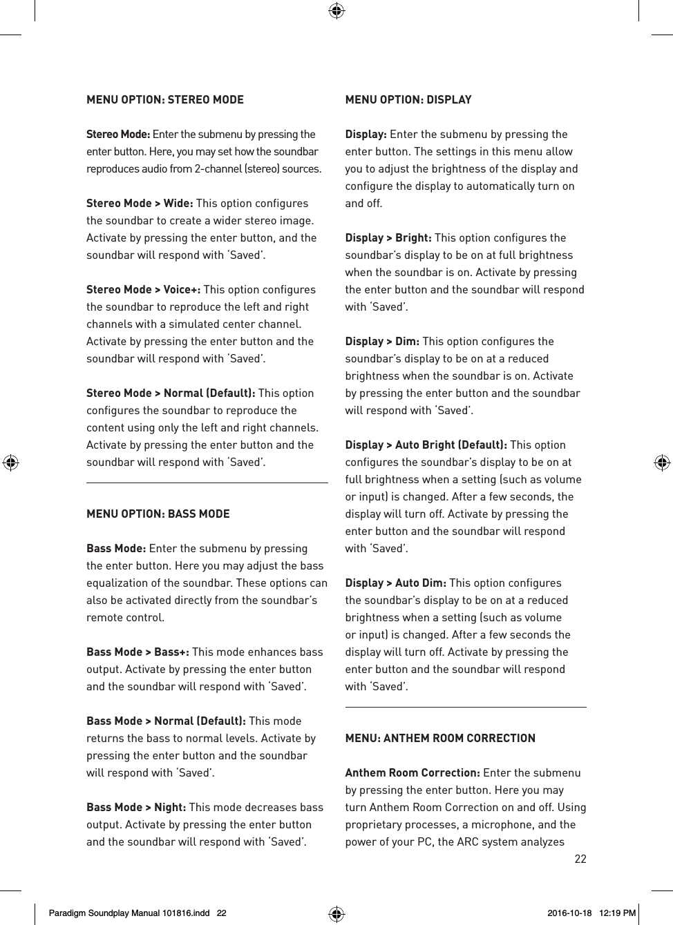 22MENU OPTION: STEREO MODEStereo Mode: Enter the submenu by pressing the enter button. Here, you may set how the soundbar reproduces audio from 2-channel (stereo) sources. Stereo Mode > Wide: This option configures the soundbar to create a wider stereo image. Activate by pressing the enter button, and the soundbar will respond with &lsquo;Saved&rsquo;.Stereo Mode > Voice+: This option configures the soundbar to reproduce the left and right channels with a simulated center channel. Activate by pressing the enter button and the soundbar will respond with &lsquo;Saved&rsquo;.Stereo Mode > Normal (Default): This option configures the soundbar to reproduce the content using only the left and right channels. Activate by pressing the enter button and the soundbar will respond with &lsquo;Saved&rsquo;.MENU OPTION: BASS MODEBass Mode: Enter the submenu by pressing the enter button. Here you may adjust the bass equalization of the soundbar. These options can also be activated directly from the soundbar&rsquo;s remote control.Bass Mode > Bass+: This mode enhances bass output. Activate by pressing the enter button and the soundbar will respond with &lsquo;Saved&rsquo;.Bass Mode > Normal (Default): This mode returns the bass to normal levels. Activate by pressing the enter button and the soundbar will respond with &lsquo;Saved&rsquo;.Bass Mode > Night: This mode decreases bass output. Activate by pressing the enter button and the soundbar will respond with &lsquo;Saved&rsquo;.MENU OPTION: DISPLAYDisplay: Enter the submenu by pressing the enter button. The settings in this menu allow you to adjust the brightness of the display and configure the display to automatically turn on and off.Display > Bright: This option configures the soundbar&rsquo;s display to be on at full brightness when the soundbar is on. Activate by pressing the enter button and the soundbar will respond with &lsquo;Saved&rsquo;.Display > Dim: This option configures the soundbar&rsquo;s display to be on at a reduced brightness when the soundbar is on. Activate by pressing the enter button and the soundbar will respond with &lsquo;Saved&rsquo;.Display > Auto Bright (Default): This option  configures the soundbar&rsquo;s display to be on at full brightness when a setting (such as volume or input) is changed. After a few seconds, the display will turn off. Activate by pressing the enter button and the soundbar will respond with &lsquo;Saved&rsquo;.Display > Auto Dim: This option configures the soundbar&rsquo;s display to be on at a reduced brightness when a setting (such as volume or input) is changed. After a few seconds the display will turn off. Activate by pressing the enter button and the soundbar will respond with &lsquo;Saved&rsquo;.MENU: ANTHEM ROOM CORRECTIONAnthem Room Correction: Enter the submenu by pressing the enter button. Here you may turn Anthem Room Correction on and off. Using proprietary processes, a microphone, and the power of your PC, the ARC system analyzes Paradigm Soundplay Manual 101816.indd   22 2016-10-18   12:19 PM