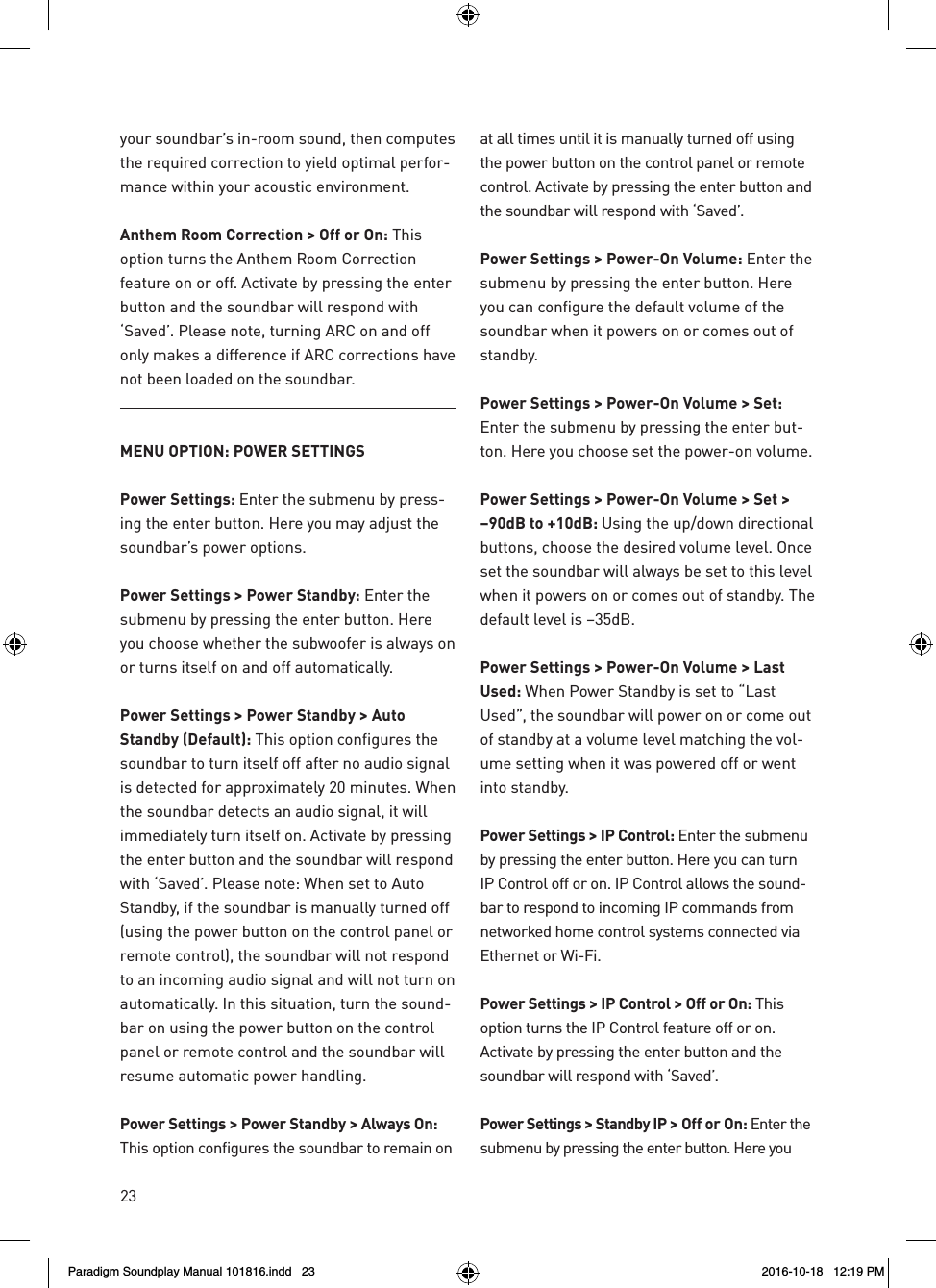 23your soundbar&rsquo;s in-room sound, then computes the required correction to yield optimal perfor-mance within your acoustic environment. Anthem Room Correction > Off or On: This option turns the Anthem Room Correction feature on or off. Activate by pressing the enter button and the soundbar will respond with &lsquo;Saved&rsquo;. Please note, turning ARC on and off only makes a difference if ARC corrections have not been loaded on the soundbar.MENU OPTION: POWER SETTINGSPower Settings: Enter the submenu by press-ing the enter button. Here you may adjust the soundbar&rsquo;s power options.Power Settings > Power Standby: Enter the submenu by pressing the enter button. Here you choose whether the subwoofer is always on or turns itself on and off automatically.Power Settings > Power Standby > Auto Standby (Default): This option configures the soundbar to turn itself off after no audio signal is detected for approximately 20 minutes. When the soundbar detects an audio signal, it will immediately turn itself on. Activate by pressing the enter button and the soundbar will respond with &lsquo;Saved&rsquo;. Please note: When set to Auto Standby, if the soundbar is manually turned off (using the power button on the control panel or remote control), the soundbar will not respond to an incoming audio signal and will not turn on automatically. In this situation, turn the sound-bar on using the power button on the control panel or remote control and the soundbar will resume automatic power handling.Power Settings > Power Standby > Always On: This option configures the soundbar to remain on at all times until it is manually turned off using the power button on the control panel or remote control. Activate by pressing the enter button and the soundbar will respond with &lsquo;Saved&rsquo;. Power Settings > Power-On Volume: Enter the submenu by pressing the enter button. Here you can configure the default volume of the soundbar when it powers on or comes out of standby.Power Settings > Power-On Volume > Set: Enter the submenu by pressing the enter but-ton. Here you choose set the power-on volume.Power Settings > Power-On Volume > Set > &ndash;90dB to +10dB: Using the up/down directional buttons, choose the desired volume level. Once set the soundbar will always be set to this level when it powers on or comes out of standby. The default level is &ndash;35dB. Power Settings > Power-On Volume > Last Used: When Power Standby is set to &ldquo;Last Used&rdquo;, the soundbar will power on or come out of standby at a volume level matching the vol-ume setting when it was powered off or went into standby.Power Settings > IP Control: Enter the submenu by pressing the enter button. Here you can turn IP Control off or on. IP Control allows the sound-bar to respond to incoming IP commands from networked home control systems connected via Ethernet or Wi-Fi.Power Settings > IP Control > Off or On: This option turns the IP Control feature off or on. Activate by pressing the enter button and the soundbar will respond with &lsquo;Saved&rsquo;.Power Settings > Standby IP > Off or On: Enter the submenu by pressing the enter button. Here you Paradigm Soundplay Manual 101816.indd   23 2016-10-18   12:19 PM