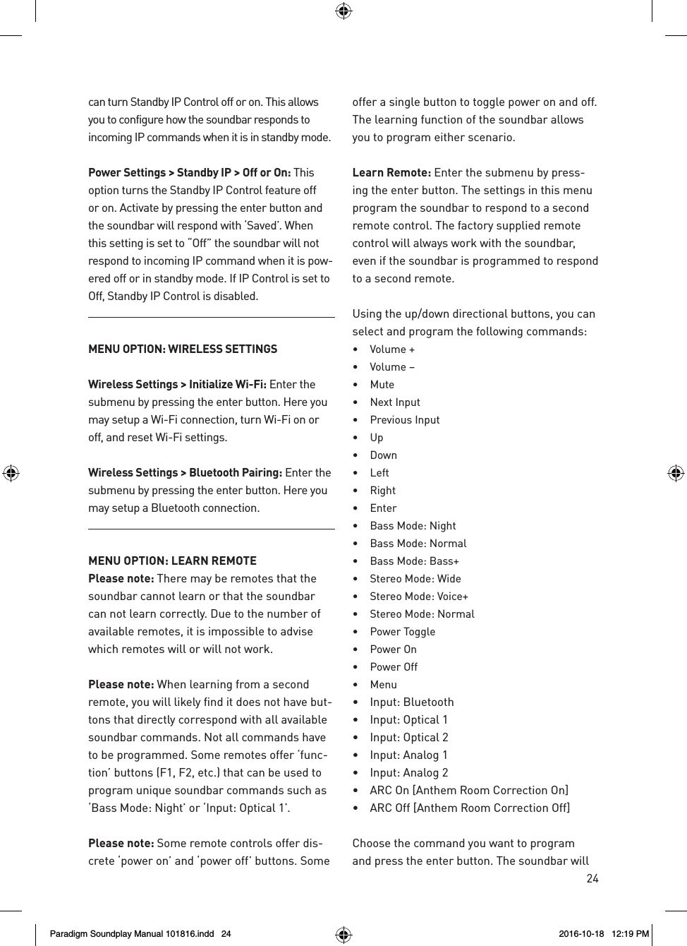24can turn Standby IP Control off or on. This allows you to configure how the soundbar responds to incoming IP commands when it is in standby mode.Power Settings > Standby IP > Off or On: This option turns the Standby IP Control feature off or on. Activate by pressing the enter button and the soundbar will respond with &lsquo;Saved&rsquo;. When this setting is set to &ldquo;Off&rdquo; the soundbar will not respond to incoming IP command when it is pow-ered off or in standby mode. If IP Control is set to Off, Standby IP Control is disabled.MENU OPTION: WIRELESS SETTINGSWireless Settings > Initialize Wi-Fi: Enter the submenu by pressing the enter button. Here you may setup a Wi-Fi connection, turn Wi-Fi on or off, and reset Wi-Fi settings.Wireless Settings > Bluetooth Pairing: Enter the submenu by pressing the enter button. Here you may setup a Bluetooth connection.MENU OPTION: LEARN REMOTEPlease note: There may be remotes that the soundbar cannot learn or that the soundbar can not learn correctly. Due to the number of available remotes, it is impossible to advise which remotes will or will not work.Please note: When learning from a second remote, you will likely find it does not have but-tons that directly correspond with all available soundbar commands. Not all commands have to be programmed. Some remotes offer &lsquo;func-tion&rsquo; buttons (F1, F2, etc.) that can be used to program unique soundbar commands such as &lsquo;Bass Mode: Night&rsquo; or &lsquo;Input: Optical 1&rsquo;.Please note: Some remote controls offer dis-crete &lsquo;power on&rsquo; and &lsquo;power off&rsquo; buttons. Some offer a single button to toggle power on and off. The learning function of the soundbar allows you to program either scenario.Learn Remote: Enter the submenu by press-ing the enter button. The settings in this menu program the soundbar to respond to a second remote control. The factory supplied remote control will always work with the soundbar, even if the soundbar is programmed to respond to a second remote.Using the up/down directional buttons, you can select and program the following commands:&bull;  Volume +&bull;  Volume &ndash;&bull;  Mute&bull;  Next Input&bull;  Previous Input&bull;  Up&bull;  Down&bull;  Left&bull;  Right&bull;  Enter&bull;  Bass Mode: Night&bull;  Bass Mode: Normal&bull;  Bass Mode: Bass+&bull;  Stereo Mode: Wide&bull;  Stereo Mode: Voice+&bull;  Stereo Mode: Normal&bull;  Power Toggle&bull;  Power On&bull;  Power Off&bull;  Menu&bull;  Input: Bluetooth&bull;  Input: Optical 1&bull;  Input: Optical 2&bull;  Input: Analog 1&bull;  Input: Analog 2&bull;  ARC On [Anthem Room Correction On]&bull;  ARC Off [Anthem Room Correction Off]Choose the command you want to program and press the enter button. The soundbar will Paradigm Soundplay Manual 101816.indd   24 2016-10-18   12:19 PM