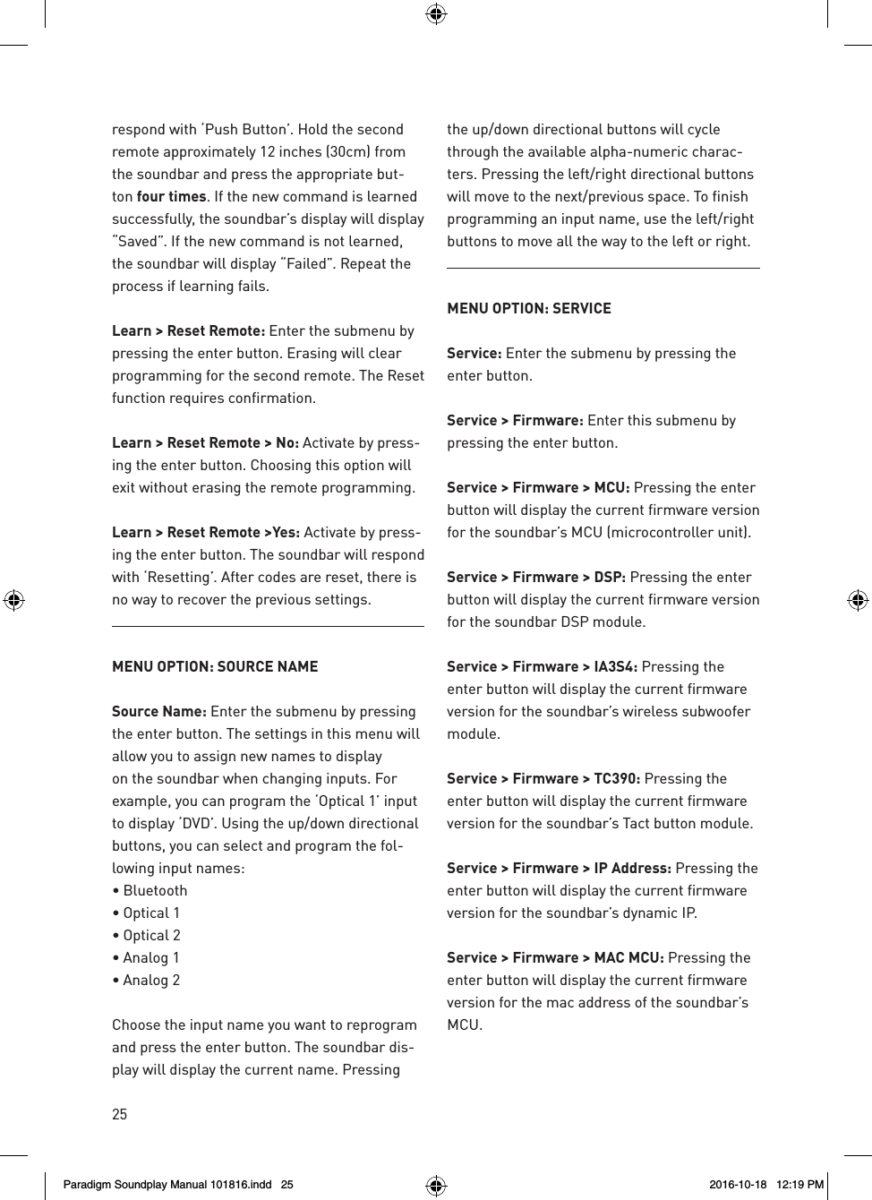 25respond with &lsquo;Push Button&rsquo;. Hold the second remote approximately 12 inches (30cm) from the soundbar and press the appropriate but-ton four times. If the new command is learned successfully, the soundbar&rsquo;s display will display &ldquo;Saved&rdquo;. If the new command is not learned, the soundbar will display &ldquo;Failed&rdquo;. Repeat the process if learning fails.Learn > Reset Remote: Enter the submenu by pressing the enter button. Erasing will clear programming for the second remote. The Reset function requires confirmation.Learn > Reset Remote > No: Activate by press-ing the enter button. Choosing this option will exit without erasing the remote programming.Learn > Reset Remote >Yes: Activate by press-ing the enter button. The soundbar will respond with &lsquo;Resetting&rsquo;. After codes are reset, there is no way to recover the previous settings.MENU OPTION: SOURCE NAMESource Name: Enter the submenu by pressing the enter button. The settings in this menu will  allow you to assign new names to display on the soundbar when changing inputs. For example, you can program the &lsquo;Optical 1&rsquo; input to display &lsquo;DVD&rsquo;. Using the up/down directional buttons, you can select and program the fol-lowing input names:&bull; Bluetooth&bull; Optical 1&bull; Optical 2&bull; Analog 1&bull; Analog 2Choose the input name you want to reprogram and press the enter button. The soundbar dis-play will display the current name. Pressing the up/down directional buttons will cycle through the available alpha-numeric charac-ters. Pressing the left/right directional buttons will move to the next/previous space. To finish programming an input name, use the left/right buttons to move all the way to the left or right.MENU OPTION: SERVICEService: Enter the submenu by pressing the enter button.Service > Firmware: Enter this submenu by pressing the enter button.Service > Firmware > MCU: Pressing the enter button will display the current firmware version for the soundbar&rsquo;s MCU (microcontroller unit).Service > Firmware > DSP: Pressing the enter button will display the current firmware version for the soundbar DSP module.Service > Firmware > IA3S4: Pressing the enter button will display the current firmware version for the soundbar&rsquo;s wireless subwoofer module.Service > Firmware > TC390: Pressing the enter button will display the current firmware version for the soundbar&rsquo;s Tact button module.Service > Firmware > IP Address: Pressing the enter button will display the current firmware version for the soundbar&rsquo;s dynamic IP.Service > Firmware > MAC MCU: Pressing the enter button will display the current firmware version for the mac address of the soundbar&rsquo;s MCU.Paradigm Soundplay Manual 101816.indd   25 2016-10-18   12:19 PM