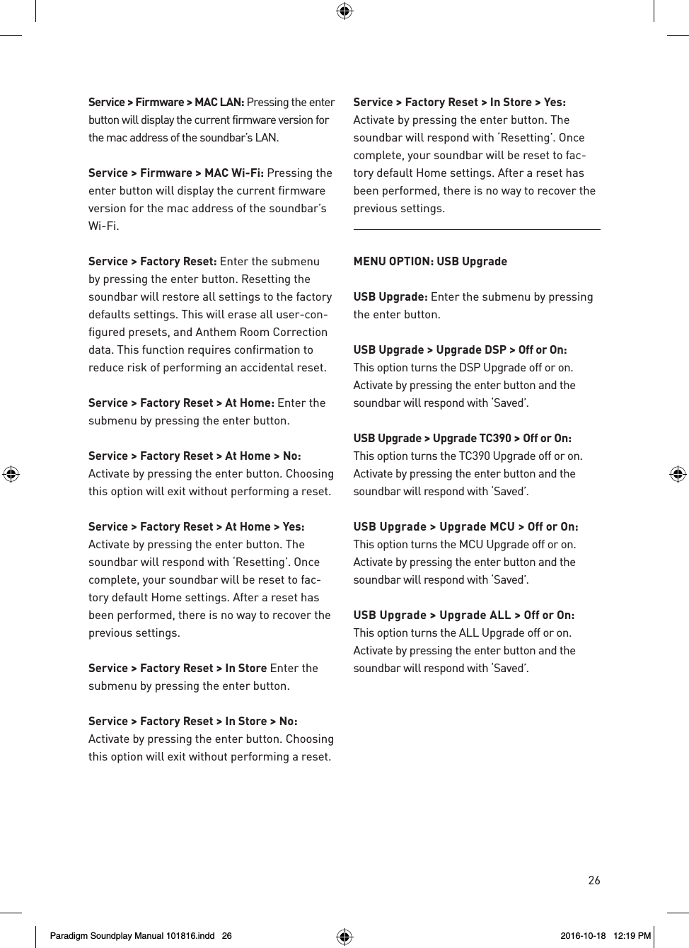 26Service > Firmware > MAC LAN: Pressing the enter button will display the current firmware version for the mac address of the soundbar&rsquo;s LAN.Service > Firmware > MAC Wi-Fi: Pressing the enter button will display the current firmware version for the mac address of the soundbar&rsquo;s Wi-Fi.Service > Factory Reset: Enter the submenu by pressing the enter button. Resetting the soundbar will restore all settings to the factory defaults settings. This will erase all user-con-figured presets, and Anthem Room Correction data. This function requires confirmation to reduce risk of performing an accidental reset.Service > Factory Reset > At Home: Enter the submenu by pressing the enter button.Service > Factory Reset > At Home > No: Activate by pressing the enter button. Choosing this option will exit without performing a reset.Service > Factory Reset > At Home > Yes:  Activate by pressing the enter button. The soundbar will respond with &lsquo;Resetting&rsquo;. Once complete, your soundbar will be reset to fac-tory default Home settings. After a reset has been performed, there is no way to recover the previous settings.Service > Factory Reset > In Store Enter the submenu by pressing the enter button.Service > Factory Reset > In Store > No: Activate by pressing the enter button. Choosing this option will exit without performing a reset.Service > Factory Reset > In Store > Yes:  Activate by pressing the enter button. The soundbar will respond with &lsquo;Resetting&rsquo;. Once complete, your soundbar will be reset to fac-tory default Home settings. After a reset has been performed, there is no way to recover the previous settings.MENU OPTION: USB UpgradeUSB Upgrade: Enter the submenu by pressing the enter button.USB Upgrade > Upgrade DSP > Off or On:   This option turns the DSP Upgrade off or on. Activate by pressing the enter button and the soundbar will respond with &lsquo;Saved&rsquo;.USB Upgrade > Upgrade TC390 > Off or On:  This option turns the TC390 Upgrade off or on. Activate by pressing the enter button and the soundbar will respond with &lsquo;Saved&rsquo;.USB Upgrade > Upgrade MCU > Off or On:  This option turns the MCU Upgrade off or on. Activate by pressing the enter button and the soundbar will respond with &lsquo;Saved&rsquo;.USB Upgrade > Upgrade ALL > Off or On:  This option turns the ALL Upgrade off or on. Activate by pressing the enter button and the soundbar will respond with &lsquo;Saved&rsquo;.Paradigm Soundplay Manual 101816.indd   26 2016-10-18   12:19 PM