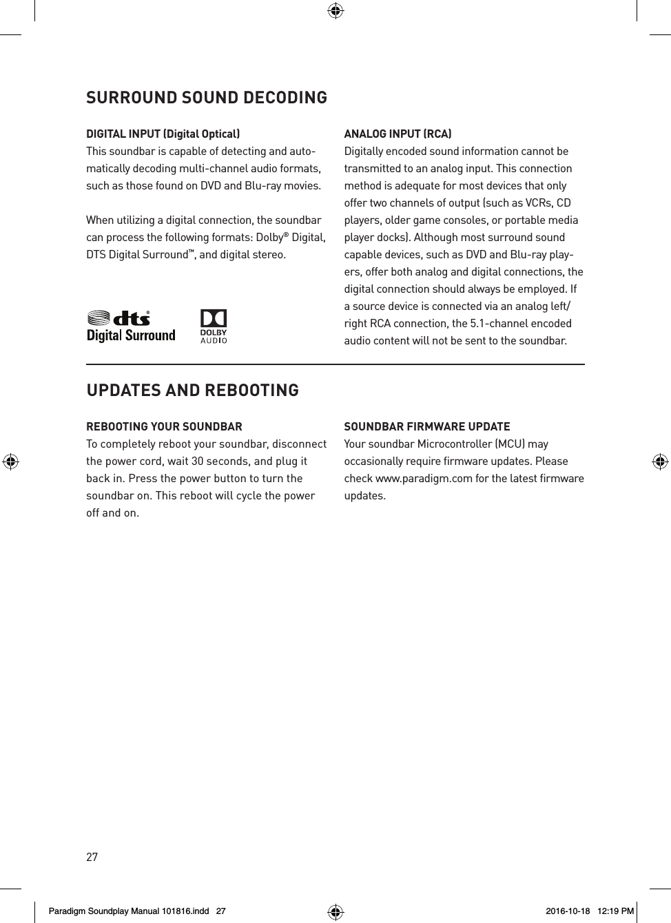 27UPDATES AND REBOOTINGREBOOTING YOUR SOUNDBARTo completely reboot your soundbar, disconnect the power cord, wait 30 seconds, and plug it back in. Press the power button to turn the soundbar on. This reboot will cycle the power off and on.SOUNDBAR FIRMWARE UPDATEYour soundbar Microcontroller (MCU) may occasionally require firmware updates. Please check www.paradigm.com for the latest firmware updates. DIGITAL INPUT (Digital Optical)This soundbar is capable of detecting and auto-matically decoding multi-channel audio formats, such as those found on DVD and Blu-ray movies. When utilizing a digital connection, the soundbar can process the following formats: Dolby&reg; Digital, DTS Digital Surround&trade;, and digital stereo.ANALOG INPUT (RCA)Digitally encoded sound information cannot be transmitted to an analog input. This connection method is adequate for most devices that only offer two channels of output (such as VCRs, CD players, older game consoles, or portable media player docks). Although most surround sound capable devices, such as DVD and Blu-ray play-ers, offer both analog and digital connections, the digital connection should always be employed. If a source device is connected via an analog left/right RCA connection, the 5.1-channel encoded audio content will not be sent to the soundbar.SURROUND SOUND DECODINGParadigm Soundplay Manual 101816.indd   27 2016-10-18   12:19 PM