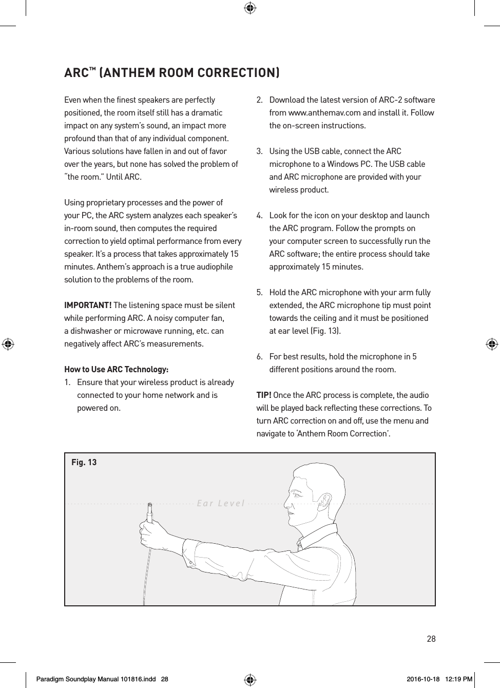28ARC&trade; (ANTHEM ROOM CORRECTION)Even when the finest speakers are perfectly positioned, the room itself still has a dramatic impact on any system&rsquo;s sound, an impact more profound than that of any individual component. Various solutions have fallen in and out of favor over the years, but none has solved the problem of &ldquo;the room.&rdquo; Until ARC.Using proprietary processes and the power of your PC, the ARC system analyzes each speaker&rsquo;s in-room sound, then computes the required correction to yield optimal performance from every speaker. It&rsquo;s a process that takes approximately 15 minutes. Anthem&rsquo;s approach is a true audiophile solution to the problems of the room.IMPORTANT! The listening space must be silent while performing ARC. A noisy computer fan, a dishwasher or microwave running, etc. can negatively affect ARC&rsquo;s measurements.How to Use ARC Technology:1.  Ensure that your wireless product is already connected to your home network and is powered on.2.  Download the latest version of ARC-2 software from www.anthemav.com and install it. Follow the on-screen instructions.3. Using the USB cable, connect the ARC microphone to a Windows PC. The USB cable and ARC microphone are provided with your wireless product.4.  Look for the icon on your desktop and launch the ARC program. Follow the prompts on your computer screen to successfully run the ARC software; the entire process should take approximately 15 minutes.5.  Hold the ARC microphone with your arm fully extended, the ARC microphone tip must point towards the ceiling and it must be positioned at ear level (Fig. 13).6. For best results, hold the microphone in 5 different positions around the room.TIP! Once the ARC process is complete, the audio will be played back reflecting these corrections. To turn ARC correction on and off, use the menu and navigate to &lsquo;Anthem Room Correction&rsquo;.Ear  LevelFig. 13Paradigm Soundplay Manual 101816.indd   28 2016-10-18   12:19 PM