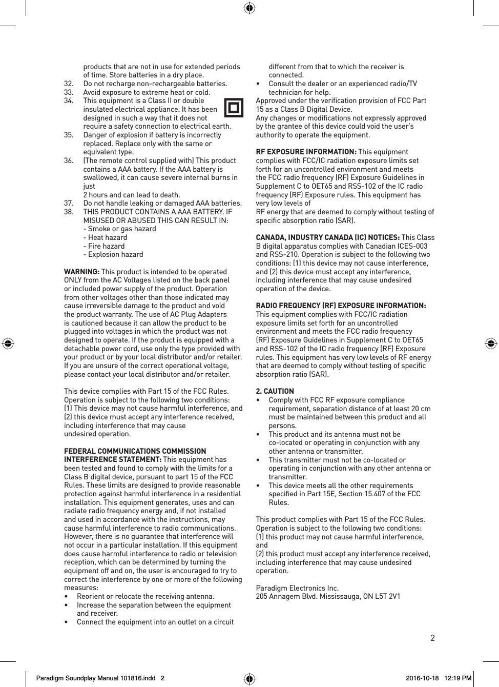 2products that are not in use for extended periods of time. Store batteries in a dry place.32.  Do not recharge non-rechargeable batteries.33.  Avoid exposure to extreme heat or cold.34.  This equipment is a Class II or double insulated electrical appliance. It has been designed in such a way that it does not require a safety connection to electrical earth.35.  Danger of explosion if battery is incorrectly replaced. Replace only with the same or equivalent type.36.  (The remote control supplied with) This product contains a AAA battery. If the AAA battery is swallowed, it can cause severe internal burns in just  2 hours and can lead to death.37.  Do not handle leaking or damaged AAA batteries.38.  THIS PRODUCT CONTAINS A AAA BATTERY. IF MISUSED OR ABUSED THIS CAN RESULT IN:  - Smoke or gas hazard  - Heat hazard  - Fire hazard  - Explosion hazardWARNING: This product is intended to be operated ONLY from the AC Voltages listed on the back panel or included power supply of the product. Operation from other voltages other than those indicated may cause irreversible damage to the product and void the product warranty. The use of AC Plug Adapters is cautioned because it can allow the product to be plugged into voltages in which the product was not designed to operate. If the product is equipped with a detachable power cord, use only the type provided with your product or by your local distributor and/or retailer. If you are unsure of the correct operational voltage, please contact your local distributor and/or retailer.This device complies with Part 15 of the FCC Rules. Operation is subject to the following two conditions:   (1) This device may not cause harmful interference, and (2) this device must accept any interference received, including interference that may cause  undesired operation.FEDERAL COMMUNICATIONS COMMISSION INTERFERENCE STATEMENT: This equipment has been tested and found to comply with the limits for a Class B digital device, pursuant to part 15 of the FCC Rules. These limits are designed to provide reasonable protection against harmful interference in a residential installation. This equipment generates, uses and can radiate radio frequency energy and, if not installed and used in accordance with the instructions, may cause harmful interference to radio communications. However, there is no guarantee that interference will not occur in a particular installation. If this equipment does cause harmful interference to radio or television reception, which can be determined by turning the equipment off and on, the user is encouraged to try to correct the interference by one or more of the following measures:&bull;  Reorient or relocate the receiving antenna.&bull;  Increase the separation between the equipment and receiver.&bull;  Connect the equipment into an outlet on a circuit different from that to which the receiver is connected.&bull;  Consult the dealer or an experienced radio/TV  technician for help.Approved under the verification provision of FCC Part 15 as a Class B Digital Device.Any changes or modifications not expressly approved by the grantee of this device could void the user&rsquo;s authority to operate the equipment.RF EXPOSURE INFORMATION: This equipment  complies with FCC/IC radiation exposure limits set forth for an uncontrolled environment and meets the FCC radio frequency (RF) Exposure Guidelines in Supplement C to OET65 and RSS-102 of the IC radio frequency (RF) Exposure rules. This equipment has very low levels of  RF energy that are deemed to comply without testing of  specific absorption ratio (SAR).CANADA, INDUSTRY CANADA (IC) NOTICES: This Class B digital apparatus complies with Canadian ICES-003 and RSS-210. Operation is subject to the following two conditions: (1) this device may not cause interference, and (2) this device must accept any interference, including interference that may cause undesired operation of the device.RADIO FREQUENCY (RF) EXPOSURE INFORMATION: This equipment complies with FCC/IC radiation exposure limits set forth for an uncontrolled environment and meets the FCC radio frequency (RF) Exposure Guidelines in Supplement C to OET65 and RSS-102 of the IC radio frequency (RF) Exposure rules. This equipment has very low levels of RF energy that are deemed to comply without testing of specific absorption ratio (SAR).2. CAUTION&bull;  Comply with FCC RF exposure compliance requirement, separation distance of at least 20 cm must be maintained between this product and all persons.&bull;   This product and its antenna must not be co-located or operating in conjunction with any other antenna or transmitter.&bull;   This transmitter must not be co-located or operating in conjunction with any other antenna or transmitter.&bull;  This device meets all the other requirements specified in Part 15E, Section 15.407 of the FCC Rules.This product complies with Part 15 of the FCC Rules. Operation is subject to the following two conditions:  (1) this product may not cause harmful interference, and(2) this product must accept any interference received, including interference that may cause undesired operation.Paradigm Electronics Inc.205 Annagem Blvd. Mississauga, ON L5T 2V1Paradigm Soundplay Manual 101816.indd   2 2016-10-18   12:19 PM