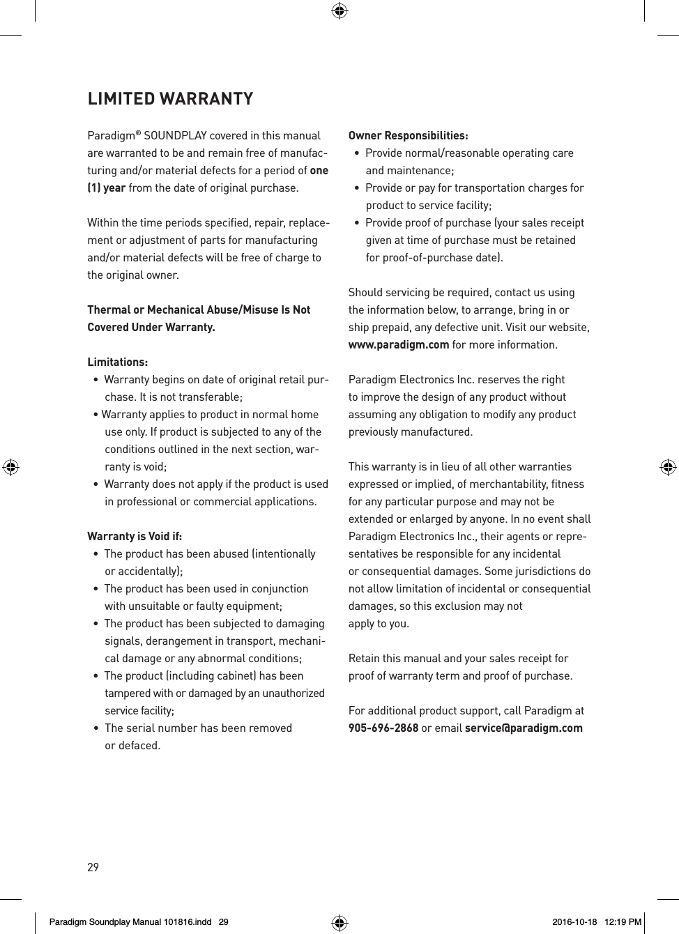 29Paradigm&reg; SOUNDPLAY covered in this manual are warranted to be and remain free of manufac-turing and/or material defects for a period of one (1) year from the date of original purchase.Within the time periods specified, repair, replace-ment or adjustment of parts for manufacturing and/or material defects will be free of charge to the original owner.Thermal or Mechanical Abuse/Misuse Is Not Covered Under Warranty.Limitations:  &bull;  Warranty begins on date of original retail pur-chase. It is not transferable;  &bull; Warranty applies to product in normal home use only. If product is subjected to any of the conditions outlined in the next section, war-ranty is void;  &bull;  Warranty does not apply if the product is used in professional or commercial applications.Warranty is Void if:  &bull;  The product has been abused (intentionally  or accidentally);  &bull;  The product has been used in conjunction with unsuitable or faulty equipment;  &bull;  The product has been subjected to damaging signals, derangement in transport, mechani-cal damage or any abnormal conditions;  &bull;  The product (including cabinet) has been  tampered with or damaged by an unauthorized service facility;  &bull;  The serial number has been removed  or defaced.Owner Responsibilities:  &bull;  Provide normal/reasonable operating care and maintenance;  &bull;  Provide or pay for transportation charges for product to service facility;  &bull;  Provide proof of purchase (your sales receipt given at time of purchase must be retained for proof-of-purchase date).Should servicing be required, contact us using the information below, to arrange, bring in or ship prepaid, any defective unit. Visit our website, www.paradigm.com for more information.Paradigm Electronics Inc. reserves the right to improve the design of any product without assuming any obligation to modify any product previously manufactured.This warranty is in lieu of all other warranties expressed or implied, of merchantability, fitness for any particular purpose and may not be extended or enlarged by anyone. In no event shall Paradigm Electronics Inc., their agents or repre-sentatives be responsible for any incidental or consequential damages. Some jurisdictions do not allow limitation of incidental or consequential damages, so this exclusion may not apply to you.Retain this manual and your sales receipt for proof of warranty term and proof of purchase.For additional product support, call Paradigm at 905-696-2868 or email service@paradigm.comLIMITED WARRANTY Paradigm Soundplay Manual 101816.indd   29 2016-10-18   12:19 PM