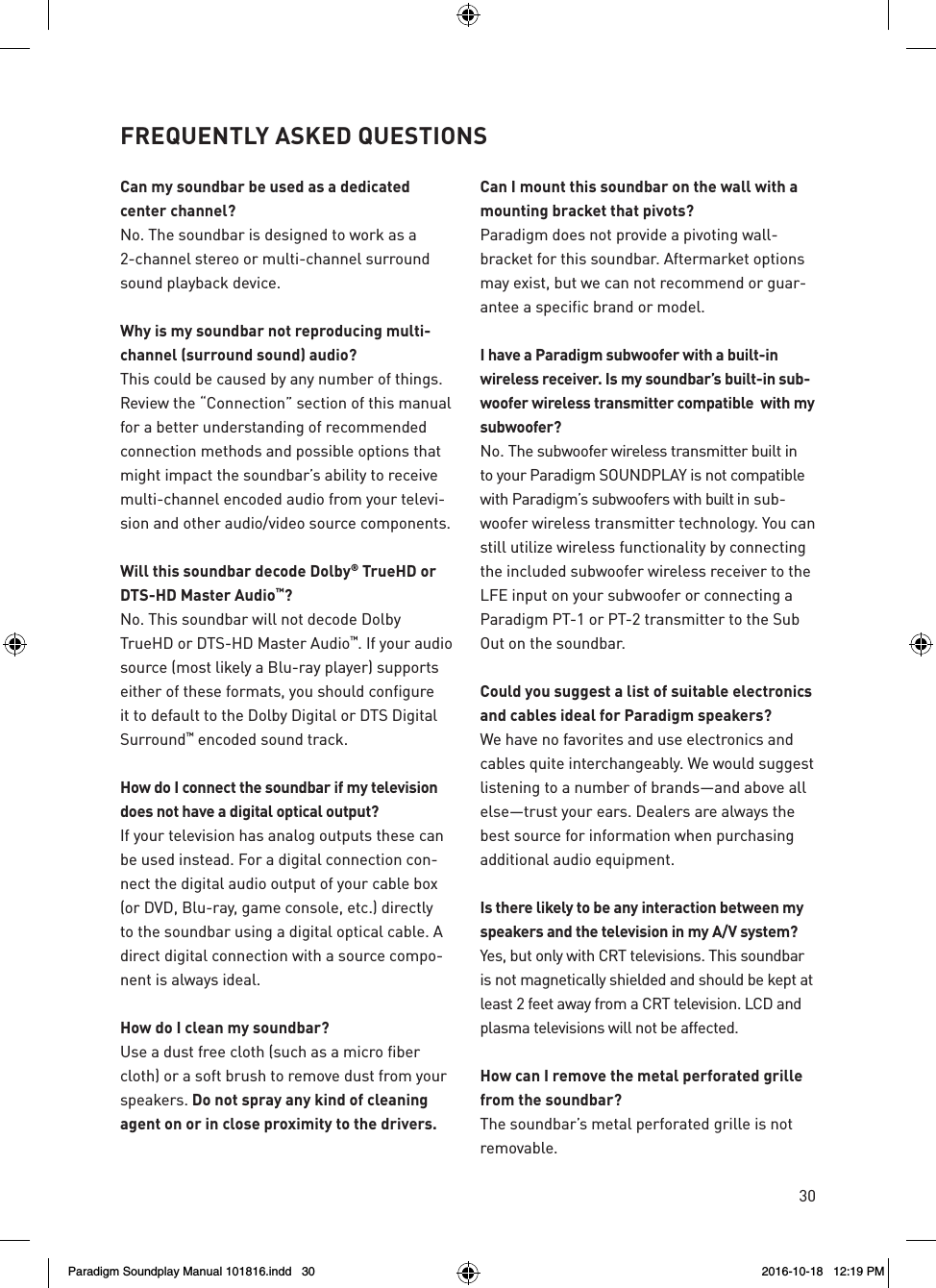 30Can my soundbar be used as a dedicated  center channel?No. The soundbar is designed to work as a 2-channel stereo or multi-channel surround sound playback device.Why is my soundbar not reproducing multi-channel (surround sound) audio?This could be caused by any number of things. Review the &ldquo;Connection&rdquo; section of this manual for a better understanding of recommended connection methods and possible options that might impact the soundbar&rsquo;s ability to receive multi-channel encoded audio from your televi-sion and other audio/video source components.Will this soundbar decode Dolby&reg; TrueHD or DTS-HD Master Audio&trade;? No. This soundbar will not decode Dolby TrueHD or DTS-HD Master Audio&trade;. If your audio source (most likely a Blu-ray player) supports either of these formats, you should configure it to default to the Dolby Digital or DTS Digital Surround&trade; encoded sound track.How do I connect the soundbar if my television does not have a digital optical output? If your television has analog outputs these can be used instead. For a digital connection con-nect the digital audio output of your cable box (or DVD, Blu-ray, game console, etc.) directly to the soundbar using a digital optical cable. A direct digital connection with a source compo-nent is always ideal.How do I clean my soundbar?Use a dust free cloth (such as a micro fiber cloth) or a soft brush to remove dust from your speakers. Do not spray any kind of cleaning agent on or in close proximity to the drivers.  Can I mount this soundbar on the wall with a mounting bracket that pivots? Paradigm does not provide a pivoting wall-bracket for this soundbar. Aftermarket options may exist, but we can not recommend or guar-antee a specific brand or model.I have a Paradigm subwoofer with a built-in wireless receiver. Is my soundbar&rsquo;s built-in sub-woofer wireless transmitter compatible  with my subwoofer? No. The subwoofer wireless transmitter built in to your Paradigm SOUNDPLAY is not compatible with Paradigm&rsquo;s subwoofers with built in sub-woofer wireless transmitter technology. You can still utilize wireless functionality by connecting the included subwoofer wireless receiver to the LFE input on your subwoofer or connecting a Paradigm PT-1 or PT-2 transmitter to the Sub Out on the soundbar.Could you suggest a list of suitable electronics and cables ideal for Paradigm speakers? We have no favorites and use electronics and cables quite interchangeably. We would suggest listening to a number of brands&mdash;and above all else&mdash;trust your ears. Dealers are always the best source for information when purchasing additional audio equipment.Is there likely to be any interaction between my speakers and the television in my A/V system? Yes, but only with CRT televisions. This soundbar is not magnetically shielded and should be kept at least 2 feet away from a CRT television. LCD and plasma televisions will not be affected.How can I remove the metal perforated grille from the soundbar? The soundbar&rsquo;s metal perforated grille is not removable.FREQUENTLY ASKED QUESTIONSParadigm Soundplay Manual 101816.indd   30 2016-10-18   12:19 PM