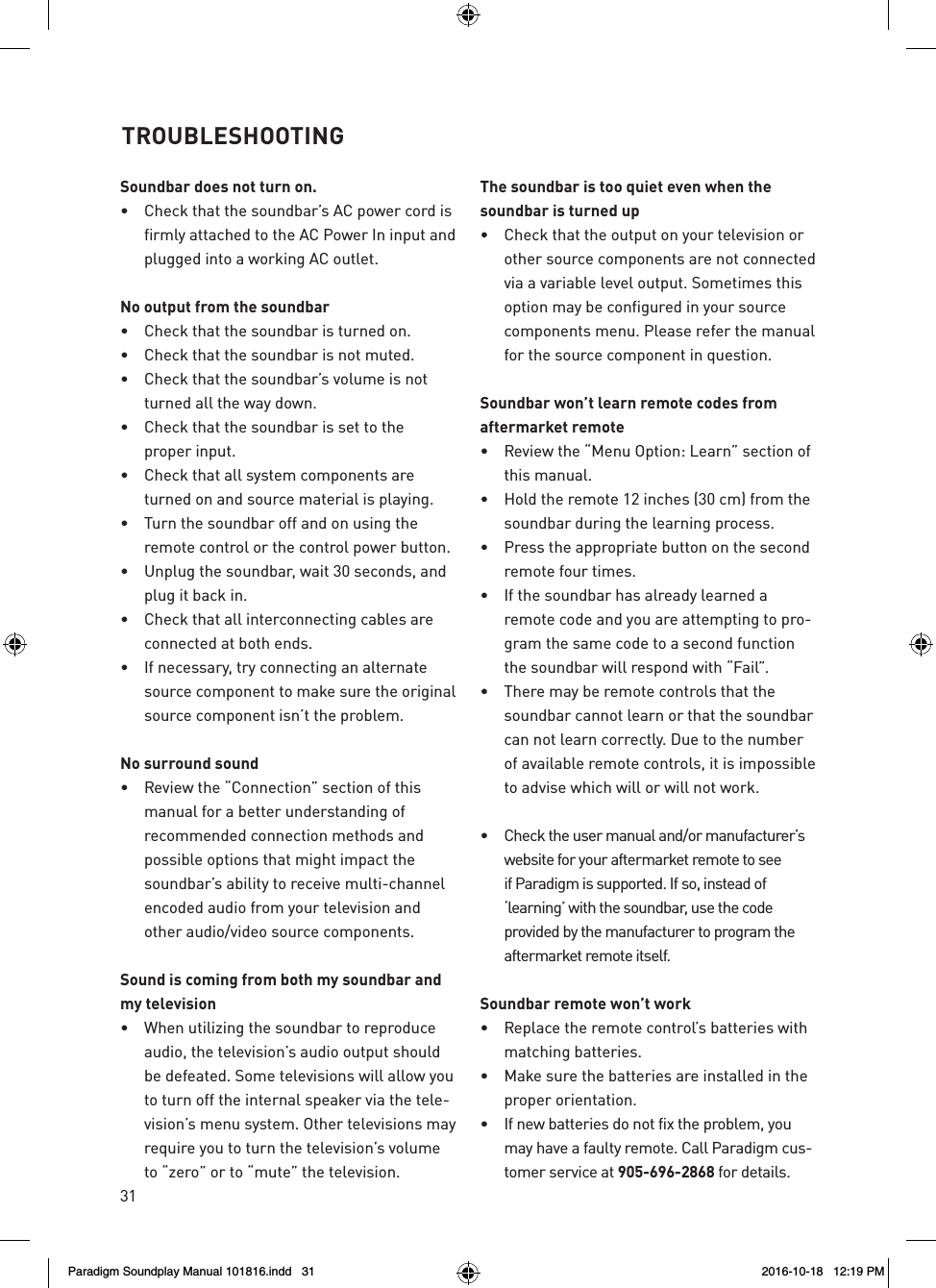 31Soundbar does not turn on.&bull;  Check that the soundbar&rsquo;s AC power cord is firmly attached to the AC Power In input and plugged into a working AC outlet.No output from the soundbar&bull;  Check that the soundbar is turned on.&bull;  Check that the soundbar is not muted.&bull;  Check that the soundbar&rsquo;s volume is not turned all the way down.&bull;  Check that the soundbar is set to the  proper input.&bull;  Check that all system components are turned on and source material is playing.&bull;  Turn the soundbar off and on using the remote control or the control power button.&bull;  Unplug the soundbar, wait 30 seconds, and plug it back in.&bull;  Check that all interconnecting cables are connected at both ends.&bull;  If necessary, try connecting an alternate source component to make sure the original source component isn&rsquo;t the problem.No surround sound&bull;  Review the &ldquo;Connection&rdquo; section of this manual for a better understanding of recommended connection methods and possible options that might impact the soundbar&rsquo;s ability to receive multi-channel encoded audio from your television and other audio/video source components.Sound is coming from both my soundbar and my television&bull;  When utilizing the soundbar to reproduce audio, the television&rsquo;s audio output should be defeated. Some televisions will allow you to turn off the internal speaker via the tele-vision&rsquo;s menu system. Other televisions may require you to turn the television&rsquo;s volume to &ldquo;zero&rdquo; or to &ldquo;mute&rdquo; the television.The soundbar is too quiet even when the soundbar is turned up&bull;  Check that the output on your television or other source components are not connected via a variable level output. Sometimes this option may be configured in your source components menu. Please refer the manual for the source component in question.Soundbar won&rsquo;t learn remote codes from aftermarket remote&bull;  Review the &ldquo;Menu Option: Learn&rdquo; section of this manual.&bull;  Hold the remote 12 inches (30 cm) from the soundbar during the learning process.&bull;  Press the appropriate button on the second remote four times.&bull;  If the soundbar has already learned a remote code and you are attempting to pro-gram the same code to a second function the soundbar will respond with &ldquo;Fail&rdquo;.&bull;  There may be remote controls that the soundbar cannot learn or that the soundbar can not learn correctly. Due to the number of available remote controls, it is impossible to advise which will or will not work. &bull;  Check the user manual and/or manufacturer&rsquo;s website for your aftermarket remote to see if Paradigm is supported. If so, instead of &lsquo;learning&rsquo; with the soundbar, use the code provided by the manufacturer to program the aftermarket remote itself. Soundbar remote won&rsquo;t work&bull;  Replace the remote control&rsquo;s batteries with matching batteries.&bull;  Make sure the batteries are installed in the proper orientation.&bull;  If new batteries do not fix the problem, you may have a faulty remote. Call Paradigm cus-tomer service at 905-696-2868 for details. TROUBLESHOOTINGParadigm Soundplay Manual 101816.indd   31 2016-10-18   12:19 PM