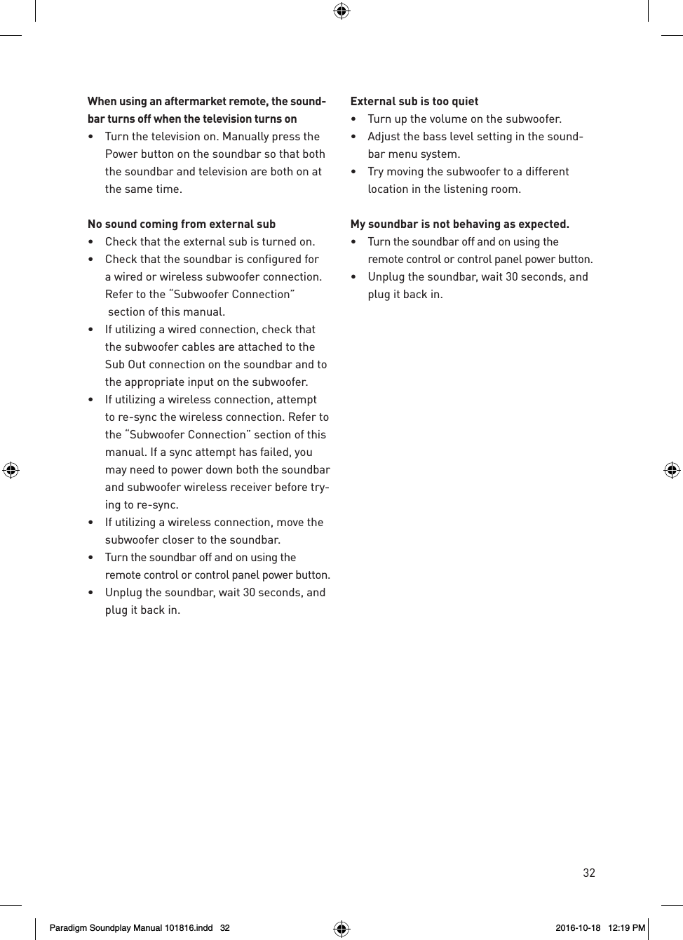 32When using an aftermarket remote, the sound-bar turns off when the television turns on&bull;  Turn the television on. Manually press the Power button on the soundbar so that both the soundbar and television are both on at the same time.No sound coming from external sub&bull;  Check that the external sub is turned on.&bull;  Check that the soundbar is configured for a wired or wireless subwoofer connection. Refer to the &ldquo;Subwoofer Connection&rdquo;  section of this manual.&bull;  If utilizing a wired connection, check that the subwoofer cables are attached to the Sub Out connection on the soundbar and to the appropriate input on the subwoofer.&bull;  If utilizing a wireless connection, attempt to re-sync the wireless connection. Refer to the &ldquo;Subwoofer Connection&rdquo; section of this manual. If a sync attempt has failed, you may need to power down both the soundbar and subwoofer wireless receiver before try-ing to re-sync.&bull;  If utilizing a wireless connection, move the subwoofer closer to the soundbar.&bull;  Turn the soundbar off and on using the remote control or control panel power button.&bull;  Unplug the soundbar, wait 30 seconds, and plug it back in.External sub is too quiet&bull;  Turn up the volume on the subwoofer.&bull;  Adjust the bass level setting in the sound-bar menu system.&bull;  Try moving the subwoofer to a different location in the listening room.My soundbar is not behaving as expected.&bull;  Turn the soundbar off and on using the remote control or control panel power button.&bull;  Unplug the soundbar, wait 30 seconds, and plug it back in.Paradigm Soundplay Manual 101816.indd   32 2016-10-18   12:19 PM