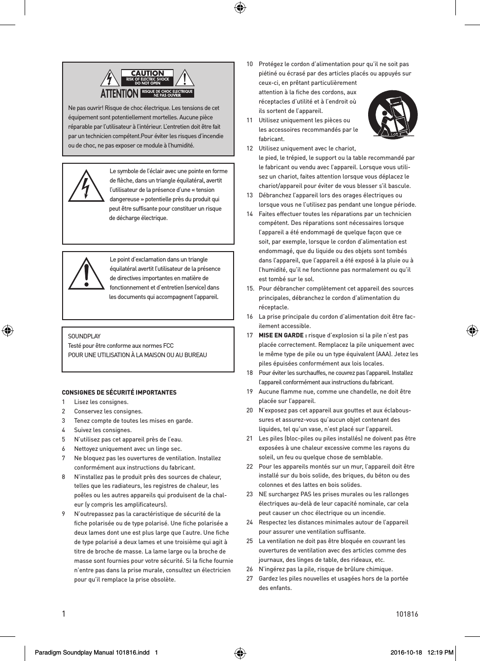 1CONSIGNES DE S&Eacute;CURIT&Eacute; IMPORTANTES 1  Lisez les consignes. 2  Conservez les consignes. 3  Tenez compte de toutes les mises en garde.4  Suivez les consignes. 5  N&rsquo;utilisez pas cet appareil pr&egrave;s de l&rsquo;eau. 6  Nettoyez uniquement avec un linge sec. 7  Ne bloquez pas les ouvertures de ventilation. Installez conform&eacute;ment aux instructions du fabricant. 8  N&rsquo;installez pas le produit pr&egrave;s des sources de chaleur, telles que les radiateurs, les registres de chaleur, les po&ecirc;les ou les autres appareils qui produisent de la chal-eur (y compris les amplificateurs). 9  N&rsquo;outrepassez pas la caract&eacute;ristique de s&eacute;curit&eacute; de la fiche polaris&eacute;e ou de type polaris&eacute;. Une fiche polaris&eacute;e a deux lames dont une est plus large que l&rsquo;autre. Une fiche de type polaris&eacute; a deux lames et une troisi&egrave;me qui agit &agrave; titre de broche de masse. La lame large ou la broche de masse sont fournies pour votre s&eacute;curit&eacute;. Si la fiche fournie n&rsquo;entre pas dans la prise murale, consultez un &eacute;lectricien pour qu&rsquo;il remplace la prise obsol&egrave;te. 10  Prot&eacute;gez le cordon d&rsquo;alimentation pour qu&rsquo;il ne soit pas pi&eacute;tin&eacute; ou &eacute;cras&eacute; par des articles plac&eacute;s ou appuy&eacute;s sur ceux-ci, en pr&ecirc;tant particuli&egrave;rement attention &agrave; la fiche des cordons, aux r&eacute;ceptacles d&rsquo;utilit&eacute; et &agrave; l&rsquo;endroit o&ugrave; ils sortent de l&rsquo;appareil. 11  Utilisez uniquement les pi&egrave;ces ou les accessoires recommand&eacute;s par le fabricant. 12  Utilisez uniquement avec le chariot, le pied, le tr&eacute;pied, le support ou la table recommand&eacute; par le fabricant ou vendu avec l&rsquo;appareil. Lorsque vous utili-sez un chariot, faites attention lorsque vous d&eacute;placez le chariot/appareil pour &eacute;viter de vous blesser s&rsquo;il bascule. 13  D&eacute;branchez l&rsquo;appareil lors des orages &eacute;lectriques ou lorsque vous ne l&rsquo;utilisez pas pendant une longue p&eacute;riode. 14  Faites effectuer toutes les r&eacute;parations par un technicien comp&eacute;tent. Des r&eacute;parations sont n&eacute;cessaires lorsque l&rsquo;appareil a &eacute;t&eacute; endommag&eacute; de quelque fa&ccedil;on que ce soit, par exemple, lorsque le cordon d&rsquo;alimentation est endommag&eacute;, que du liquide ou des objets sont tomb&eacute;s dans l&rsquo;appareil, que l&rsquo;appareil a &eacute;t&eacute; expos&eacute; &agrave; la pluie ou &agrave; l&rsquo;humidit&eacute;, qu&rsquo;il ne fonctionne pas normalement ou qu&rsquo;il est tomb&eacute; sur le sol. 15.  Pour d&eacute;brancher compl&egrave;tement cet appareil des sources principales, d&eacute;branchez le cordon d&rsquo;alimentation du r&eacute;ceptacle. 16  La prise principale du cordon d&rsquo;alimentation doit &ecirc;tre fac-ilement accessible.17  MISE EN GARDE : risque d&rsquo;explosion si la pile n&rsquo;est pas plac&eacute;e correctement. Remplacez la pile uniquement avec le m&ecirc;me type de pile ou un type &eacute;quivalent (AAA). Jetez les piles &eacute;puis&eacute;es conform&eacute;ment aux lois locales. 18  Pour &eacute;viter les surchauffes, ne couvrez pas l&rsquo;appareil. Installez l&rsquo;appareil conform&eacute;ment aux instructions du fabricant. 19  Aucune flamme nue, comme une chandelle, ne doit &ecirc;tre plac&eacute;e sur l&rsquo;appareil. 20  N&rsquo;exposez pas cet appareil aux gouttes et aux &eacute;clabous-sures et assurez-vous qu&rsquo;aucun objet contenant des liquides, tel qu&rsquo;un vase, n&rsquo;est plac&eacute; sur l&rsquo;appareil.21  Les piles (bloc-piles ou piles install&eacute;s) ne doivent pas &ecirc;tre expos&eacute;es &agrave; une chaleur excessive comme les rayons du soleil, un feu ou quelque chose de semblable. 22  Pour les appareils mont&eacute;s sur un mur, l&rsquo;appareil doit &ecirc;tre install&eacute; sur du bois solide, des briques, du b&eacute;ton ou des colonnes et des lattes en bois solides. 23  NE surchargez PAS les prises murales ou les rallonges &eacute;lectriques au-del&agrave; de leur capacit&eacute; nominale, car cela peut causer un choc &eacute;lectrique ou un incendie. 24  Respectez les distances minimales autour de l&rsquo;appareil pour assurer une ventilation suffisante. 25  La ventilation ne doit pas &ecirc;tre bloqu&eacute;e en couvrant les ouvertures de ventilation avec des articles comme des journaux, des linges de table, des rideaux, etc. 26  N&rsquo;ing&eacute;rez pas la pile, risque de br&ucirc;lure chimique. 27  Gardez les piles nouvelles et usag&eacute;es hors de la port&eacute;e des enfants. Le symbole de l&rsquo;&eacute;clair avec une pointe en forme de fl&egrave;che, dans un triangle &eacute;quilat&eacute;ral, avertit l&rsquo;utilisateur de la pr&eacute;sence d&rsquo;une &laquo;tension dangereuse&raquo; potentielle pr&egrave;s du produit qui peut &ecirc;tre suffisante pour constituer un risque de d&eacute;charge &eacute;lectrique.Le point d&rsquo;exclamation dans un triangle &eacute;quilat&eacute;ral avertit l&rsquo;utilisateur de la pr&eacute;sence de directives importantes en mati&egrave;re de fonctionnement et d&rsquo;entretien (service) dans les documents qui accompagnent l&rsquo;appareil.Ne pas ouvrir! Risque de choc &eacute;lectrique. Les tensions de cet &eacute;quipement sont potentiellement mortelles. Aucune pi&egrave;ce r&eacute;parable par l&rsquo;utilisateur &agrave; l&rsquo;int&eacute;rieur. L&rsquo;entretien doit &ecirc;tre fait par un technicien comp&eacute;tent.Pour &eacute;viter les risques d&rsquo;incendie ou de choc, ne pas exposer ce module &agrave; l&rsquo;humidit&eacute;.SOUNDPLAYTest&eacute; pour &ecirc;tre conforme aux normes FCC POUR UNE UTILISATION &Agrave; LA MAISON OU AU BUREAU101816Paradigm Soundplay Manual 101816.indd   1 2016-10-18   12:19 PM
