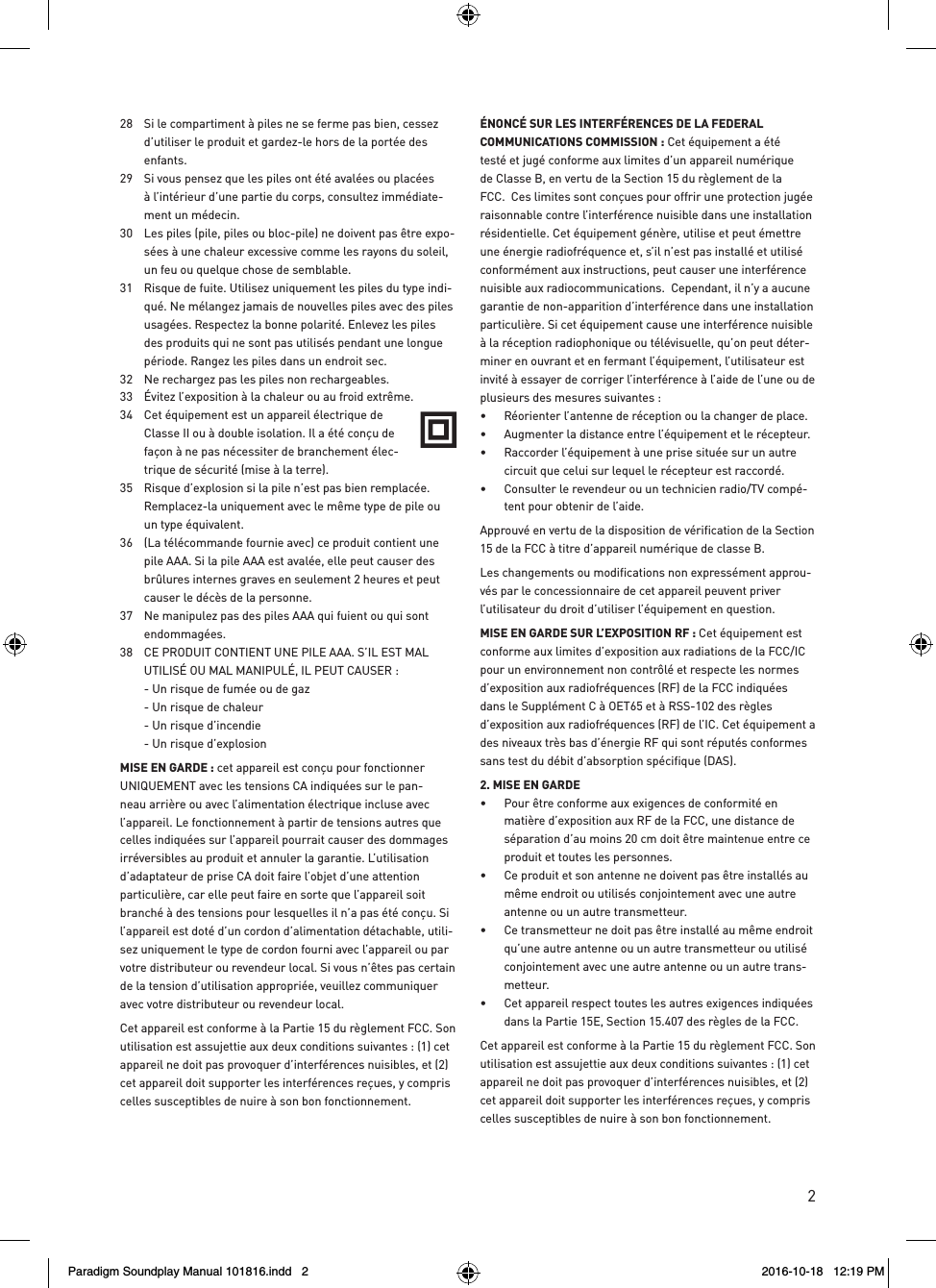 228  Si le compartiment &agrave; piles ne se ferme pas bien, cessez d&rsquo;utiliser le produit et gardez-le hors de la port&eacute;e des enfants. 29  Si vous pensez que les piles ont &eacute;t&eacute; aval&eacute;es ou plac&eacute;es &agrave; l&rsquo;int&eacute;rieur d&rsquo;une partie du corps, consultez imm&eacute;diate-ment un m&eacute;decin. 30  Les piles (pile, piles ou bloc-pile) ne doivent pas &ecirc;tre expo-s&eacute;es &agrave; une chaleur excessive comme les rayons du soleil, un feu ou quelque chose de semblable.  31  Risque de fuite. Utilisez uniquement les piles du type indi-qu&eacute;. Ne m&eacute;langez jamais de nouvelles piles avec des piles usag&eacute;es. Respectez la bonne polarit&eacute;. Enlevez les piles des produits qui ne sont pas utilis&eacute;s pendant une longue p&eacute;riode. Rangez les piles dans un endroit sec. 32  Ne rechargez pas les piles non rechargeables. 33  &Eacute;vitez l&rsquo;exposition &agrave; la chaleur ou au froid extr&ecirc;me.34  Cet &eacute;quipement est un appareil &eacute;lectrique de Classe II ou &agrave; double isolation. Il a &eacute;t&eacute; con&ccedil;u de fa&ccedil;on &agrave; ne pas n&eacute;cessiter de branchement &eacute;lec-trique de s&eacute;curit&eacute; (mise &agrave; la terre). 35  Risque d&rsquo;explosion si la pile n&rsquo;est pas bien remplac&eacute;e.  Remplacez-la uniquement avec le m&ecirc;me type de pile ou un type &eacute;quivalent. 36  (La t&eacute;l&eacute;commande fournie avec) ce produit contient une pile AAA. Si la pile AAA est aval&eacute;e, elle peut causer des br&ucirc;lures internes graves en seulement 2 heures et peut causer le d&eacute;c&egrave;s de la personne. 37  Ne manipulez pas des piles AAA qui fuient ou qui sont endommag&eacute;es. 38  CE PRODUIT CONTIENT UNE PILE AAA. S&rsquo;IL EST MAL UTILIS&Eacute; OU MAL MANIPUL&Eacute;, IL PEUT CAUSER :  - Un risque de fum&eacute;e ou de gaz   - Un risque de chaleur  - Un risque d&rsquo;incendie   - Un risque d&rsquo;explosionMISE EN GARDE : cet appareil est con&ccedil;u pour fonctionner UNIQUEMENT avec les tensions CA indiqu&eacute;es sur le pan-neau arri&egrave;re ou avec l&rsquo;alimentation &eacute;lectrique incluse avec l&rsquo;appareil. Le fonctionnement &agrave; partir de tensions autres que celles indiqu&eacute;es sur l&rsquo;appareil pourrait causer des dommages irr&eacute;versibles au produit et annuler la garantie. L&rsquo;utilisation d&rsquo;adaptateur de prise CA doit faire l&rsquo;objet d&rsquo;une attention particuli&egrave;re, car elle peut faire en sorte que l&rsquo;appareil soit branch&eacute; &agrave; des tensions pour lesquelles il n&rsquo;a pas &eacute;t&eacute; con&ccedil;u. Si l&rsquo;appareil est dot&eacute; d&rsquo;un cordon d&rsquo;alimentation d&eacute;tachable, utili-sez uniquement le type de cordon fourni avec l&rsquo;appareil ou par votre distributeur ou revendeur local. Si vous n&rsquo;&ecirc;tes pas certain de la tension d&rsquo;utilisation appropri&eacute;e, veuillez communiquer avec votre distributeur ou revendeur local.Cet appareil est conforme &agrave; la Partie 15 du r&egrave;glement FCC. Son utilisation est assujettie aux deux conditions suivantes : (1) cet appareil ne doit pas provoquer d&rsquo;interf&eacute;rences nuisibles, et (2) cet appareil doit supporter les interf&eacute;rences re&ccedil;ues, y compris celles susceptibles de nuire &agrave; son bon fonctionnement.&Eacute;NONC&Eacute; SUR LES INTERF&Eacute;RENCES DE LA FEDERAL COMMUNICATIONS COMMISSION : Cet &eacute;quipement a &eacute;t&eacute; test&eacute; et jug&eacute; conforme aux limites d&rsquo;un appareil num&eacute;rique de Classe B, en vertu de la Section 15 du r&egrave;glement de la FCC.  Ces limites sont con&ccedil;ues pour offrir une protection jug&eacute;e raisonnable contre l&rsquo;interf&eacute;rence nuisible dans une installation r&eacute;sidentielle. Cet &eacute;quipement g&eacute;n&egrave;re, utilise et peut &eacute;mettre une &eacute;nergie radiofr&eacute;quence et, s&rsquo;il n&rsquo;est pas install&eacute; et utilis&eacute; conform&eacute;ment aux instructions, peut causer une interf&eacute;rence nuisible aux radiocommunications.  Cependant, il n&rsquo;y a aucune garantie de non-apparition d&rsquo;interf&eacute;rence dans une installation particuli&egrave;re. Si cet &eacute;quipement cause une interf&eacute;rence nuisible &agrave; la r&eacute;ception radiophonique ou t&eacute;l&eacute;visuelle, qu&rsquo;on peut d&eacute;ter-miner en ouvrant et en fermant l&rsquo;&eacute;quipement, l&rsquo;utilisateur est invit&eacute; &agrave; essayer de corriger l&rsquo;interf&eacute;rence &agrave; l&rsquo;aide de l&rsquo;une ou de plusieurs des mesures suivantes : &bull;  R&eacute;orienter l&rsquo;antenne de r&eacute;ception ou la changer de place. &bull;  Augmenter la distance entre l&rsquo;&eacute;quipement et le r&eacute;cepteur. &bull;  Raccorder l&rsquo;&eacute;quipement &agrave; une prise situ&eacute;e sur un autre circuit que celui sur lequel le r&eacute;cepteur est raccord&eacute;. &bull;  Consulter le revendeur ou un technicien radio/TV comp&eacute;-tent pour obtenir de l&rsquo;aide.Approuv&eacute; en vertu de la disposition de v&eacute;rification de la Section 15 de la FCC &agrave; titre d&rsquo;appareil num&eacute;rique de classe B.Les changements ou modifications non express&eacute;ment approu-v&eacute;s par le concessionnaire de cet appareil peuvent priver l&rsquo;utilisateur du droit d&rsquo;utiliser l&rsquo;&eacute;quipement en question.MISE EN GARDE SUR L&rsquo;EXPOSITION RF : Cet &eacute;quipement est conforme aux limites d&rsquo;exposition aux radiations de la FCC/IC pour un environnement non contr&ocirc;l&eacute; et respecte les normes d&rsquo;exposition aux radiofr&eacute;quences (RF) de la FCC indiqu&eacute;es dans le Suppl&eacute;ment C &agrave; OET65 et &agrave; RSS-102 des r&egrave;gles d&rsquo;exposition aux radiofr&eacute;quences (RF) de l&rsquo;IC. Cet &eacute;quipement a des niveaux tr&egrave;s bas d&rsquo;&eacute;nergie RF qui sont r&eacute;put&eacute;s conformes sans test du d&eacute;bit d&rsquo;absorption sp&eacute;cifique (DAS). 2. MISE EN GARDE &bull;  Pour &ecirc;tre conforme aux exigences de conformit&eacute; en mati&egrave;re d&rsquo;exposition aux RF de la FCC, une distance de s&eacute;paration d&rsquo;au moins 20 cm doit &ecirc;tre maintenue entre ce produit et toutes les personnes.&bull;  Ce produit et son antenne ne doivent pas &ecirc;tre install&eacute;s au m&ecirc;me endroit ou utilis&eacute;s conjointement avec une autre antenne ou un autre transmetteur. &bull;  Ce transmetteur ne doit pas &ecirc;tre install&eacute; au m&ecirc;me endroit qu&rsquo;une autre antenne ou un autre transmetteur ou utilis&eacute; conjointement avec une autre antenne ou un autre trans-metteur. &bull;  Cet appareil respect toutes les autres exigences indiqu&eacute;es dans la Partie 15E, Section 15.407 des r&egrave;gles de la FCC.Cet appareil est conforme &agrave; la Partie 15 du r&egrave;glement FCC. Son utilisation est assujettie aux deux conditions suivantes : (1) cet appareil ne doit pas provoquer d&rsquo;interf&eacute;rences nuisibles, et (2) cet appareil doit supporter les interf&eacute;rences re&ccedil;ues, y compris celles susceptibles de nuire &agrave; son bon fonctionnement.Paradigm Soundplay Manual 101816.indd   2 2016-10-18   12:19 PM