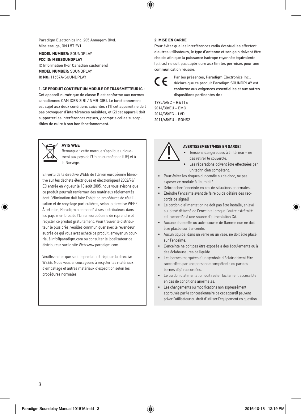 3AVIS WEERemarque : cette marque s&rsquo;applique unique-ment aux pays de l&rsquo;Union europ&eacute;enne (UE) et &agrave; la Norv&egrave;ge.En vertu de la directive WEEE de l&rsquo;Union europ&eacute;enne (direc-tive sur les d&eacute;chets &eacute;lectriques et &eacute;lectroniques) 2002/96/EC entr&eacute;e en vigueur le 13 ao&ucirc;t 2005, nous vous avisons que ce produit pourrait renfermer des mat&eacute;riaux r&eacute;glement&eacute;s dont l&rsquo;&eacute;limination doit faire l&rsquo;objet de proc&eacute;dures de r&eacute;utili-sation et de recyclage particuli&egrave;res, selon la directive WEEE. &Agrave; cette fin, Paradigm a demand&eacute; &agrave; ses distributeurs dans les pays membres de l&rsquo;Union europ&eacute;enne de reprendre et recycler ce produit gratuitement. Pour trouver le distribu-teur le plus pr&egrave;s, veuillez communiquer avec le revendeur aupr&egrave;s de qui vous avez achet&eacute; ce produit, envoyer un cour-riel &agrave; info@paradigm.com ou consulter le localisateur de distributeur sur le site Web www.paradigm.com.Veuillez noter que seul le produit est r&eacute;gi par la directive WEEE. Nous vous encourageons &agrave; recycler les mat&eacute;riaux d&rsquo;emballage et autres mat&eacute;riaux d&rsquo;exp&eacute;dition selon les proc&eacute;dures normales. Paradigm Electronics Inc. 205 Annagem Blvd.  Mississauga, ON L5T 2V1 MODEL NUMBER: SOUNDPLAYFCC ID: MBBSOUNDPLAYIC Information (For Canadian customers)MODEL NUMBER: SOUNDPLAYIC NO: 11657A-SOUNDPLAY1. CE PRODUIT CONTIENT UN MODULE DE TRANSMETTEUR IC : Cet appareil num&eacute;rique de classe B est conforme aux normes canadiennes CAN ICES-3(B) / NMB-3(B). Le fonctionnement est sujet aux deux conditions suivantes : (1) cet appareil ne doit pas provoquer d&rsquo;interf&eacute;rences nuisibles, et (2) cet appareil doit supporter les interf&eacute;rences re&ccedil;ues, y compris celles suscep-tibles de nuire &agrave; son bon fonctionnement.2. MISE EN GARDE Pour &eacute;viter que les interf&eacute;rences radio &eacute;ventuelles affectent d&rsquo;autres utilisateurs, le type d&rsquo;antenne et son gain doivent &ecirc;tre choisis afin que la puissance isotrope rayonn&eacute;e &eacute;quivalente (p.i.r.e.) ne soit pas sup&eacute;rieure aux limites permises pour une communication r&eacute;ussie.Par les pr&eacute;sentes, Paradigm Electronics Inc., d&eacute;clare que ce produit Paradigm SOUNDPLAY est conforme aux exigences essentielles et aux autres dispositions pertinentes de : 1995/5/EC &ndash; R&amp;TTE 2014/30/EU &ndash; EMC 2014/35/EC &ndash; LVD 2011/65/EU &ndash; ROHS2AVERTISSEMENT/MISE EN GARDE!&bull;  Tensions dangereuses &agrave; l&rsquo;int&eacute;rieur &ndash; ne pas retirer le couvercle. &bull;  Les r&eacute;parations doivent &ecirc;tre effectu&eacute;es par un technicien comp&eacute;tent.  &bull;  Pour &eacute;viter les risques d&rsquo;incendie ou de choc, ne pas exposer ce module &agrave; l&rsquo;humidit&eacute;. &bull;  D&eacute;brancher l&rsquo;enceinte en cas de situations anormales. &bull;  &Eacute;teindre l&rsquo;enceinte avant de faire ou de d&eacute;faire des rac-cords de signal! &bull;  Le cordon d&rsquo;alimentation ne doit pas &ecirc;tre install&eacute;, enlev&eacute; ou laiss&eacute; d&eacute;tach&eacute; de l&rsquo;enceinte lorsque l&rsquo;autre extr&eacute;mit&eacute; est raccord&eacute;e &agrave; une source d&rsquo;alimentation CA. &bull;  Aucune chandelle ou autre source de flamme nue ne doit &ecirc;tre plac&eacute;e sur l&rsquo;enceinte. &bull;  Aucun liquide, dans un verre ou un vase, ne doit &ecirc;tre plac&eacute; sur l&rsquo;enceinte. &bull;  L&rsquo;enceinte ne doit pas &ecirc;tre expos&eacute;e &agrave; des &eacute;coulements ou &agrave; des &eacute;claboussures de liquide. &bull;  Les bornes marqu&eacute;es d&rsquo;un symbole d&rsquo;&eacute;clair doivent &ecirc;tre raccord&eacute;es par une personne comp&eacute;tente ou par des bornes d&eacute;j&agrave; raccord&eacute;es. &bull;  Le cordon d&rsquo;alimentation doit rester facilement accessible en cas de conditions anormales. &bull;  Les changements ou modifications non express&eacute;ment approuv&eacute;s par le concessionnaire de cet appareil peuvent priver l&rsquo;utilisateur du droit d&rsquo;utiliser l&rsquo;&eacute;quipement en question.Paradigm Soundplay Manual 101816.indd   3 2016-10-18   12:19 PM