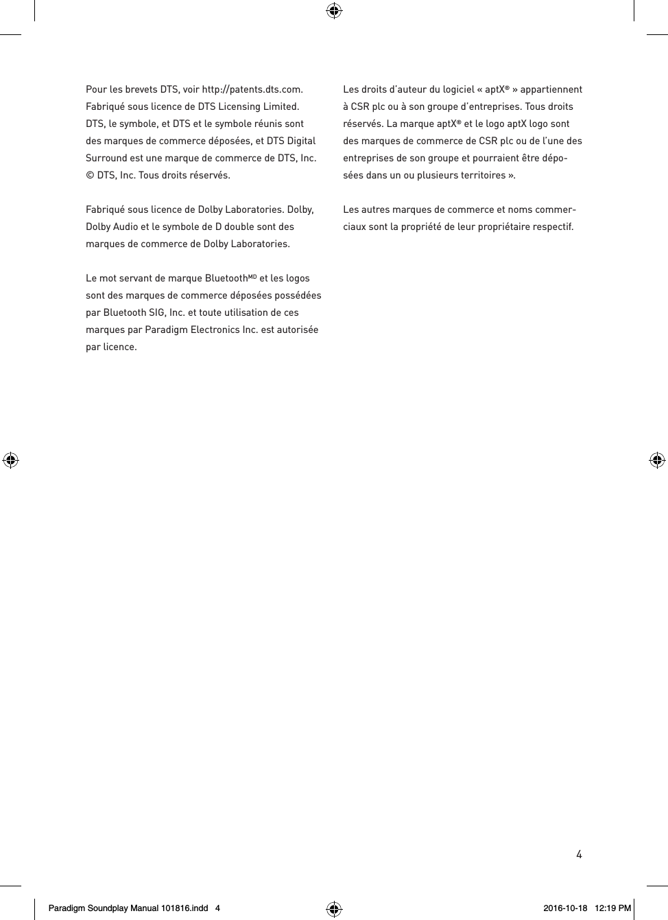 4Pour les brevets DTS, voir http://patents.dts.com. Fabriqu&eacute; sous licence de DTS Licensing Limited. DTS, le symbole, et DTS et le symbole r&eacute;unis sont des marques de commerce d&eacute;pos&eacute;es, et DTS Digital Surround est une marque de commerce de DTS, Inc. &copy; DTS, Inc. Tous droits r&eacute;serv&eacute;s.Fabriqu&eacute; sous licence de Dolby Laboratories. Dolby, Dolby Audio et le symbole de D double sont des marques de commerce de Dolby Laboratories. Le mot servant de marque BluetoothMD et les logos sont des marques de commerce d&eacute;pos&eacute;es poss&eacute;d&eacute;es par Bluetooth SIG, Inc. et toute utilisation de ces marques par Paradigm Electronics Inc. est autoris&eacute;e par licence.Les droits d&rsquo;auteur du logiciel &laquo; aptX&reg; &raquo; appartiennent &agrave; CSR plc ou &agrave; son groupe d&rsquo;entreprises. Tous droits r&eacute;serv&eacute;s. La marque aptX&reg; et le logo aptX logo sont des marques de commerce de CSR plc ou de l&rsquo;une des entreprises de son groupe et pourraient &ecirc;tre d&eacute;po-s&eacute;es dans un ou plusieurs territoires &raquo;. Les autres marques de commerce et noms commer-ciaux sont la propri&eacute;t&eacute; de leur propri&eacute;taire respectif.Paradigm Soundplay Manual 101816.indd   4 2016-10-18   12:19 PM