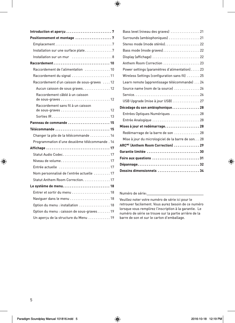 5Num&eacute;ro de s&eacute;rie:______________________________Veuillez noter votre num&eacute;ro de s&eacute;rie ici pour le retrouver facilement. Vous aurez besoin de ce num&eacute;ro lorsque vous remplirez l&rsquo;inscription &agrave; la garantie.  Le num&eacute;ro de s&eacute;rie se trouve sur la partie arri&egrave;re de la barre de son et sur le carton d&rsquo;emballage.Introduction et aper&ccedil;u .........................7Positionnement et montage  ....................7 Emplacement ...............................7  Installation sur une surface plate ...............7  Installation sur un mur   ......................8Raccordement ...............................10  Raccordement de l&rsquo;alimentation   ..............10  Raccordement du signal  .....................11  Raccordement d&rsquo;un caisson de sous-graves   ....12    Aucun caisson de sous graves ...............12    Raccordement c&acirc;bl&eacute; &agrave; un caisson    de sous-graves ...........................12    Raccordement sans fil &agrave; un caisson    de sous-graves  ...........................12  Sorties IR ................................13Panneau de commande .......................15T&eacute;l&eacute;commande ..............................15  Changer la pile de la t&eacute;l&eacute;commande ...........16  Programmation d&rsquo;une deuxi&egrave;me t&eacute;l&eacute;commande . 16Affichage ...................................17  Statut Audio Codec ..........................17  Niveau de volume ...........................17  Entr&eacute;e actuelle   ............................17  Nom personnalis&eacute; de l&rsquo;entr&eacute;e actuelle  .........17  Statut Anthem Room Correction ...............17Le syst&egrave;me de menu ..........................18  Entrer et sortir du menu .....................18  Naviguer dans le menu ......................18  Option du menu : installation .................18  Option du menu : caisson de sous-graves .......19  Un aper&ccedil;u de la structure du Menu ............19  Bass level (niveau des graves)  ................21  Surrounds (ambiophoniques) .................21  Stereo mode (mode st&eacute;r&eacute;o) ...................22  Bass mode (mode graves) ....................22  Display (affichage) ..........................22   Anthem Room Correction ....................23  Power settings (param&egrave;tres d&rsquo;alimentation) .....23  Wireless Settings (configuration sans fil)  .......25  Learn remote (apprentissage t&eacute;l&eacute;commande)  ...24  Source name (nom de la source)  ..............26 Service ....................................26  USB Upgrade (mise &agrave; jour USB) ...............27D&eacute;codage du son ambiophonique ...............28  Entr&eacute;es Optiques Num&eacute;riques ................28  Entr&eacute;e Analogique ..........................28Mises &agrave; jour et red&eacute;marrage ................... 28  Red&eacute;marrage de la barre de son  ..............28  Mise &agrave; jour du micrologiciel de la barre de son. . . 28ARCMC  (Anthem Room Correction)  ..............29Garantie limit&eacute;e  .............................30Foire aux questions  ..........................31D&eacute;pannage ..................................32Dessins dimensionnels  .......................34Paradigm Soundplay Manual 101816.indd   5 2016-10-18   12:19 PM