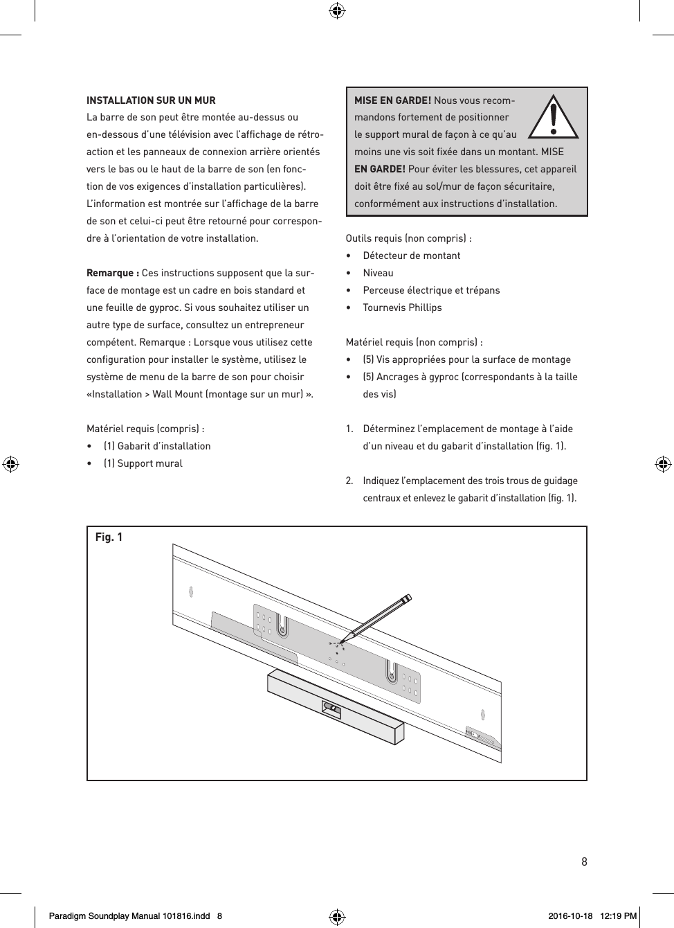 8rev. 001INSTALLATION SUR UN MUR  La barre de son peut &ecirc;tre mont&eacute;e au-dessus ou en-dessous d&rsquo;une t&eacute;l&eacute;vision avec l&rsquo;affichage de r&eacute;tro-action et les panneaux de connexion arri&egrave;re orient&eacute;s vers le bas ou le haut de la barre de son (en fonc-tion de vos exigences d&rsquo;installation particuli&egrave;res). L&rsquo;information est montr&eacute;e sur l&rsquo;affichage de la barre de son et celui-ci peut &ecirc;tre retourn&eacute; pour correspon-dre &agrave; l&rsquo;orientation de votre installation.Remarque : Ces instructions supposent que la sur-face de montage est un cadre en bois standard et une feuille de gyproc. Si vous souhaitez utiliser un autre type de surface, consultez un entrepreneur comp&eacute;tent. Remarque : Lorsque vous utilisez cette configuration pour installer le syst&egrave;me, utilisez le syst&egrave;me de menu de la barre de son pour choisir &laquo;Installation > Wall Mount (montage sur un mur) &raquo;.Mat&eacute;riel requis (compris) : &bull;  (1) Gabarit d&rsquo;installation &bull;  (1) Support muralOutils requis (non compris) : &bull;  D&eacute;tecteur de montant &bull; Niveau &bull;  Perceuse &eacute;lectrique et tr&eacute;pans &bull;  Tournevis PhillipsMat&eacute;riel requis (non compris) : &bull;  (5) Vis appropri&eacute;es pour la surface de montage &bull;  (5) Ancrages &agrave; gyproc (correspondants &agrave; la taille des vis)1.  D&eacute;terminez l&rsquo;emplacement de montage &agrave; l&rsquo;aide d&rsquo;un niveau et du gabarit d&rsquo;installation (fig. 1). 2.  Indiquez l&rsquo;emplacement des trois trous de guidage centraux et enlevez le gabarit d&rsquo;installation (fig. 1).Fig. 1MISE EN GARDE! Nous vous recom-mandons fortement de positionner le support mural de fa&ccedil;on &agrave; ce qu&rsquo;au moins une vis soit fix&eacute;e dans un montant. MISE EN GARDE! Pour &eacute;viter les blessures, cet appareil doit &ecirc;tre fix&eacute; au sol/mur de fa&ccedil;on s&eacute;curitaire,  conform&eacute;ment aux instructions d&rsquo;installation.Paradigm Soundplay Manual 101816.indd   8 2016-10-18   12:19 PM