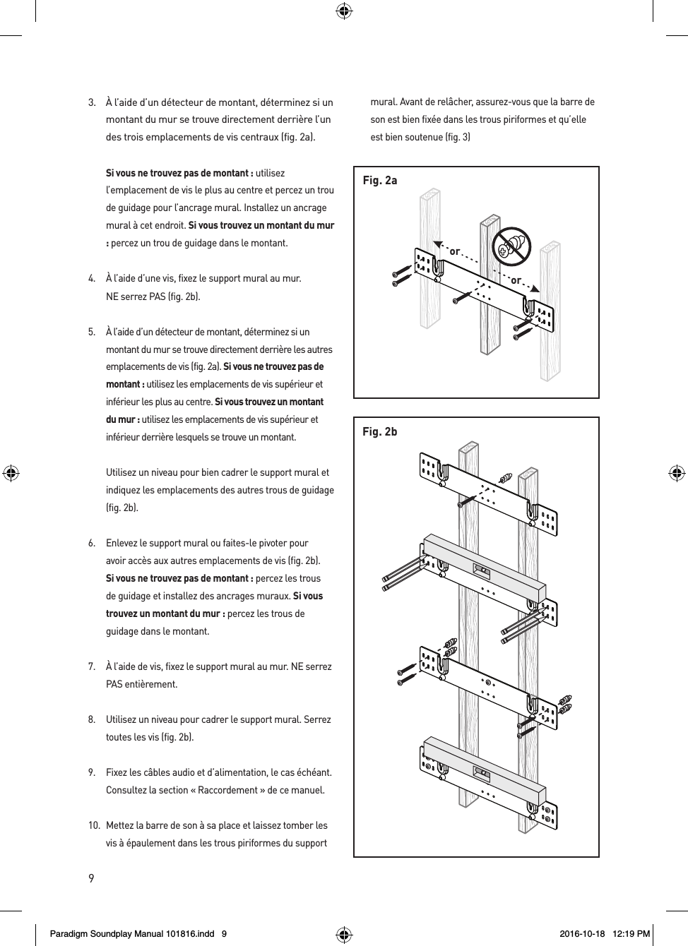 9Fig. 2bororFig. 2a3.  &Agrave; l&rsquo;aide d&rsquo;un d&eacute;tecteur de montant, d&eacute;terminez si un montant du mur se trouve directement derri&egrave;re l&rsquo;un des trois emplacements de vis centraux (fig. 2a). Si vous ne trouvez pas de montant : utilisez l&rsquo;emplacement de vis le plus au centre et percez un trou de guidage pour l&rsquo;ancrage mural. Installez un ancrage mural &agrave; cet endroit. Si vous trouvez un montant du mur : percez un trou de guidage dans le montant.4.  &Agrave; l&rsquo;aide d&rsquo;une vis, fixez le support mural au mur.  NE serrez PAS (fig. 2b).5.  &Agrave; l&rsquo;aide d&rsquo;un d&eacute;tecteur de montant, d&eacute;terminez si un montant du mur se trouve directement derri&egrave;re les autres emplacements de vis (fig. 2a). Si vous ne trouvez pas de montant : utilisez les emplacements de vis sup&eacute;rieur et inf&eacute;rieur les plus au centre. Si vous trouvez un montant du mur : utilisez les emplacements de vis sup&eacute;rieur et inf&eacute;rieur derri&egrave;re lesquels se trouve un montant.  Utilisez un niveau pour bien cadrer le support mural et indiquez les emplacements des autres trous de guidage (fig. 2b).6.  Enlevez le support mural ou faites-le pivoter pour avoir acc&egrave;s aux autres emplacements de vis (fig. 2b). Si vous ne trouvez pas de montant : percez les trous de guidage et installez des ancrages muraux. Si vous trouvez un montant du mur : percez les trous de guidage dans le montant.7.  &Agrave; l&rsquo;aide de vis, fixez le support mural au mur. NE serrez PAS enti&egrave;rement.8.  Utilisez un niveau pour cadrer le support mural. Serrez toutes les vis (fig. 2b).9.  Fixez les c&acirc;bles audio et d&rsquo;alimentation, le cas &eacute;ch&eacute;ant. Consultez la section &laquo; Raccordement &raquo; de ce manuel.10.  Mettez la barre de son &agrave; sa place et laissez tomber les vis &agrave; &eacute;paulement dans les trous piriformes du support mural. Avant de rel&acirc;cher, assurez-vous que la barre de son est bien fix&eacute;e dans les trous piriformes et qu&rsquo;elle est bien soutenue (fig. 3)Paradigm Soundplay Manual 101816.indd   9 2016-10-18   12:19 PM