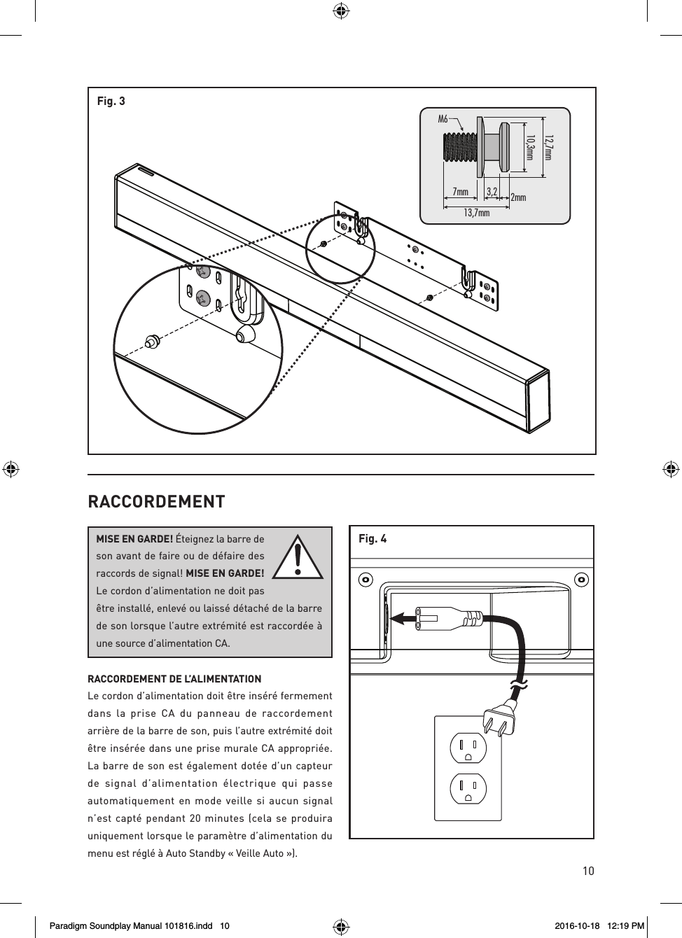 10Fig. 37mm13,7mmM6mm7,21mm3,013,2 2mmFig. 4RACCORDEMENTMISE EN GARDE! &Eacute;teignez la barre de son avant de faire ou de d&eacute;faire des raccords de signal! MISE EN GARDE! Le cordon d&rsquo;alimentation ne doit pas &ecirc;tre install&eacute;, enlev&eacute; ou laiss&eacute; d&eacute;tach&eacute; de la barre de son lorsque l&rsquo;autre extr&eacute;mit&eacute; est raccord&eacute;e &agrave; une source d&rsquo;alimentation CA.RACCORDEMENT DE L&rsquo;ALIMENTATION Le cordon d&rsquo;alimentation doit &ecirc;tre ins&eacute;r&eacute; fermement dans la prise CA du panneau de raccordement arri&egrave;re de la barre de son, puis l&rsquo;autre extr&eacute;mit&eacute; doit &ecirc;tre ins&eacute;r&eacute;e dans une prise murale CA appropri&eacute;e.  La barre de son est &eacute;galement dot&eacute;e d&rsquo;un capteur de signal d&rsquo;alimentation &eacute;lectrique qui passe automatiquement en mode veille si aucun signal n&rsquo;est capt&eacute; pendant 20 minutes (cela se produira uniquement lorsque le param&egrave;tre d&rsquo;alimentation du menu est r&eacute;gl&eacute; &agrave; Auto Standby &laquo; Veille Auto &raquo;).Paradigm Soundplay Manual 101816.indd   10 2016-10-18   12:19 PM