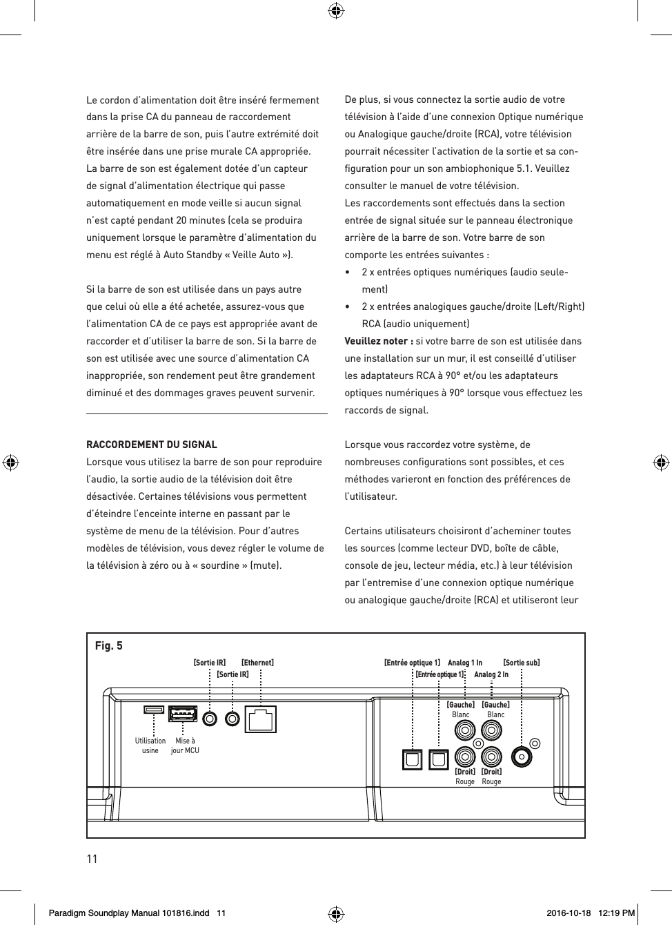11[Sortie sub]Analog 1 InAnalog 2 In[Gauche]Blanc[Gauche]Blanc[Droit]Rouge[Droit]Rouge[Entr&eacute;e optique 1][Entr&eacute;e optique 1][Ethernet][Sortie IR][Sortie IR]Mise &agrave;jour MCUUtilisationusineFig. 5Le cordon d&rsquo;alimentation doit &ecirc;tre ins&eacute;r&eacute; fermement dans la prise CA du panneau de raccordement arri&egrave;re de la barre de son, puis l&rsquo;autre extr&eacute;mit&eacute; doit &ecirc;tre ins&eacute;r&eacute;e dans une prise murale CA appropri&eacute;e. La barre de son est &eacute;galement dot&eacute;e d&rsquo;un capteur de signal d&rsquo;alimentation &eacute;lectrique qui passe automatiquement en mode veille si aucun signal n&rsquo;est capt&eacute; pendant 20 minutes (cela se produira uniquement lorsque le param&egrave;tre d&rsquo;alimentation du menu est r&eacute;gl&eacute; &agrave; Auto Standby &laquo; Veille Auto &raquo;).Si la barre de son est utilis&eacute;e dans un pays autre que celui o&ugrave; elle a &eacute;t&eacute; achet&eacute;e, assurez-vous que l&rsquo;alimentation CA de ce pays est appropri&eacute;e avant de raccorder et d&rsquo;utiliser la barre de son. Si la barre de son est utilis&eacute;e avec une source d&rsquo;alimentation CA inappropri&eacute;e, son rendement peut &ecirc;tre grandement diminu&eacute; et des dommages graves peuvent survenir.RACCORDEMENT DU SIGNAL Lorsque vous utilisez la barre de son pour reproduire l&rsquo;audio, la sortie audio de la t&eacute;l&eacute;vision doit &ecirc;tre d&eacute;sactiv&eacute;e. Certaines t&eacute;l&eacute;visions vous permettent d&rsquo;&eacute;teindre l&rsquo;enceinte interne en passant par le syst&egrave;me de menu de la t&eacute;l&eacute;vision. Pour d&rsquo;autres mod&egrave;les de t&eacute;l&eacute;vision, vous devez r&eacute;gler le volume de la t&eacute;l&eacute;vision &agrave; z&eacute;ro ou &agrave; &laquo; sourdine &raquo; (mute).De plus, si vous connectez la sortie audio de votre t&eacute;l&eacute;vision &agrave; l&rsquo;aide d&rsquo;une connexion Optique num&eacute;rique ou Analogique gauche/droite (RCA), votre t&eacute;l&eacute;vision pourrait n&eacute;cessiter l&rsquo;activation de la sortie et sa con-figuration pour un son ambiophonique 5.1. Veuillez consulter le manuel de votre t&eacute;l&eacute;vision.Les raccordements sont effectu&eacute;s dans la section entr&eacute;e de signal situ&eacute;e sur le panneau &eacute;lectronique arri&egrave;re de la barre de son. Votre barre de son comporte les entr&eacute;es suivantes : &bull;  2 x entr&eacute;es optiques num&eacute;riques (audio seule-ment) &bull;  2 x entr&eacute;es analogiques gauche/droite (Left/Right) RCA (audio uniquement)Veuillez noter : si votre barre de son est utilis&eacute;e dans une installation sur un mur, il est conseill&eacute; d&rsquo;utiliser les adaptateurs RCA &agrave; 90&deg; et/ou les adaptateurs optiques num&eacute;riques &agrave; 90&deg; lorsque vous effectuez les raccords de signal.Lorsque vous raccordez votre syst&egrave;me, de nombreuses configurations sont possibles, et ces m&eacute;thodes varieront en fonction des pr&eacute;f&eacute;rences de l&rsquo;utilisateur.Certains utilisateurs choisiront d&rsquo;acheminer toutes les sources (comme lecteur DVD, bo&icirc;te de c&acirc;ble, console de jeu, lecteur m&eacute;dia, etc.) &agrave; leur t&eacute;l&eacute;vision par l&rsquo;entremise d&rsquo;une connexion optique num&eacute;rique ou analogique gauche/droite (RCA) et utiliseront leur Paradigm Soundplay Manual 101816.indd   11 2016-10-18   12:19 PM