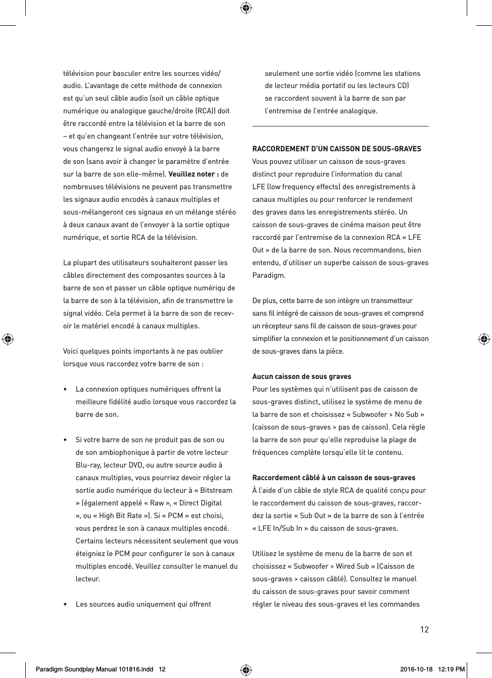 12t&eacute;l&eacute;vision pour basculer entre les sources vid&eacute;o/audio. L&rsquo;avantage de cette m&eacute;thode de connexion est qu&rsquo;un seul c&acirc;ble audio (soit un c&acirc;ble optique num&eacute;rique ou analogique gauche/droite (RCA)) doit &ecirc;tre raccord&eacute; entre la t&eacute;l&eacute;vision et la barre de son &ndash; et qu&rsquo;en changeant l&rsquo;entr&eacute;e sur votre t&eacute;l&eacute;vision, vous changerez le signal audio envoy&eacute; &agrave; la barre de son (sans avoir &agrave; changer le param&egrave;tre d&rsquo;entr&eacute;e sur la barre de son elle-m&ecirc;me). Veuillez noter : de nombreuses t&eacute;l&eacute;visions ne peuvent pas transmettre les signaux audio encod&eacute;s &agrave; canaux multiples et sous-m&eacute;langeront ces signaux en un m&eacute;lange st&eacute;r&eacute;o &agrave; deux canaux avant de l&rsquo;envoyer &agrave; la sortie optique num&eacute;rique, et sortie RCA de la t&eacute;l&eacute;vision.La plupart des utilisateurs souhaiteront passer les c&acirc;bles directement des composantes sources &agrave; la barre de son et passer un c&acirc;ble optique num&eacute;riqu de la barre de son &agrave; la t&eacute;l&eacute;vision, afin de transmettre le signal vid&eacute;o. Cela permet &agrave; la barre de son de recev-oir le mat&eacute;riel encod&eacute; &agrave; canaux multiples.Voici quelques points importants &agrave; ne pas oublier lorsque vous raccordez votre barre de son :&bull;  La connexion optiques num&eacute;riques offrent la meilleure fid&eacute;lit&eacute; audio lorsque vous raccordez la barre de son. &bull;  Si votre barre de son ne produit pas de son ou de son ambiophonique &agrave; partir de votre lecteur Blu-ray, lecteur DVD, ou autre source audio &agrave; canaux multiples, vous pourriez devoir r&eacute;gler la sortie audio num&eacute;rique du lecteur &agrave; &laquo; Bitstream &raquo; (&eacute;galement appel&eacute; &laquo; Raw &raquo;, &laquo; Direct Digital &raquo;, ou &laquo; High Bit Rate &raquo;). Si &laquo; PCM &raquo; est choisi, vous perdrez le son &agrave; canaux multiples encod&eacute;. Certains lecteurs n&eacute;cessitent seulement que vous &eacute;teigniez le PCM pour configurer le son &agrave; canaux multiples encod&eacute;. Veuillez consulter le manuel du lecteur. &bull;  Les sources audio uniquement qui offrent seulement une sortie vid&eacute;o (comme les stations de lecteur m&eacute;dia portatif ou les lecteurs CD) se raccordent souvent &agrave; la barre de son par l&rsquo;entremise de l&rsquo;entr&eacute;e analogique.RACCORDEMENT D&rsquo;UN CAISSON DE SOUS-GRAVES Vous pouvez utiliser un caisson de sous-graves distinct pour reproduire l&rsquo;information du canal LFE (low frequency effects) des enregistrements &agrave; canaux multiples ou pour renforcer le rendement des graves dans les enregistrements st&eacute;r&eacute;o. Un caisson de sous-graves de cin&eacute;ma maison peut &ecirc;tre raccord&eacute; par l&rsquo;entremise de la connexion RCA &laquo; LFE Out &raquo; de la barre de son. Nous recommandons, bien entendu, d&rsquo;utiliser un superbe caisson de sous-graves Paradigm.De plus, cette barre de son int&egrave;gre un transmetteur sans fil int&eacute;gr&eacute; de caisson de sous-graves et comprend un r&eacute;cepteur sans fil de caisson de sous-graves pour simplifier la connexion et le positionnement d&rsquo;un caisson de sous-graves dans la pi&egrave;ce.Aucun caisson de sous graves Pour les syst&egrave;mes qui n&rsquo;utilisent pas de caisson de sous-graves distinct, utilisez le syst&egrave;me de menu de la barre de son et choisissez &laquo; Subwoofer > No Sub &raquo; (caisson de sous-graves > pas de caisson). Cela r&egrave;gle la barre de son pour qu&rsquo;elle reproduise la plage de fr&eacute;quences compl&egrave;te lorsqu&rsquo;elle lit le contenu.Raccordement c&acirc;bl&eacute; &agrave; un caisson de sous-graves &Agrave; l&rsquo;aide d&rsquo;un c&acirc;ble de style RCA de qualit&eacute; con&ccedil;u pour le raccordement du caisson de sous-graves, raccor-dez la sortie &laquo; Sub Out &raquo; de la barre de son &agrave; l&rsquo;entr&eacute;e &laquo; LFE In/Sub In &raquo; du caisson de sous-graves.Utilisez le syst&egrave;me de menu de la barre de son et choisissez &laquo; Subwoofer > Wired Sub &raquo; (Caisson de sous-graves > caisson c&acirc;bl&eacute;). Consultez le manuel du caisson de sous-graves pour savoir comment r&eacute;gler le niveau des sous-graves et les commandes Paradigm Soundplay Manual 101816.indd   12 2016-10-18   12:19 PM