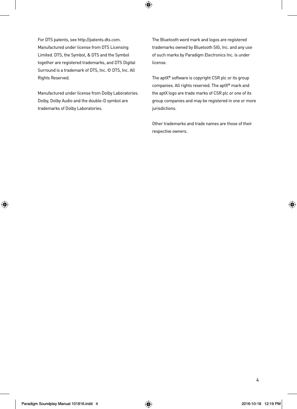 4For DTS patents, see http://patents.dts.com. Manufactured under license from DTS Licensing Limited. DTS, the Symbol, &amp; DTS and the Symbol together are registered trademarks, and DTS Digital Surround is a trademark of DTS, Inc. &copy; DTS, Inc. All Rights Reserved.Manufactured under license from Dolby Laboratories. Dolby, Dolby Audio and the double-D symbol are trademarks of Dolby Laboratories.   The Bluetooth word mark and logos are registered trademarks owned by Bluetooth SIG, Inc. and any use of such marks by Paradigm Electronics Inc. is under license. The aptX&reg; software is copyright CSR plc or its group companies. All rights reserved. The aptX&reg; mark and the aptX logo are trade marks of CSR plc or one of its group companies and may be registered in one or more jurisdictions. Other trademarks and trade names are those of their respective owners.Paradigm Soundplay Manual 101816.indd   4 2016-10-18   12:19 PM