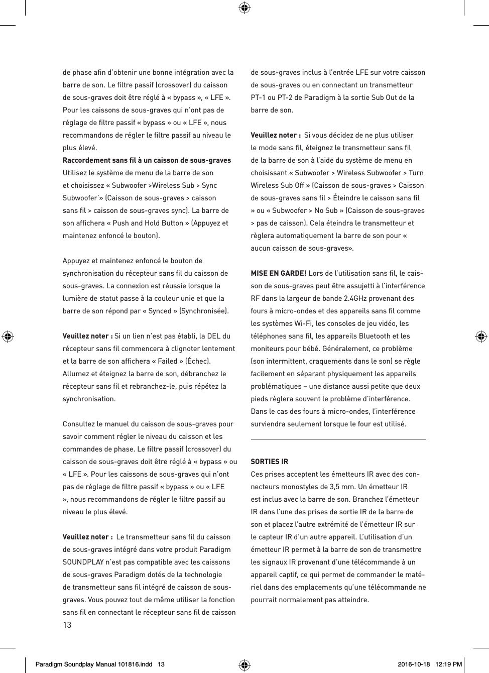 13de phase afin d&rsquo;obtenir une bonne int&eacute;gration avec la barre de son. Le filtre passif (crossover) du caisson de sous-graves doit &ecirc;tre r&eacute;gl&eacute; &agrave; &laquo; bypass &raquo;, &laquo; LFE &raquo;. Pour les caissons de sous-graves qui n&rsquo;ont pas de r&eacute;glage de filtre passif &laquo; bypass &raquo; ou &laquo; LFE &raquo;, nous recommandons de r&eacute;gler le filtre passif au niveau le plus &eacute;lev&eacute;.Raccordement sans fil &agrave; un caisson de sous-graves Utilisez le syst&egrave;me de menu de la barre de son et choisissez &laquo; Subwoofer >Wireless Sub > Sync Subwoofer&rsquo;&raquo; (Caisson de sous-graves > caisson sans fil > caisson de sous-graves sync). La barre de son affichera &laquo; Push and Hold Button &raquo; (Appuyez et maintenez enfonc&eacute; le bouton).Appuyez et maintenez enfonc&eacute; le bouton de synchronisation du r&eacute;cepteur sans fil du caisson de sous-graves. La connexion est r&eacute;ussie lorsque la lumi&egrave;re de statut passe &agrave; la couleur unie et que la barre de son r&eacute;pond par &laquo; Synced &raquo; (Synchronis&eacute;e).  Veuillez noter : Si un lien n&rsquo;est pas &eacute;tabli, la DEL du r&eacute;cepteur sans fil commencera &agrave; clignoter lentement et la barre de son affichera &laquo; Failed &raquo; (&Eacute;chec). Allumez et &eacute;teignez la barre de son, d&eacute;branchez le r&eacute;cepteur sans fil et rebranchez-le, puis r&eacute;p&eacute;tez la synchronisation.Consultez le manuel du caisson de sous-graves pour savoir comment r&eacute;gler le niveau du caisson et les commandes de phase. Le filtre passif (crossover) du caisson de sous-graves doit &ecirc;tre r&eacute;gl&eacute; &agrave; &laquo; bypass &raquo; ou &laquo; LFE &raquo;. Pour les caissons de sous-graves qui n&rsquo;ont pas de r&eacute;glage de filtre passif &laquo; bypass &raquo; ou &laquo; LFE &raquo;, nous recommandons de r&eacute;gler le filtre passif au niveau le plus &eacute;lev&eacute;. Veuillez noter :  Le transmetteur sans fil du caisson de sous-graves int&eacute;gr&eacute; dans votre produit Paradigm SOUNDPLAY n&rsquo;est pas compatible avec les caissons de sous-graves Paradigm dot&eacute;s de la technologie de transmetteur sans fil int&eacute;gr&eacute; de caisson de sous-graves. Vous pouvez tout de m&ecirc;me utiliser la fonction sans fil en connectant le r&eacute;cepteur sans fil de caisson de sous-graves inclus &agrave; l&rsquo;entr&eacute;e LFE sur votre caisson de sous-graves ou en connectant un transmetteur PT-1 ou PT-2 de Paradigm &agrave; la sortie Sub Out de la barre de son.Veuillez noter :  Si vous d&eacute;cidez de ne plus utiliser le mode sans fil, &eacute;teignez le transmetteur sans fil de la barre de son &agrave; l&rsquo;aide du syst&egrave;me de menu en choisissant &laquo; Subwoofer > Wireless Subwoofer > Turn Wireless Sub Off &raquo; (Caisson de sous-graves > Caisson de sous-graves sans fil > &Eacute;teindre le caisson sans fil &raquo; ou &laquo; Subwoofer > No Sub &raquo; (Caisson de sous-graves > pas de caisson). Cela &eacute;teindra le transmetteur et r&egrave;glera automatiquement la barre de son pour &laquo; aucun caisson de sous-graves&raquo;.MISE EN GARDE! Lors de l&rsquo;utilisation sans fil, le cais-son de sous-graves peut &ecirc;tre assujetti &agrave; l&rsquo;interf&eacute;rence RF dans la largeur de bande 2.4GHz provenant des fours &agrave; micro-ondes et des appareils sans fil comme les syst&egrave;mes Wi-Fi, les consoles de jeu vid&eacute;o, les t&eacute;l&eacute;phones sans fil, les appareils Bluetooth et les moniteurs pour b&eacute;b&eacute;. G&eacute;n&eacute;ralement, ce probl&egrave;me (son intermittent, craquements dans le son) se r&egrave;gle facilement en s&eacute;parant physiquement les appareils probl&eacute;matiques &ndash; une distance aussi petite que deux pieds r&egrave;glera souvent le probl&egrave;me d&rsquo;interf&eacute;rence. Dans le cas des fours &agrave; micro-ondes, l&rsquo;interf&eacute;rence surviendra seulement lorsque le four est utilis&eacute;.SORTIES IR Ces prises acceptent les &eacute;metteurs IR avec des con-necteurs monostyles de 3,5 mm. Un &eacute;metteur IR est inclus avec la barre de son. Branchez l&rsquo;&eacute;metteur IR dans l&rsquo;une des prises de sortie IR de la barre de son et placez l&rsquo;autre extr&eacute;mit&eacute; de l&rsquo;&eacute;metteur IR sur le capteur IR d&rsquo;un autre appareil. L&rsquo;utilisation d&rsquo;un &eacute;metteur IR permet &agrave; la barre de son de transmettre les signaux IR provenant d&rsquo;une t&eacute;l&eacute;commande &agrave; un appareil captif, ce qui permet de commander le mat&eacute;-riel dans des emplacements qu&rsquo;une t&eacute;l&eacute;commande ne pourrait normalement pas atteindre.Paradigm Soundplay Manual 101816.indd   13 2016-10-18   12:19 PM