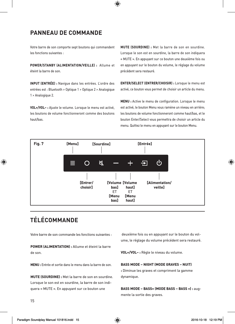15PANNEAU DE COMMANDEVotre barre de son comporte sept boutons qui commandent les fonctions suivantes :POWER/STANBY (ALIMENTATION/VEILLE) :  Allume et &eacute;teint la barre de son.INPUT (ENTR&Eacute;E) : Navigue dans les entr&eacute;es. L&rsquo;ordre des entr&eacute;es est : Bluetooth > Optique 1 > Optique 2 > Analogique 1 > Analogique 2.VOL+/VOL&ndash; : Ajuste le volume. Lorsque le menu est activ&eacute;, les boutons de volume fonctionneront comme des boutons haut/bas.MUTE (SOURDINE) : Met la barre de son en sourdine. Lorsque le son est en sourdine, la barre de son indiquera &laquo; MUTE &raquo;. En appuyant sur ce bouton une deuxi&egrave;me fois ou en appuyant sur le bouton du volume, le r&eacute;glage du volume pr&eacute;c&eacute;dent sera restaur&eacute;.ENTER/SELECT (ENTRER/CHOISIR) : Lorsque le menu est activ&eacute;, ce bouton vous permet de choisir un article du menu.MENU : Active le menu de configuration. Lorsque le menu est activ&eacute;, le bouton Menu vous ram&egrave;ne un niveau en arri&egrave;re; les boutons de volume fonctionneront comme haut/bas, et le bouton Enter/Select vous permettra de choisir un article du menu. Quittez le menu en appuyant sur le bouton Menu.[Menu][Entrer/choisir][Sourdine][Volume bas]ET[Menu bas][Volume haut]ET[Menuhaut][Entr&eacute;e][Alimentation/veille]Fig. 7T&Eacute;L&Eacute;COMMANDEVotre barre de son commande les fonctions suivantes :POWER (ALIMENTATION) : Allume et &eacute;teint la barre de son. MENU : Entr&eacute;e et sortie dans le menu dans la barre de son.MUTE (SOURDINE) : Met la barre de son en sourdine. Lorsque le son est en sourdine, la barre de son indi-quera &laquo; MUTE &raquo;. En appuyant sur ce bouton une deuxi&egrave;me fois ou en appuyant sur le bouton du vol-ume, le r&eacute;glage du volume pr&eacute;c&eacute;dent sera restaur&eacute;.VOL+/VOL&ndash; : R&egrave;gle le niveau du volume.BASS MODE &ndash; NIGHT (MODE GRAVES &ndash; NUIT) : Diminue les graves et compriment la gamme dynamique.BASS MODE &ndash; BASS+ (MODE BASS &ndash; BASS +) : aug-mente la sortie des graves. Paradigm Soundplay Manual 101816.indd   15 2016-10-18   12:19 PM