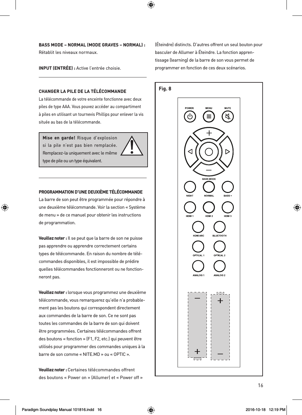 16BASS MODE &ndash; NORMAL (MODE GRAVES &ndash; NORMAL) : R&eacute;tablit les niveaux normaux.INPUT (ENTR&Eacute;E) : Active l&rsquo;entr&eacute;e choisie.CHANGER LA PILE DE LA T&Eacute;L&Eacute;COMMANDELa t&eacute;l&eacute;commande de votre enceinte fonctionne avec deux piles de type AAA. Vous pouvez acc&eacute;der au compartiment &agrave; piles en utilisant un tournevis Phillips pour enlever la vis situ&eacute;e au bas de la t&eacute;l&eacute;commande. PROGRAMMATION D&rsquo;UNE DEUXI&Egrave;ME T&Eacute;L&Eacute;COMMANDE La barre de son peut &ecirc;tre programm&eacute;e pour r&eacute;pondre &agrave; une deuxi&egrave;me t&eacute;l&eacute;commande. Voir la section &laquo; Syst&egrave;me de menu &raquo; de ce manuel pour obtenir les instructions de programmation.Veuillez noter : Il se peut que la barre de son ne puisse pas apprendre ou apprendre correctement certains types de t&eacute;l&eacute;commande. En raison du nombre de t&eacute;l&eacute;-commandes disponibles, il est impossible de pr&eacute;dire quelles t&eacute;l&eacute;commandes fonctionneront ou ne fonction-neront pas. Veuillez noter : lorsque vous programmez une deuxi&egrave;me t&eacute;l&eacute;commande, vous remarquerez qu&rsquo;elle n&rsquo;a probable-ment pas les boutons qui correspondent directement aux commandes de la barre de son. Ce ne sont pas toutes les commandes de la barre de son qui doivent &ecirc;tre programm&eacute;es. Certaines t&eacute;l&eacute;commandes offrent des boutons &laquo; fonction &raquo; (F1, F2, etc.) qui peuvent &ecirc;tre utilis&eacute;s pour programmer des commandes uniques &agrave; la barre de son comme &laquo; NITE.MD &raquo; ou &laquo; OPTIC &raquo;. Veuillez noter : Certaines t&eacute;l&eacute;commandes offrent des boutons &laquo; Power on &raquo; (Allumer) et &laquo; Power off &raquo; (&Eacute;teindre) distincts. D&rsquo;autres offrent un seul bouton pour basculer de Allumer &agrave; &Eacute;teindre. La fonction appren-tissage (learning) de la barre de son vous permet de programmer en fonction de ces deux sc&eacute;narios.Mise en garde! Risque d&rsquo;explosion si la pile n&rsquo;est pas bien remplac&eacute;e.  Remplacez-la uniquement avec le m&ecirc;me type de pile ou un type &eacute;quivalent.Fig. 8Paradigm Soundplay Manual 101816.indd   16 2016-10-18   12:19 PM