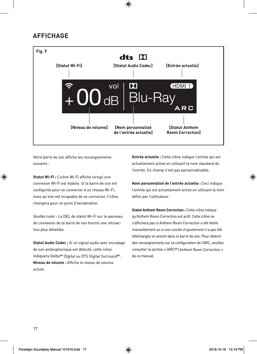 17AFFICHAGE[Statut AnthemRoom Correction][Nom personnalis&eacute;de l'entr&eacute;e actuelle][Niveau de volume][Statut Wi-Fi] [Entr&eacute;e actuelle][Statut Audio Codec]Fig. 9Votre barre de son affiche les renseignements suivants :Statut Wi-Fi : L&rsquo;ic&ocirc;ne Wi-Fi affiche lorsqu&rsquo;une connexion Wi-Fi est &eacute;tablie. Si la barre de son est configur&eacute;e pour se connecter &agrave; un r&eacute;seau Wi-Fi, mais qu&rsquo;elle est incapable de se connecter, l&rsquo;ic&ocirc;ne changera pour un point d&rsquo;exclamation. Veuillez noter : La DEL de statut Wi-Fi sur le panneau de connexion de la barre de son fournit une r&eacute;troac-tion plus d&eacute;taill&eacute;e.Statut Audio Codec : Si un signal audio avec encodage de son ambiophonique est d&eacute;tect&eacute;, cette ic&ocirc;ne indiquera DolbyMD Digital ou DTS Digital SurroundMC. Niveau de volume : Affiche le niveau de volume actuel.Entr&eacute;e actuelle : Cette ic&ocirc;ne indique l&rsquo;entr&eacute;e qui est actuellement active en utilisant le nom standard de l&rsquo;entr&eacute;e. Ce champ n&rsquo;est pas personnalisable.Nom personnalis&eacute; de l&rsquo;entr&eacute;e actuelle : Ceci indique l&rsquo;entr&eacute;e qui est actuellement active en utilisant le nom d&eacute;fini par l&rsquo;utilisateur.Statut Anthem Room Correction : Cette ic&ocirc;ne indique qu&rsquo;Anthem Room Correction est actif. Cette ic&ocirc;ne ne s&rsquo;affichera pas si Anthem Room Correction a &eacute;t&eacute; &eacute;teint manuellement ou si une courbe d&rsquo;ajustement n&rsquo;a pas &eacute;t&eacute; t&eacute;l&eacute;charg&eacute;e en amont dans la barre de son. Pour obtenir des renseignements sur la configuration de l&rsquo;ARC, veuillez consulter la section &laquo; (ARCMC) Anthem Room Correction &raquo; de ce manuel. Paradigm Soundplay Manual 101816.indd   17 2016-10-18   12:19 PM
