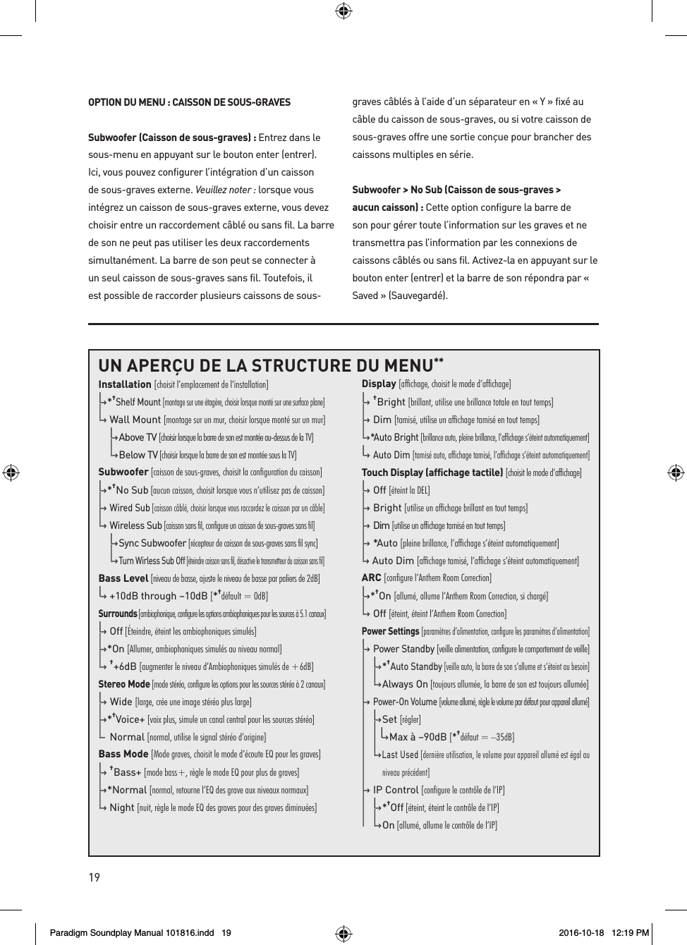 19OPTION DU MENU : CAISSON DE SOUS-GRAVESSubwoofer (Caisson de sous-graves) : Entrez dans le sous-menu en appuyant sur le bouton enter (entrer). Ici, vous pouvez configurer l&rsquo;int&eacute;gration d&rsquo;un caisson de sous-graves externe. Veuillez noter : lorsque vous int&eacute;grez un caisson de sous-graves externe, vous devez choisir entre un raccordement c&acirc;bl&eacute; ou sans fil. La barre de son ne peut pas utiliser les deux raccordements simultan&eacute;ment. La barre de son peut se connecter &agrave; un seul caisson de sous-graves sans fil. Toutefois, il est possible de raccorder plusieurs caissons de sous-graves c&acirc;bl&eacute;s &agrave; l&rsquo;aide d&rsquo;un s&eacute;parateur en &laquo; Y &raquo; fix&eacute; au c&acirc;ble du caisson de sous-graves, ou si votre caisson de sous-graves offre une sortie con&ccedil;ue pour brancher des caissons multiples en s&eacute;rie.Subwoofer > No Sub (Caisson de sous-graves > aucun caisson) : Cette option configure la barre de son pour g&eacute;rer toute l&rsquo;information sur les graves et ne transmettra pas l&rsquo;information par les connexions de caissons c&acirc;bl&eacute;s ou sans fil. Activez-la en appuyant sur le bouton enter (entrer) et la barre de son r&eacute;pondra par &laquo; Saved &raquo; (Sauvegard&eacute;).UN APER&Ccedil;U DE LA STRUCTURE DU MENU**Installation [choisit l&rsquo;emplacement de l&rsquo;installation]|&ndash;&rsaquo; * &dagger;Shelf Mount [montage sur une &eacute;tag&egrave;re, choisir lorsque mont&eacute; sur une surface plane]|&ndash;&rsaquo;  Wall Mount [montage sur un mur, choisir lorsque mont&eacute; sur un mur]  |&ndash;&rsaquo; Above TV [choisir lorsque la barre de son est mont&eacute;e au-dessus de la TV]  |&ndash;&rsaquo; Below TV [choisir lorsque la barre de son est mont&eacute;e sous la TV]Subwoofer [caisson de sous-graves, choisit la configuration du caisson]|&ndash;&rsaquo; * &dagger;No Sub [aucun caisson, choisit lorsque vous n&rsquo;utilisez pas de caisson]|&ndash;&rsaquo;  Wired Sub [caisson c&acirc;bl&eacute;, choisir lorsque vous raccordez le caisson par un c&acirc;ble]|&ndash;&rsaquo;  Wireless Sub [caisson sans fil, configure un caisson de sous-graves sans fil]  |&ndash;&rsaquo; Sync Subwoofer [r&eacute;cepteur de caisson de sous-graves sans fil sync]  |&ndash;&rsaquo; Turn Wirless Sub Off [&eacute;teindre caisson sans fil, d&eacute;sactive le transmetteur du caisson sans fil]Bass Level [niveau de basse, ajuste le niveau de basse par paliers de 2dB]|&ndash;&rsaquo;  +10dB through &ndash;10dB [*&dagger;d&eacute;fault = 0dB]Surrounds [ambiophonique, configure les options ambiophoniques pour les sources &agrave; 5.1 canaux]|&ndash;&rsaquo;  O f f  [&Eacute;teindre, &eacute;teint les ambiophoniques simul&eacute;s]|&ndash;&rsaquo; *On [Allumer, ambiophoniques simul&eacute;s au niveau normal]|&ndash;&rsaquo;  &dagger;+6dB [augmenter le niveau d&rsquo;Ambiophoniques simul&eacute;s de +6dB]Stereo Mode [mode st&eacute;r&eacute;o, configure les options pour les sources st&eacute;r&eacute;o &agrave; 2 canaux]|&ndash;&rsaquo;  Wide [large, cr&eacute;e une image st&eacute;r&eacute;o plus large]|&ndash;&rsaquo; * &dagger;Voice+ [voix plus, simule un canal central pour les sources st&eacute;r&eacute;o]|&ndash;  Normal [normal, utilise le signal st&eacute;r&eacute;o d&rsquo;origine]Bass Mode [Mode graves, choisit le mode d&rsquo;&eacute;coute EQ pour les graves]|&ndash;&rsaquo;  &dagger;Bass+ [mode bass+, r&egrave;gle le mode EQ pour plus de graves]|&ndash;&rsaquo; *Normal [normal, retourne l&rsquo;EQ des grave aux niveaux normaux]|&ndash;&rsaquo;  Night [nuit, r&egrave;gle le mode EQ des graves pour des graves diminu&eacute;es] Display [affichage, choisit le mode d&rsquo;affichage]|&ndash;&rsaquo;  &dagger;Bright [brillant, utilise une brillance totale en tout temps]|&ndash;&rsaquo;  Dim [tamis&eacute;, utilise un affichage tamis&eacute; en tout temps]|&ndash;&rsaquo; *Auto Bright [brillance auto, pleine brillance, l&rsquo;affichage s&rsquo;&eacute;teint automatiquement]|&ndash;&rsaquo;  Auto Dim [tamis&eacute; auto, affichage tamis&eacute;, l&rsquo;affichage s&rsquo;&eacute;teint automatiquement]Touch Display (affichage tactile) [choisit le mode d&rsquo;affichage]|&ndash;&rsaquo;  Off [&eacute;teint la DEL]  |&ndash;&rsaquo;  Bright [utilise un affichage brillant en tout temps]|&ndash;&rsaquo;  Dim [utilise un affichage tamis&eacute; en tout temps]|&ndash;&rsaquo;  *Auto [pleine brillance, l&rsquo;affichage s&rsquo;&eacute;teint automatiquement]|&ndash;&rsaquo;   Auto Dim [affichage tamis&eacute;, l&rsquo;affichage s&rsquo;&eacute;teint automatiquement]ARC [configure l&rsquo;Anthem Room Correction]|&ndash;&rsaquo; *&dagger;On [allum&eacute;, allume l&rsquo;Anthem Room Correction, si charg&eacute;]|&ndash;&rsaquo;  Off [&eacute;teint, &eacute;teint l&rsquo;Anthem Room Correction]Power Settings [param&egrave;tres d&rsquo;alimentation, configure les param&egrave;tres d&rsquo;alimentation]|&ndash;&rsaquo;  Power Standby [veille alimentation, configure le comportement de veille]|  |&ndash;&rsaquo; *&dagger;Auto Standby [veille auto, la barre de son s&rsquo;allume et s&rsquo;&eacute;teint au besoin]|  |&ndash;&rsaquo; Always On [toujours allum&eacute;e, la barre de son est toujours allum&eacute;e]|&ndash;&rsaquo;  Power-On Volume [volume allum&eacute;, r&egrave;gle le volume par d&eacute;faut pour appareil allum&eacute;]|  |&ndash;&rsaquo; Set [r&eacute;gler]|  |    |&ndash;&rsaquo; Max &agrave; &ndash;90dB [*&dagger;d&eacute;faut = &ndash;35dB]|  |&ndash;&rsaquo; Last Used [derni&egrave;re utilisation, le volume pour appareil allum&eacute; est &eacute;gal au |          niveau pr&eacute;c&eacute;dent]|&ndash;&rsaquo;  IP Control [configure le contr&ocirc;le de l&rsquo;IP]|  |&ndash;&rsaquo; *&dagger;Off [&eacute;teint, &eacute;teint le contr&ocirc;le de l&rsquo;IP]|  |&ndash;&rsaquo; O n  [allum&eacute;, allume le contr&ocirc;le de l&rsquo;IP]Paradigm Soundplay Manual 101816.indd   19 2016-10-18   12:19 PM