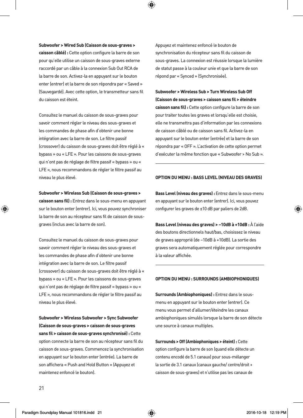 21Subwoofer > Wired Sub (Caisson de sous-graves > caisson c&acirc;bl&eacute;) : Cette option configure la barre de son pour qu&rsquo;elle utilise un caisson de sous-graves externe raccord&eacute; par un c&acirc;ble &agrave; la connexion Sub Out RCA de la barre de son. Activez-la en appuyant sur le bouton enter (entrer) et la barre de son r&eacute;pondra par &laquo; Saved &raquo; (Sauvegard&eacute;). Avec cette option, le transmetteur sans fil du caisson est &eacute;teint. Consultez le manuel du caisson de sous-graves pour savoir comment r&eacute;gler le niveau des sous-graves et les commandes de phase afin d&rsquo;obtenir une bonne int&eacute;gration avec la barre de son. Le filtre passif (crossover) du caisson de sous-graves doit &ecirc;tre r&eacute;gl&eacute; &agrave; &laquo; bypass &raquo; ou &laquo; LFE &raquo;. Pour les caissons de sous-graves qui n&rsquo;ont pas de r&eacute;glage de filtre passif &laquo; bypass &raquo; ou &laquo; LFE &raquo;, nous recommandons de r&eacute;gler le filtre passif au niveau le plus &eacute;lev&eacute;.Subwoofer > Wireless Sub (Caisson de sous-graves > caisson sans fil) : Entrez dans le sous-menu en appuyant sur le bouton enter (entrer). Ici, vous pouvez synchroniser la barre de son au r&eacute;cepteur sans fil de caisson de sous-graves (inclus avec la barre de son).Consultez le manuel du caisson de sous-graves pour savoir comment r&eacute;gler le niveau des sous-graves et les commandes de phase afin d&rsquo;obtenir une bonne int&eacute;gration avec la barre de son. Le filtre passif (crossover) du caisson de sous-graves doit &ecirc;tre r&eacute;gl&eacute; &agrave; &laquo; bypass &raquo; ou &laquo; LFE &raquo;. Pour les caissons de sous-graves qui n&rsquo;ont pas de r&eacute;glage de filtre passif &laquo; bypass &raquo; ou &laquo; LFE &raquo;, nous recommandons de r&eacute;gler le filtre passif au niveau le plus &eacute;lev&eacute;.Subwoofer > Wireless Subwoofer > Sync Subwoofer (Caisson de sous-graves > caisson de sous-graves sans fil > caisson de sous-graves synchronis&eacute;) : Cette option connecte la barre de son au r&eacute;cepteur sans fil du caisson de sous-graves. Commencez la synchronisation en appuyant sur le bouton enter (entr&eacute;e). La barre de son affichera &laquo; Push and Hold Button &raquo; (Appuyez et maintenez enfonc&eacute; le bouton).Appuyez et maintenez enfonc&eacute; le bouton de synchronisation du r&eacute;cepteur sans fil du caisson de sous-graves. La connexion est r&eacute;ussie lorsque la lumi&egrave;re de statut passe &agrave; la couleur unie et que la barre de son r&eacute;pond par &laquo; Synced &raquo; (Synchronis&eacute;e).  Subwoofer > Wireless Sub > Turn Wireless Sub Off (Caisson de sous-graves > caisson sans fil > &eacute;teindre caisson sans fil) : Cette option configure la barre de son pour traiter toutes les graves et lorsqu&rsquo;elle est choisie, elle ne transmettra pas d&rsquo;information par les connexions de caisson c&acirc;bl&eacute; ou de caisson sans fil. Activez-la en appuyant sur le bouton enter (entr&eacute;e) et la barre de son r&eacute;pondra par &laquo; OFF &raquo;. L&rsquo;activation de cette option permet d&rsquo;ex&eacute;cuter la m&ecirc;me fonction que &laquo; Subwoofer > No Sub &raquo;.OPTION DU MENU : BASS LEVEL (NIVEAU DES GRAVES)Bass Level (niveau des graves) : Entrez dans le sous-menu en appuyant sur le bouton enter (entrer). Ici, vous pouvez configurer les graves de &plusmn;10 dB par paliers de 2dB.Bass Level (niveau des graves) > &ndash;10dB &agrave; +10dB : &Agrave; l&rsquo;aide des boutons directionnels haut/bas, choisissez le niveau de graves appropri&eacute; (de &ndash;10dB &agrave; +10dB). La sortie des graves sera automatiquement r&eacute;gl&eacute;e pour correspondre &agrave; la valeur affich&eacute;e.OPTION DU MENU : SURROUNDS (AMBIOPHONIQUES)Surrounds (Ambiophoniques) : Entrez dans le sous-menu en appuyant sur le bouton enter (entrer). Ce menu vous permet d&rsquo;allumer/&eacute;teindre les canaux ambiophoniques simul&eacute;s lorsque la barre de son d&eacute;tecte une source &agrave; canaux multiples.Surrounds > Off (Ambiophoniques > &eacute;teint) : Cette option configure la barre de son (quand elle d&eacute;tecte un contenu encod&eacute; de 5.1 canaux) pour sous-m&eacute;langer la sortie de 3.1 canaux (canaux gauche/ centre/droit + caisson de sous-graves) et n&rsquo;utilise pas les canaux de Paradigm Soundplay Manual 101816.indd   21 2016-10-18   12:19 PM