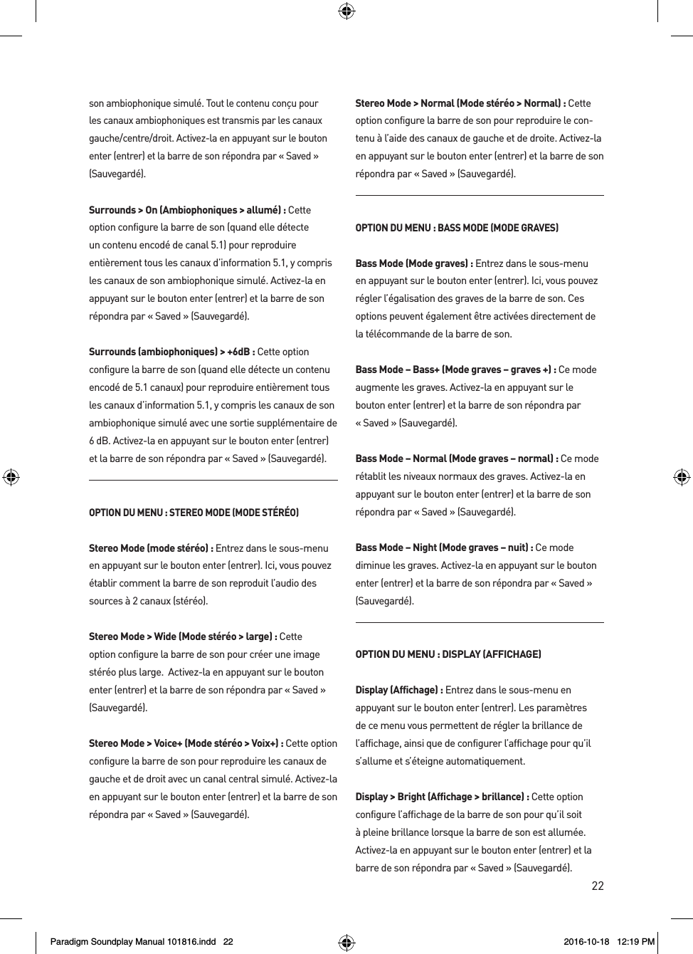22son ambiophonique simul&eacute;. Tout le contenu con&ccedil;u pour les canaux ambiophoniques est transmis par les canaux gauche/centre/droit. Activez-la en appuyant sur le bouton enter (entrer) et la barre de son r&eacute;pondra par &laquo; Saved &raquo; (Sauvegard&eacute;).Surrounds > On (Ambiophoniques > allum&eacute;): Cette option configure la barre de son (quand elle d&eacute;tecte un contenu encod&eacute; de canal 5.1) pour reproduire enti&egrave;rement tous les canaux d&rsquo;information 5.1, y compris les canaux de son ambiophonique simul&eacute;. Activez-la en appuyant sur le bouton enter (entrer) et la barre de son r&eacute;pondra par &laquo; Saved &raquo; (Sauvegard&eacute;).Surrounds (ambiophoniques) > +6dB : Cette option configure la barre de son (quand elle d&eacute;tecte un contenu encod&eacute; de 5.1 canaux) pour reproduire enti&egrave;rement tous les canaux d&rsquo;information 5.1, y compris les canaux de son ambiophonique simul&eacute; avec une sortie suppl&eacute;mentaire de 6 dB. Activez-la en appuyant sur le bouton enter (entrer) et la barre de son r&eacute;pondra par &laquo; Saved &raquo; (Sauvegard&eacute;).OPTION DU MENU : STEREO MODE (MODE ST&Eacute;R&Eacute;O)Stereo Mode (mode st&eacute;r&eacute;o) : Entrez dans le sous-menu en appuyant sur le bouton enter (entrer). Ici, vous pouvez &eacute;tablir comment la barre de son reproduit l&rsquo;audio des sources &agrave; 2 canaux (st&eacute;r&eacute;o). Stereo Mode > Wide (Mode st&eacute;r&eacute;o > large) : Cette option configure la barre de son pour cr&eacute;er une image st&eacute;r&eacute;o plus large.  Activez-la en appuyant sur le bouton enter (entrer) et la barre de son r&eacute;pondra par &laquo; Saved &raquo; (Sauvegard&eacute;).Stereo Mode > Voice+ (Mode st&eacute;r&eacute;o > Voix+) : Cette option configure la barre de son pour reproduire les canaux de gauche et de droit avec un canal central simul&eacute;. Activez-la en appuyant sur le bouton enter (entrer) et la barre de son r&eacute;pondra par &laquo; Saved &raquo; (Sauvegard&eacute;).Stereo Mode > Normal (Mode st&eacute;r&eacute;o > Normal) : Cette option configure la barre de son pour reproduire le con-tenu &agrave; l&rsquo;aide des canaux de gauche et de droite. Activez-la en appuyant sur le bouton enter (entrer) et la barre de son r&eacute;pondra par &laquo; Saved &raquo; (Sauvegard&eacute;).OPTION DU MENU : BASS MODE (MODE GRAVES)Bass Mode (Mode graves) : Entrez dans le sous-menu en appuyant sur le bouton enter (entrer). Ici, vous pouvez r&eacute;gler l&rsquo;&eacute;galisation des graves de la barre de son. Ces options peuvent &eacute;galement &ecirc;tre activ&eacute;es directement de la t&eacute;l&eacute;commande de la barre de son.Bass Mode &ndash; Bass+ (Mode graves &ndash; graves +) : Ce mode augmente les graves. Activez-la en appuyant sur le  bouton enter (entrer) et la barre de son r&eacute;pondra par  &laquo; Saved &raquo; (Sauvegard&eacute;).Bass Mode &ndash; Normal (Mode graves &ndash; normal) : Ce mode r&eacute;tablit les niveaux normaux des graves. Activez-la en appuyant sur le bouton enter (entrer) et la barre de son r&eacute;pondra par &laquo; Saved &raquo; (Sauvegard&eacute;).Bass Mode &ndash; Night (Mode graves &ndash; nuit) : Ce mode diminue les graves. Activez-la en appuyant sur le bouton enter (entrer) et la barre de son r&eacute;pondra par &laquo; Saved &raquo; (Sauvegard&eacute;).OPTION DU MENU : DISPLAY (AFFICHAGE)Display (Affichage) : Entrez dans le sous-menu en appuyant sur le bouton enter (entrer). Les param&egrave;tres de ce menu vous permettent de r&eacute;gler la brillance de l&rsquo;affichage, ainsi que de configurer l&rsquo;affichage pour qu&rsquo;il s&rsquo;allume et s&rsquo;&eacute;teigne automatiquement.Display > Bright (Affichage > brillance) : Cette option configure l&rsquo;affichage de la barre de son pour qu&rsquo;il soit &agrave; pleine brillance lorsque la barre de son est allum&eacute;e. Activez-la en appuyant sur le bouton enter (entrer) et la barre de son r&eacute;pondra par &laquo; Saved &raquo; (Sauvegard&eacute;).Paradigm Soundplay Manual 101816.indd   22 2016-10-18   12:19 PM