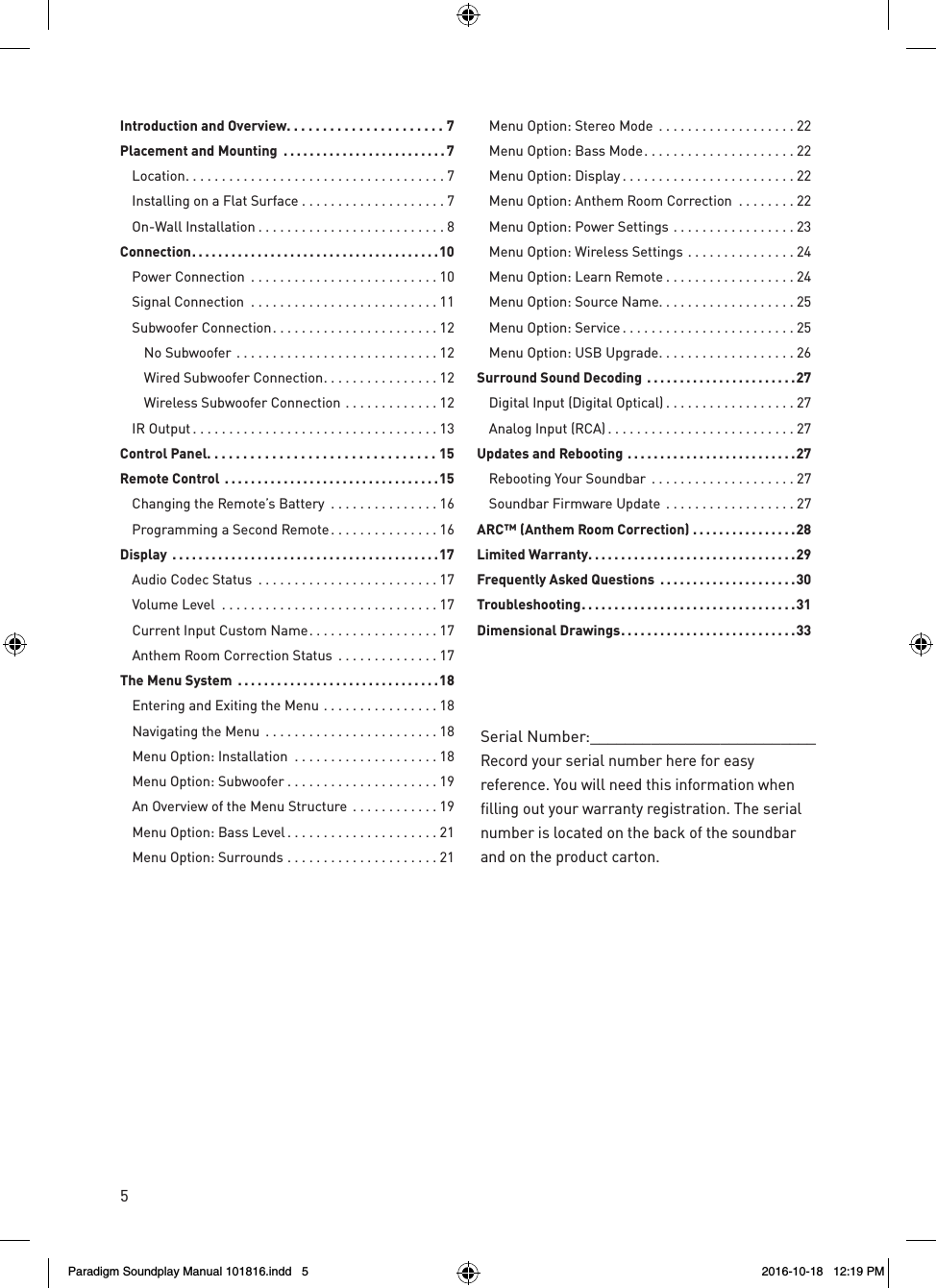 5Serial Number:__________________________Record your serial number here for easy reference. You will need this information when filling out your warranty registration. The serial number is located on the back of the soundbar and on the product carton.Introduction and Overview ......................7Placement and Mounting  .........................7 Location ....................................7  Installing on a Flat Surface ....................7  On-Wall Installation ..........................8Connection ......................................10  Power Connection  ..........................10  Signal Connection  ..........................11  Subwoofer Connection .......................12  No Subwoofer ............................12    Wired Subwoofer Connection ................12    Wireless Subwoofer Connection .............12  IR Output ..................................13Control Panel. . . . . . . . . . . . . . . . . . . . . . . . . . . . . . . . 15Remote Control  .................................15  Changing the Remote&rsquo;s Battery  ...............16  Programming a Second Remote ...............16Display  .........................................17  Audio Codec Status  .........................17  Volume Level  ..............................17  Current Input Custom Name ..................17  Anthem Room Correction Status  ..............17The Menu System  ...............................18  Entering and Exiting the Menu ................18  Navigating the Menu  ........................18  Menu Option: Installation  ....................18  Menu Option: Subwoofer .....................19  An Overview of the Menu Structure  ............19  Menu Option: Bass Level .....................21  Menu Option: Surrounds .....................21  Menu Option: Stereo Mode ...................22  Menu Option: Bass Mode .....................22  Menu Option: Display ........................22   Menu Option: Anthem Room Correction  ........22  Menu Option: Power Settings .................23  Menu Option: Wireless Settings ...............24  Menu Option: Learn Remote ..................24  Menu Option: Source Name. . . . . . . . . . . . . . . . . . . 25  Menu Option: Service ........................25  Menu Option: USB Upgrade ...................26Surround Sound Decoding  .......................27  Digital Input (Digital Optical) ..................27  Analog Input (RCA) ..........................27Updates and Rebooting ..........................27  Rebooting Your Soundbar  ....................27  Soundbar Firmware Update  ..................27ARC&trade; (Anthem Room Correction) ................28Limited Warranty ................................29Frequently Asked Questions  .....................30Troubleshooting .................................31Dimensional Drawings ...........................33Paradigm Soundplay Manual 101816.indd   5 2016-10-18   12:19 PM