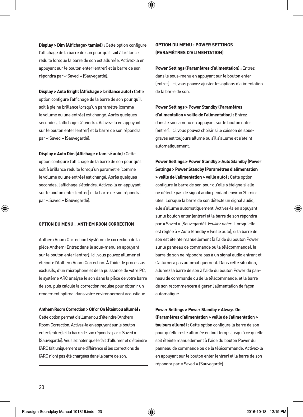 23Display > Dim (Affichage> tamis&eacute;) : Cette option configure l&rsquo;affichage de la barre de son pour qu&rsquo;il soit &agrave; brillance r&eacute;duite lorsque la barre de son est allum&eacute;e. Activez-la en appuyant sur le bouton enter (entrer) et la barre de son r&eacute;pondra par &laquo; Saved &raquo; (Sauvegard&eacute;).Display > Auto Bright (Affichage > brillance auto) : Cette option configure l&rsquo;affichage de la barre de son pour qu&rsquo;il soit &agrave; pleine brillance lorsqu&rsquo;un param&egrave;tre (comme le volume ou une entr&eacute;e) est chang&eacute;. Apr&egrave;s quelques secondes, l&rsquo;affichage s&rsquo;&eacute;teindra. Activez-la en appuyant sur le bouton enter (entrer) et la barre de son r&eacute;pondra par &laquo; Saved &raquo; (Sauvegard&eacute;).Display > Auto Dim (Affichage > tamis&eacute; auto) : Cette option configure l&rsquo;affichage de la barre de son pour qu&rsquo;il soit &agrave; brillance r&eacute;duite lorsqu&rsquo;un param&egrave;tre (comme le volume ou une entr&eacute;e) est chang&eacute;. Apr&egrave;s quelques secondes, l&rsquo;affichage s&rsquo;&eacute;teindra. Activez-la en appuyant sur le bouton enter (entrer) et la barre de son r&eacute;pondra par &laquo; Saved &raquo; (Sauvegard&eacute;).OPTION DU MENU :  ANTHEM ROOM CORRECTIONAnthem Room Correction (Syst&egrave;me de correction de la pi&egrave;ce Anthem) Entrez dans le sous-menu en appuyant sur le bouton enter (entrer). Ici, vous pouvez allumer et &eacute;teindre l&rsquo;Anthem Room Correction. &Agrave; l&rsquo;aide de processus exclusifs, d&rsquo;un microphone et de la puissance de votre PC, le syst&egrave;me ARC analyse le son dans la pi&egrave;ce de votre barre de son, puis calcule la correction requise pour obtenir un rendement optimal dans votre environnement acoustique. Anthem Room Correction > Off or On (&eacute;teint ou allum&eacute;) :  Cette option permet d&rsquo;allumer ou d&rsquo;&eacute;teindre l&rsquo;Anthem Room Correction. Activez-la en appuyant sur le bouton enter (entrer) et la barre de son r&eacute;pondra par &laquo; Saved &raquo; (Sauvegard&eacute;). Veuillez noter que le fait d&rsquo;allumer et d&rsquo;&eacute;teindre l&rsquo;ARC fait uniquement une diff&eacute;rence si les corrections de l&rsquo;ARC n&rsquo;ont pas &eacute;t&eacute; charg&eacute;es dans la barre de son.OPTION DU MENU : POWER SETTINGS (PARAM&Egrave;TRES D&rsquo;ALIMENTATION)Power Settings (Param&egrave;tres d&rsquo;alimentation) : Entrez dans le sous-menu en appuyant sur le bouton enter (entrer). Ici, vous pouvez ajuster les options d&rsquo;alimentation de la barre de son.Power Settings > Power Standby (Param&egrave;tres d&rsquo;alimentation > veille de l&rsquo;alimentation) : Entrez dans le sous-menu en appuyant sur le bouton enter (entrer). Ici, vous pouvez choisir si le caisson de sous-graves est toujours allum&eacute; ou s&rsquo;il s&rsquo;allume et s&rsquo;&eacute;teint automatiquement.Power Settings > Power Standby > Auto Standby (Power Settings > Power Standby (Param&egrave;tres d&rsquo;alimentation > veille de l&rsquo;alimentation > veille auto) : Cette option configure la barre de son pour qu&rsquo;elle s&rsquo;&eacute;teigne si elle ne d&eacute;tecte pas de signal audio pendant environ 20 min-utes. Lorsque la barre de son d&eacute;tecte un signal audio, elle s&rsquo;allume automatiquement. Activez-la en appuyant sur le bouton enter (entrer) et la barre de son r&eacute;pondra par &laquo; Saved &raquo; (Sauvegard&eacute;). Veuillez noter : Lorsqu&rsquo;elle est r&eacute;gl&eacute;e &agrave; &laquo; Auto Standby &raquo; (veille auto), si la barre de son est &eacute;teinte manuellement (&agrave; l&rsquo;aide du bouton Power sur le panneau de commande ou la t&eacute;l&eacute;commande), la barre de son ne r&eacute;pondra pas &agrave; un signal audio entrant et s&rsquo;allumera pas automatiquement. Dans cette situation, allumez la barre de son &agrave; l&rsquo;aide du bouton Power du pan-neau de commande ou de la t&eacute;l&eacute;commande, et la barre de son recommencera &agrave; g&eacute;rer l&rsquo;alimentation de fa&ccedil;on automatique.Power Settings > Power Standby > Always On (Param&egrave;tres d&rsquo;alimentation > veille de l&rsquo;alimentation > toujours allum&eacute;) : Cette option configure la barre de son pour qu&rsquo;elle reste allum&eacute;e en tout temps jusqu&rsquo;&agrave; ce qu&rsquo;elle soit &eacute;teinte manuellement &agrave; l&rsquo;aide du bouton Power du panneau de commande ou de la t&eacute;l&eacute;commande. Activez-la en appuyant sur le bouton enter (entrer) et la barre de son r&eacute;pondra par &laquo; Saved &raquo; (Sauvegard&eacute;). Paradigm Soundplay Manual 101816.indd   23 2016-10-18   12:19 PM