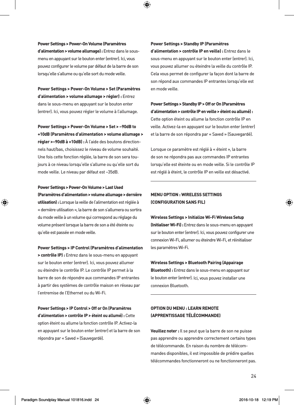 24Power Settings > Power-On Volume (Param&egrave;tres d&rsquo;alimentation > volume allumage) : Entrez dans le sous-menu en appuyant sur le bouton enter (entrer). Ici, vous pouvez configurer le volume par d&eacute;faut de la barre de son lorsqu&rsquo;elle s&rsquo;allume ou qu&rsquo;elle sort du mode veille.Power Settings > Power-On Volume > Set (Param&egrave;tres d&rsquo;alimentation > volume allumage > r&eacute;gler) : Entrez dans le sous-menu en appuyant sur le bouton enter (entrer). Ici, vous pouvez r&eacute;gler le volume &agrave; l&rsquo;allumage.Power Settings > Power-On Volume > Set > &ndash;90dB to +10dB (Param&egrave;tres d&rsquo;alimentation > volume allumage > r&eacute;gler >&ndash;90dB &agrave; +10dB) : &Agrave; l&rsquo;aide des boutons direction-nels haut/bas, choisissez le niveau de volume souhait&eacute;. Une fois cette fonction r&eacute;gl&eacute;e, la barre de son sera tou-jours &agrave; ce niveau lorsqu&rsquo;elle s&rsquo;allume ou qu&rsquo;elle sort du mode veille. Le niveau par d&eacute;faut est &ndash;35dB. Power Settings > Power-On Volume > Last Used (Param&egrave;tres d&rsquo;alimentation > volume allumage > derni&egrave;re utilisation) : Lorsque la veille de l&rsquo;alimentation est r&eacute;gl&eacute;e &agrave; &laquo; derni&egrave;re utilisation &raquo;, la barre de son s&rsquo;allumera ou sortira du mode veille &agrave; un volume qui correspond au r&eacute;glage du volume pr&eacute;sent lorsque la barre de son a &eacute;t&eacute; &eacute;teinte ou qu&rsquo;elle est pass&eacute;e en mode veille.Power Settings > IP Control (Param&egrave;tres d&rsquo;alimentation > contr&ocirc;le IP) : Entrez dans le sous-menu en appuyant sur le bouton enter (entrer). Ici, vous pouvez allumer ou &eacute;teindre le contr&ocirc;le IP. Le contr&ocirc;le IP permet &agrave; la barre de son de r&eacute;pondre aux commandes IP entrantes &agrave; partir des syst&egrave;mes de contr&ocirc;le maison en r&eacute;seau par l&rsquo;entremise de l&rsquo;Ethernet ou du Wi-Fi.Power Settings > IP Control > Off or On (Param&egrave;tres d&rsquo;alimentation > contr&ocirc;le IP > &eacute;teint ou allum&eacute;) : Cette option &eacute;teint ou allume la fonction contr&ocirc;le IP. Activez-la en appuyant sur le bouton enter (entrer) et la barre de son r&eacute;pondra par &laquo; Saved &raquo; (Sauvegard&eacute;).  Power Settings > Standby IP (Param&egrave;tres d&rsquo;alimentation > contr&ocirc;le IP en veille) : Entrez dans le sous-menu en appuyant sur le bouton enter (entrer). Ici, vous pouvez allumer ou &eacute;teindre la veille du contr&ocirc;le IP. Cela vous permet de configurer la fa&ccedil;on dont la barre de son r&eacute;pond aux commandes IP entrantes lorsqu&rsquo;elle est en mode veille.Power Settings > Standby IP > Off or On (Param&egrave;tres d&rsquo;alimentation > contr&ocirc;le IP en veille > &eacute;teint ou allum&eacute;) :  Cette option &eacute;teint ou allume la fonction contr&ocirc;le IP en veille. Activez-la en appuyant sur le bouton enter (entrer) et la barre de son r&eacute;pondra par &laquo; Saved &raquo; (Sauvegard&eacute;).Lorsque ce param&egrave;tre est r&eacute;gl&eacute; &agrave; &laquo; &eacute;teint &raquo;, la barre de son ne r&eacute;pondra pas aux commandes IP entrantes lorsqu&rsquo;elle est &eacute;teinte ou en mode veille. Si le contr&ocirc;le IP est r&eacute;gl&eacute; &agrave; &eacute;teint, le contr&ocirc;le IP en veille est d&eacute;sactiv&eacute;.MENU OPTION : WIRELESS SETTINGS(CONFIGURATION SANS FIL)Wireless Settings > Initialize Wi-Fi Wireless Setup (Initialiser Wi-Fi) : Entrez dans le sous-menu en appuyant sur le bouton enter (entrer). Ici, vous pouvez configurer une connexion Wi-Fi, allumer ou &eacute;teindre Wi-Fi, et r&eacute;initialiser les param&egrave;tres Wi-Fi.Wireless Settings > Bluetooth Pairing (Appairage Bluetooth) : Entrez dans le sous-menu en appuyant sur  le bouton enter (entrer). Ici, vous pouvez installer une  connexion Bluetooth.OPTION DU MENU : LEARN REMOTE (APPRENTISSAGE T&Eacute;L&Eacute;COMMANDE)Veuillez noter : Il se peut que la barre de son ne puisse pas apprendre ou apprendre correctement certains types de t&eacute;l&eacute;commande. En raison du nombre de t&eacute;l&eacute;com-mandes disponibles, il est impossible de pr&eacute;dire quelles t&eacute;l&eacute;commandes fonctionneront ou ne fonctionneront pas.Paradigm Soundplay Manual 101816.indd   24 2016-10-18   12:19 PM