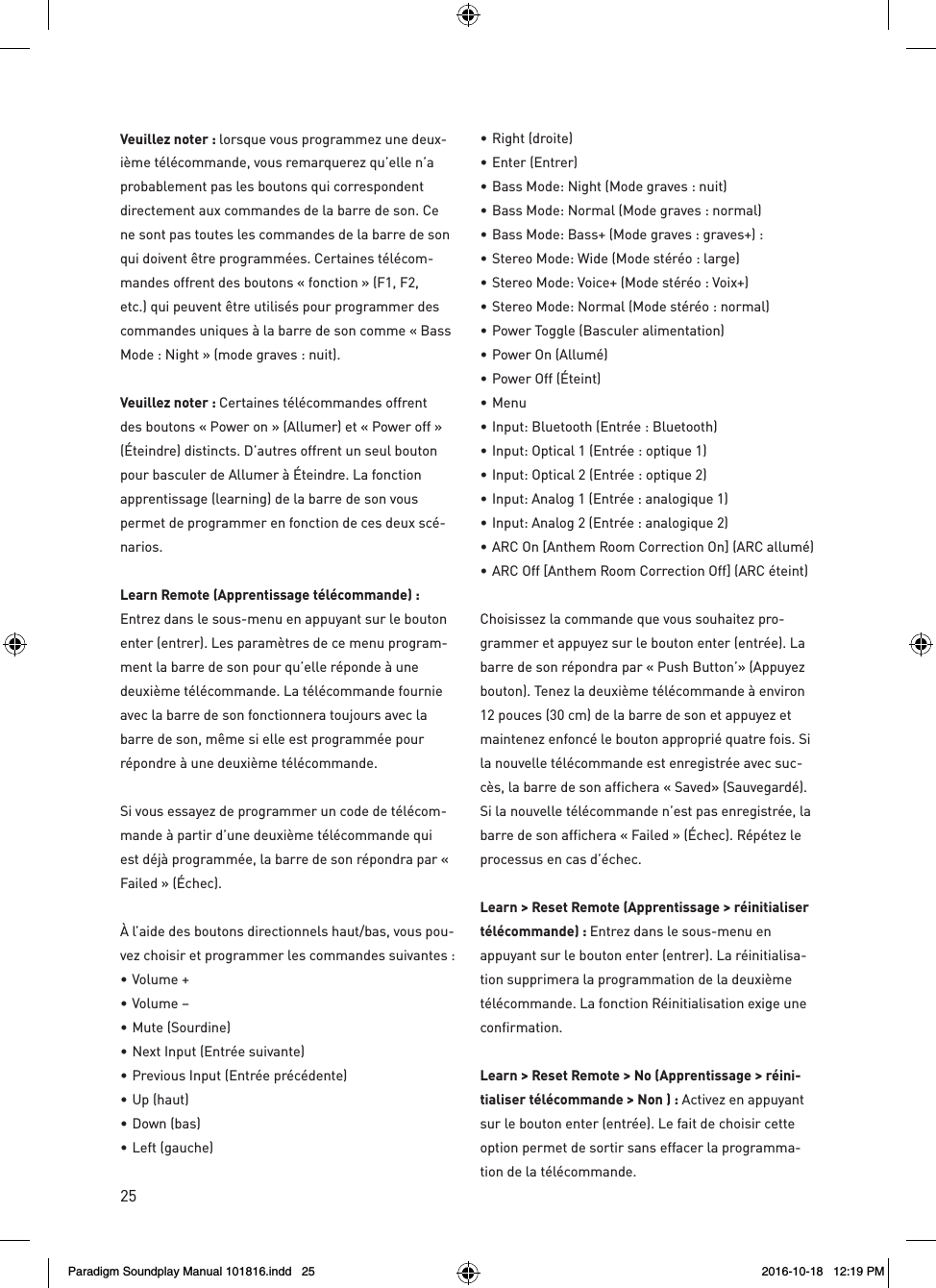 25Veuillez noter : lorsque vous programmez une deux-i&egrave;me t&eacute;l&eacute;commande, vous remarquerez qu&rsquo;elle n&rsquo;a probablement pas les boutons qui correspondent directement aux commandes de la barre de son. Ce ne sont pas toutes les commandes de la barre de son qui doivent &ecirc;tre programm&eacute;es. Certaines t&eacute;l&eacute;com-mandes offrent des boutons &laquo; fonction &raquo; (F1, F2, etc.) qui peuvent &ecirc;tre utilis&eacute;s pour programmer des commandes uniques &agrave; la barre de son comme &laquo; Bass Mode : Night &raquo; (mode graves : nuit).  Veuillez noter : Certaines t&eacute;l&eacute;commandes offrent des boutons &laquo; Power on &raquo; (Allumer) et &laquo; Power off &raquo; (&Eacute;teindre) distincts. D&rsquo;autres offrent un seul bouton pour basculer de Allumer &agrave; &Eacute;teindre. La fonction apprentissage (learning) de la barre de son vous permet de programmer en fonction de ces deux sc&eacute;-narios.Learn Remote (Apprentissage t&eacute;l&eacute;commande) : Entrez dans le sous-menu en appuyant sur le bouton enter (entrer). Les param&egrave;tres de ce menu program-ment la barre de son pour qu&rsquo;elle r&eacute;ponde &agrave; une deuxi&egrave;me t&eacute;l&eacute;commande. La t&eacute;l&eacute;commande fournie avec la barre de son fonctionnera toujours avec la barre de son, m&ecirc;me si elle est programm&eacute;e pour r&eacute;pondre &agrave; une deuxi&egrave;me t&eacute;l&eacute;commande.Si vous essayez de programmer un code de t&eacute;l&eacute;com-mande &agrave; partir d&rsquo;une deuxi&egrave;me t&eacute;l&eacute;commande qui est d&eacute;j&agrave; programm&eacute;e, la barre de son r&eacute;pondra par &laquo; Failed &raquo; (&Eacute;chec).&Agrave; l&rsquo;aide des boutons directionnels haut/bas, vous pou-vez choisir et programmer les commandes suivantes : &bull;  Volume +&bull;  Volume &ndash; &bull;  Mute (Sourdine) &bull;  Next Input (Entr&eacute;e suivante) &bull;  Previous Input (Entr&eacute;e pr&eacute;c&eacute;dente) &bull;  Up (haut) &bull;  Down (bas) &bull;  Left (gauche)  &bull;  Right (droite) &bull;  Enter (Entrer) &bull;  Bass Mode: Night (Mode graves : nuit)&bull;  Bass Mode: Normal (Mode graves : normal) &bull;  Bass Mode: Bass+ (Mode graves : graves+) :&bull; Stereo Mode: Wide (Mode st&eacute;r&eacute;o : large) &bull;  Stereo Mode: Voice+ (Mode st&eacute;r&eacute;o : Voix+) &bull;  Stereo Mode: Normal (Mode st&eacute;r&eacute;o : normal) &bull;  Power Toggle (Basculer alimentation) &bull;  Power On (Allum&eacute;) &bull;  Power Off (&Eacute;teint) &bull;   Menu &bull;  Input: Bluetooth (Entr&eacute;e : Bluetooth) &bull;  Input: Optical 1 (Entr&eacute;e : optique 1) &bull;  Input: Optical 2 (Entr&eacute;e : optique 2) &bull;  Input: Analog 1 (Entr&eacute;e : analogique 1) &bull;  Input: Analog 2 (Entr&eacute;e : analogique 2) &bull;  ARC On [Anthem Room Correction On] (ARC allum&eacute;) &bull;  ARC Off [Anthem Room Correction Off] (ARC &eacute;teint)Choisissez la commande que vous souhaitez pro-grammer et appuyez sur le bouton enter (entr&eacute;e). La barre de son r&eacute;pondra par &laquo; Push Button&rsquo;&raquo; (Appuyez bouton). Tenez la deuxi&egrave;me t&eacute;l&eacute;commande &agrave; environ 12 pouces (30 cm) de la barre de son et appuyez et maintenez enfonc&eacute; le bouton appropri&eacute; quatre fois. Si la nouvelle t&eacute;l&eacute;commande est enregistr&eacute;e avec suc-c&egrave;s, la barre de son affichera &laquo; Saved&raquo; (Sauvegard&eacute;). Si la nouvelle t&eacute;l&eacute;commande n&rsquo;est pas enregistr&eacute;e, la barre de son affichera &laquo; Failed &raquo; (&Eacute;chec). R&eacute;p&eacute;tez le processus en cas d&rsquo;&eacute;chec.Learn > Reset Remote (Apprentissage > r&eacute;initialiser t&eacute;l&eacute;commande) : Entrez dans le sous-menu en appuyant sur le bouton enter (entrer). La r&eacute;initialisa-tion supprimera la programmation de la deuxi&egrave;me t&eacute;l&eacute;commande. La fonction R&eacute;initialisation exige une confirmation.Learn > Reset Remote > No (Apprentissage > r&eacute;ini-tialiser t&eacute;l&eacute;commande > Non ) : Activez en appuyant sur le bouton enter (entr&eacute;e). Le fait de choisir cette option permet de sortir sans effacer la programma-tion de la t&eacute;l&eacute;commande. Paradigm Soundplay Manual 101816.indd   25 2016-10-18   12:19 PM