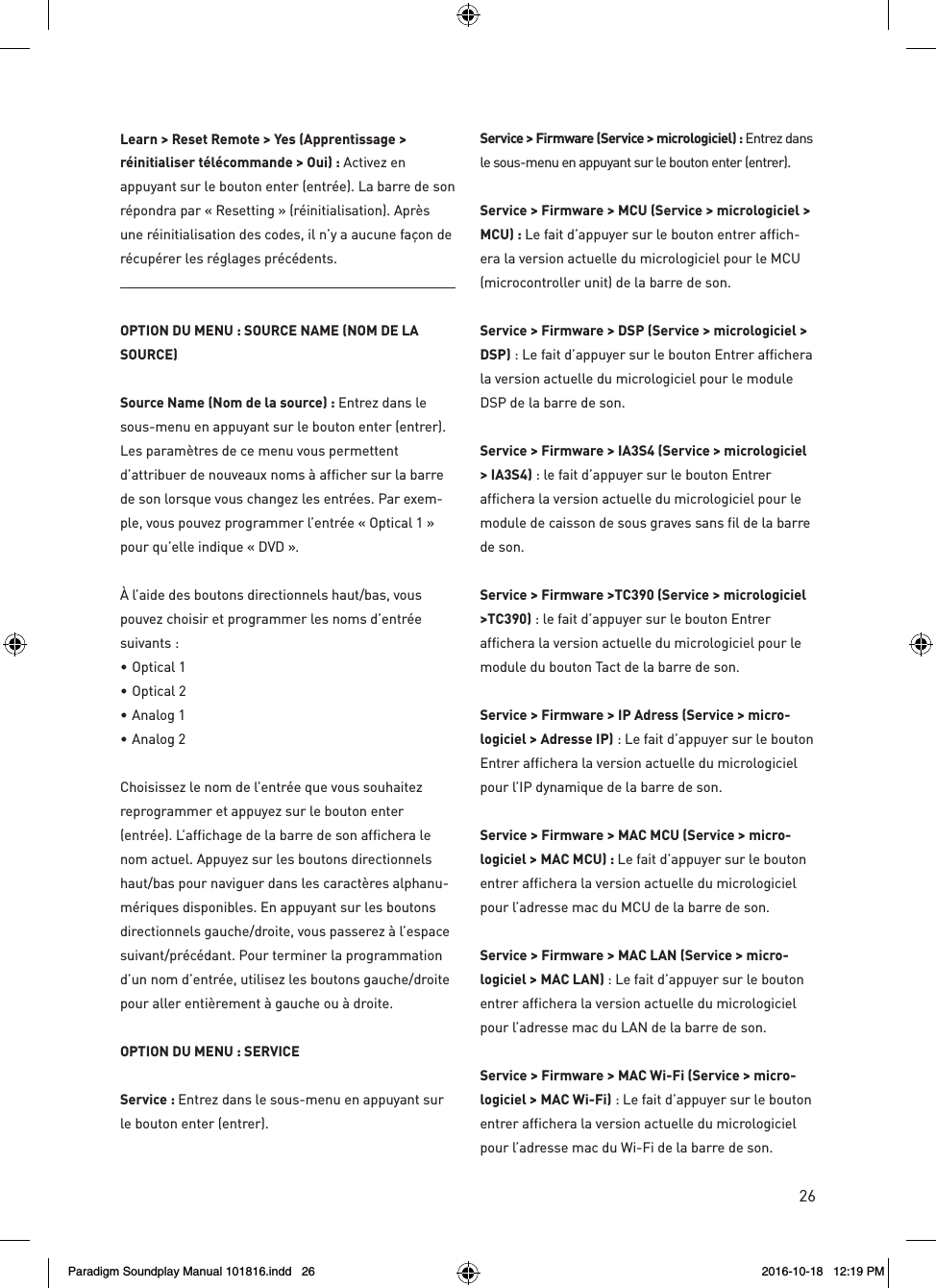 26Learn > Reset Remote > Yes (Apprentissage >  r&eacute;initialiser t&eacute;l&eacute;commande > Oui) : Activez en appuyant sur le bouton enter (entr&eacute;e). La barre de son r&eacute;pondra par &laquo; Resetting &raquo; (r&eacute;initialisation). Apr&egrave;s une r&eacute;initialisation des codes, il n&rsquo;y a aucune fa&ccedil;on de r&eacute;cup&eacute;rer les r&eacute;glages pr&eacute;c&eacute;dents.OPTION DU MENU : SOURCE NAME (NOM DE LA SOURCE)Source Name (Nom de la source) : Entrez dans le sous-menu en appuyant sur le bouton enter (entrer). Les param&egrave;tres de ce menu vous permettent d&rsquo;attribuer de nouveaux noms &agrave; afficher sur la barre de son lorsque vous changez les entr&eacute;es. Par exem-ple, vous pouvez programmer l&rsquo;entr&eacute;e &laquo; Optical 1 &raquo; pour qu&rsquo;elle indique &laquo; DVD &raquo;.&Agrave; l&rsquo;aide des boutons directionnels haut/bas, vous pouvez choisir et programmer les noms d&rsquo;entr&eacute;e suivants :&bull;  Optical 1 &bull;  Optical 2 &bull;  Analog 1 &bull;  Analog 2Choisissez le nom de l&rsquo;entr&eacute;e que vous souhaitez reprogrammer et appuyez sur le bouton enter (entr&eacute;e). L&rsquo;affichage de la barre de son affichera le nom actuel. Appuyez sur les boutons directionnels haut/bas pour naviguer dans les caract&egrave;res alphanu-m&eacute;riques disponibles. En appuyant sur les boutons directionnels gauche/droite, vous passerez &agrave; l&rsquo;espace suivant/pr&eacute;c&eacute;dant. Pour terminer la programmation d&rsquo;un nom d&rsquo;entr&eacute;e, utilisez les boutons gauche/droite pour aller enti&egrave;rement &agrave; gauche ou &agrave; droite. OPTION DU MENU : SERVICEService : Entrez dans le sous-menu en appuyant sur le bouton enter (entrer).Service > Firmware (Service > micrologiciel) : Entrez dans le sous-menu en appuyant sur le bouton enter (entrer).Service > Firmware > MCU (Service > micrologiciel > MCU) : Le fait d&rsquo;appuyer sur le bouton entrer affich-era la version actuelle du micrologiciel pour le MCU (microcontroller unit) de la barre de son.Service > Firmware > DSP (Service > micrologiciel > DSP) : Le fait d&rsquo;appuyer sur le bouton Entrer affichera la version actuelle du micrologiciel pour le module DSP de la barre de son.  Service > Firmware > IA3S4 (Service > micrologiciel > IA3S4) : le fait d&rsquo;appuyer sur le bouton Entrer affichera la version actuelle du micrologiciel pour le module de caisson de sous graves sans fil de la barre de son.  Service > Firmware >TC390 (Service > micrologiciel >TC390) : le fait d&rsquo;appuyer sur le bouton Entrer affichera la version actuelle du micrologiciel pour le module du bouton Tact de la barre de son.  Service > Firmware > IP Adress (Service > micro-logiciel > Adresse IP) : Le fait d&rsquo;appuyer sur le bouton Entrer affichera la version actuelle du micrologiciel pour l&rsquo;IP dynamique de la barre de son.Service > Firmware > MAC MCU (Service > micro-logiciel > MAC MCU) : Le fait d&rsquo;appuyer sur le bouton entrer affichera la version actuelle du micrologiciel pour l&rsquo;adresse mac du MCU de la barre de son.Service > Firmware > MAC LAN (Service > micro-logiciel > MAC LAN) : Le fait d&rsquo;appuyer sur le bouton entrer affichera la version actuelle du micrologiciel pour l&rsquo;adresse mac du LAN de la barre de son.  Service > Firmware > MAC Wi-Fi (Service > micro-logiciel > MAC Wi-Fi) : Le fait d&rsquo;appuyer sur le bouton entrer affichera la version actuelle du micrologiciel pour l&rsquo;adresse mac du Wi-Fi de la barre de son.Paradigm Soundplay Manual 101816.indd   26 2016-10-18   12:19 PM
