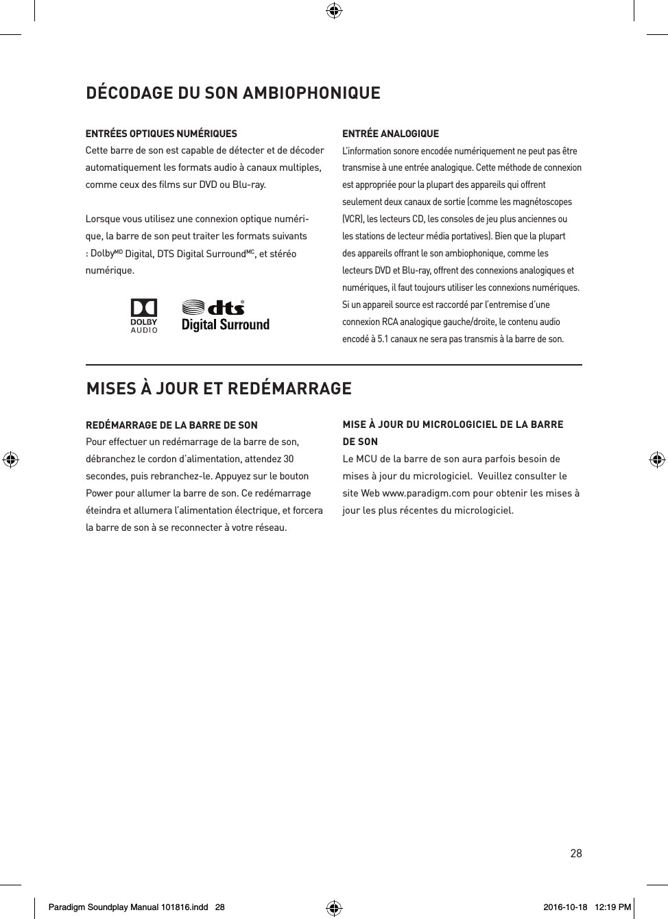 28D&Eacute;CODAGE DU SON AMBIOPHONIQUEENTR&Eacute;ES OPTIQUES NUM&Eacute;RIQUESCette barre de son est capable de d&eacute;tecter et de d&eacute;coder automatiquement les formats audio &agrave; canaux multiples, comme ceux des films sur DVD ou Blu-ray.Lorsque vous utilisez une connexion optique num&eacute;ri-que, la barre de son peut traiter les formats suivants : DolbyMD Digital, DTS Digital SurroundMC, et st&eacute;r&eacute;o num&eacute;rique.ENTR&Eacute;E ANALOGIQUE L&rsquo;information sonore encod&eacute;e num&eacute;riquement ne peut pas &ecirc;tre transmise &agrave; une entr&eacute;e analogique. Cette m&eacute;thode de connexion est appropri&eacute;e pour la plupart des appareils qui offrent seulement deux canaux de sortie (comme les magn&eacute;toscopes (VCR), les lecteurs CD, les consoles de jeu plus anciennes ou les stations de lecteur m&eacute;dia portatives). Bien que la plupart des appareils offrant le son ambiophonique, comme les lecteurs DVD et Blu-ray, offrent des connexions analogiques et num&eacute;riques, il faut toujours utiliser les connexions num&eacute;riques.  Si un appareil source est raccord&eacute; par l&rsquo;entremise d&rsquo;une connexion RCA analogique gauche/droite, le contenu audio encod&eacute; &agrave; 5.1 canaux ne sera pas transmis &agrave; la barre de son. MISES &Agrave; JOUR ET RED&Eacute;MARRAGERED&Eacute;MARRAGE DE LA BARRE DE SON Pour effectuer un red&eacute;marrage de la barre de son, d&eacute;branchez le cordon d&rsquo;alimentation, attendez 30 secondes, puis rebranchez-le. Appuyez sur le bouton Power pour allumer la barre de son. Ce red&eacute;marrage &eacute;teindra et allumera l&rsquo;alimentation &eacute;lectrique, et forcera la barre de son &agrave; se reconnecter &agrave; votre r&eacute;seau.MISE &Agrave; JOUR DU MICROLOGICIEL DE LA BARRE DE SONLe MCU de la barre de son aura parfois besoin de mises &agrave; jour du micrologiciel.  Veuillez consulter le site Web www.paradigm.com pour obtenir les mises &agrave; jour les plus r&eacute;centes du micrologiciel. Paradigm Soundplay Manual 101816.indd   28 2016-10-18   12:19 PM