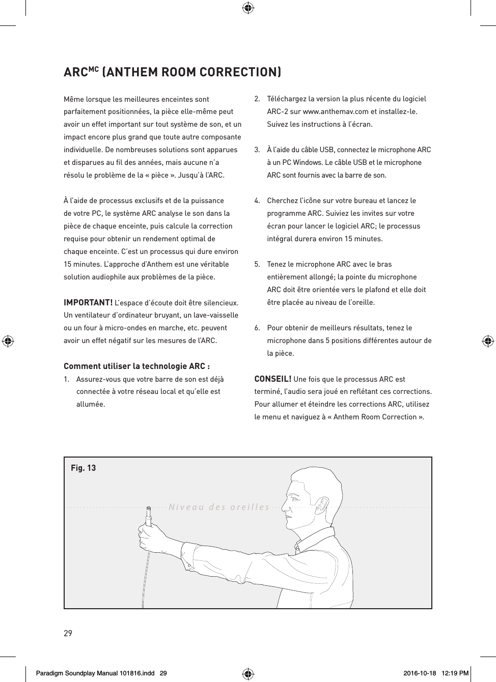 29ARCMC (ANTHEM ROOM CORRECTION)M&ecirc;me lorsque les meilleures enceintes sont parfaitement positionn&eacute;es, la pi&egrave;ce elle-m&ecirc;me peut avoir un effet important sur tout syst&egrave;me de son, et un impact encore plus grand que toute autre composante individuelle. De nombreuses solutions sont apparues et disparues au fil des ann&eacute;es, mais aucune n&rsquo;a r&eacute;solu le probl&egrave;me de la &laquo; pi&egrave;ce &raquo;. Jusqu&rsquo;&agrave; l&rsquo;ARC.&Agrave; l&rsquo;aide de processus exclusifs et de la puissance de votre PC, le syst&egrave;me ARC analyse le son dans la pi&egrave;ce de chaque enceinte, puis calcule la correction requise pour obtenir un rendement optimal de chaque enceinte. C&rsquo;est un processus qui dure environ 15 minutes. L&rsquo;approche d&rsquo;Anthem est une v&eacute;ritable solution audiophile aux probl&egrave;mes de la pi&egrave;ce.IMPORTANT! L&rsquo;espace d&rsquo;&eacute;coute doit &ecirc;tre silencieux. Un ventilateur d&rsquo;ordinateur bruyant, un lave-vaisselle ou un four &agrave; micro-ondes en marche, etc. peuvent avoir un effet n&eacute;gatif sur les mesures de l&rsquo;ARC.Comment utiliser la technologie ARC : 1.  Assurez-vous que votre barre de son est d&eacute;j&agrave; connect&eacute;e &agrave; votre r&eacute;seau local et qu&rsquo;elle est allum&eacute;e.2.  T&eacute;l&eacute;chargez la version la plus r&eacute;cente du logiciel ARC-2 sur www.anthemav.com et installez-le. Suivez les instructions &agrave; l&rsquo;&eacute;cran.3.  &Agrave; l&rsquo;aide du c&acirc;ble USB, connectez le microphone ARC &agrave; un PC Windows. Le c&acirc;ble USB et le microphone ARC sont fournis avec la barre de son.4.  Cherchez l&rsquo;ic&ocirc;ne sur votre bureau et lancez le programme ARC. Suiviez les invites sur votre &eacute;cran pour lancer le logiciel ARC; le processus int&eacute;gral durera environ 15 minutes.5.  Tenez le microphone ARC avec le bras enti&egrave;rement allong&eacute;; la pointe du microphone ARC doit &ecirc;tre orient&eacute;e vers le plafond et elle doit &ecirc;tre plac&eacute;e au niveau de l&rsquo;oreille.6.  Pour obtenir de meilleurs r&eacute;sultats, tenez le microphone dans 5 positions diff&eacute;rentes autour de la pi&egrave;ce.CONSEIL! Une fois que le processus ARC est termin&eacute;, l&rsquo;audio sera jou&eacute; en refl&eacute;tant ces corrections. Pour allumer et &eacute;teindre les corrections ARC, utilisez le menu et naviguez &agrave; &laquo; Anthem Room Correction &raquo;. Niveau des oreillesFig. 13Paradigm Soundplay Manual 101816.indd   29 2016-10-18   12:19 PM