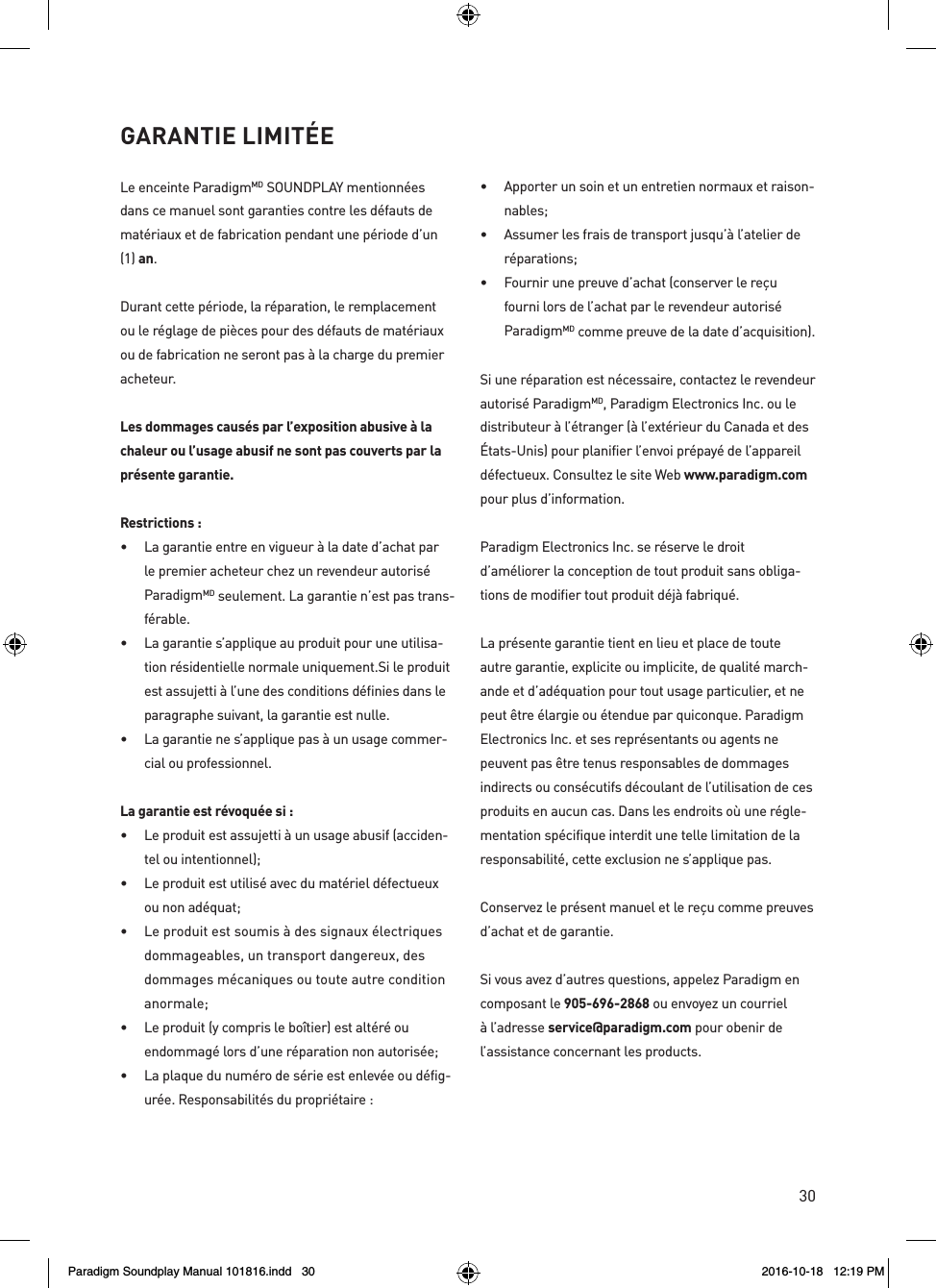 30Le enceinte ParadigmMD SOUNDPLAY mentionn&eacute;es dans ce manuel sont garanties contre les d&eacute;fauts de mat&eacute;riaux et de fabrication pendant une p&eacute;riode d&rsquo;un (1) an.Durant cette p&eacute;riode, la r&eacute;paration, le remplacement ou le r&eacute;glage de pi&egrave;ces pour des d&eacute;fauts de mat&eacute;riaux ou de fabrication ne seront pas &agrave; la charge du premier acheteur. Les dommages caus&eacute;s par l&rsquo;exposition abusive &agrave; la chaleur ou l&rsquo;usage abusif ne sont pas couverts par la pr&eacute;sente garantie.Restrictions :&bull;  La garantie entre en vigueur &agrave; la date d&rsquo;achat par le premier acheteur chez un revendeur autoris&eacute; ParadigmMD seulement. La garantie n&rsquo;est pas trans-f&eacute;rable.&bull;  La garantie s&rsquo;applique au produit pour une utilisa-tion r&eacute;sidentielle normale uniquement.Si le produit est assujetti &agrave; l&rsquo;une des conditions d&eacute;finies dans le paragraphe suivant, la garantie est nulle.&bull;  La garantie ne s&rsquo;applique pas &agrave; un usage commer-cial ou professionnel.La garantie est r&eacute;voqu&eacute;e si :&bull;  Le produit est assujetti &agrave; un usage abusif (acciden-tel ou intentionnel);&bull;  Le produit est utilis&eacute; avec du mat&eacute;riel d&eacute;fectueux ou non ad&eacute;quat;&bull;  Le produit est soumis &agrave; des signaux &eacute;lectriques dommageables, un transport dangereux, des dommages m&eacute;caniques ou toute autre condition anormale;&bull;  Le produit (y compris le bo&icirc;tier) est alt&eacute;r&eacute; ou endommag&eacute; lors d&rsquo;une r&eacute;paration non autoris&eacute;e;&bull;  La plaque du num&eacute;ro de s&eacute;rie est enlev&eacute;e ou d&eacute;fig-ur&eacute;e. Responsabilit&eacute;s du propri&eacute;taire :&bull;  Apporter un soin et un entretien normaux et raison-nables;&bull;  Assumer les frais de transport jusqu&rsquo;&agrave; l&rsquo;atelier de r&eacute;parations;&bull;  Fournir une preuve d&rsquo;achat (conserver le re&ccedil;u fourni lors de l&rsquo;achat par le revendeur autoris&eacute; ParadigmMD comme preuve de la date d&rsquo;acquisition).Si une r&eacute;paration est n&eacute;cessaire, contactez le revendeur autoris&eacute; ParadigmMD, Paradigm Electronics Inc. ou le distributeur &agrave; l&rsquo;&eacute;tranger (&agrave; l&rsquo;ext&eacute;rieur du Canada et des &Eacute;tats-Unis) pour planifier l&rsquo;envoi pr&eacute;pay&eacute; de l&rsquo;appareil d&eacute;fectueux. Consultez le site Web www.paradigm.com pour plus d&rsquo;information. Paradigm Electronics Inc. se r&eacute;serve le droit d&rsquo;am&eacute;liorer la conception de tout produit sans obliga-tions de modifier tout produit d&eacute;j&agrave; fabriqu&eacute;. La pr&eacute;sente garantie tient en lieu et place de toute autre garantie, explicite ou implicite, de qualit&eacute; march-ande et d&rsquo;ad&eacute;quation pour tout usage particulier, et ne peut &ecirc;tre &eacute;largie ou &eacute;tendue par quiconque. Paradigm Electronics Inc. et ses repr&eacute;sentants ou agents ne peuvent pas &ecirc;tre tenus responsables de dommages indirects ou cons&eacute;cutifs d&eacute;coulant de l&rsquo;utilisation de ces produits en aucun cas. Dans les endroits o&ugrave; une r&eacute;gle-mentation sp&eacute;cifique interdit une telle limitation de la responsabilit&eacute;, cette exclusion ne s&rsquo;applique pas.Conservez le pr&eacute;sent manuel et le re&ccedil;u comme preuves d&rsquo;achat et de garantie.Si vous avez d&rsquo;autres questions, appelez Paradigm en composant le 905-696-2868 ou envoyez un courriel &agrave; l&rsquo;adresse service@paradigm.com pour obenir de l&rsquo;assistance concernant les products.GARANTIE LIMIT&Eacute;E Paradigm Soundplay Manual 101816.indd   30 2016-10-18   12:19 PM