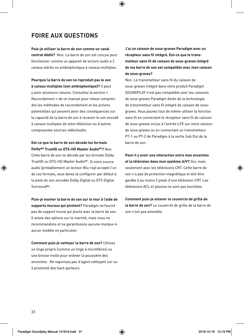 31Puis-je utiliser la barre de son comme un canal central d&eacute;di&eacute;?  Non. La barre de son est con&ccedil;ue pour fonctionner comme un appareil de lecture audio &agrave; 2 canaux st&eacute;r&eacute;o ou ambiophonique &agrave; canaux multiples.Pourquoi la barre de son ne reproduit pas le son &agrave; canaux multiples (son ambiophonique)? Il peut y avoir plusieurs raisons. Consultez la section &laquo; Raccordement &raquo; de ce manuel pour mieux compren-dre les m&eacute;thodes de raccordement et les actions potentielles qui peuvent avoir des cons&eacute;quences sur la capacit&eacute; de la barre de son &agrave; recevoir le son encod&eacute; &agrave; canaux multiples de votre t&eacute;l&eacute;vision ou d&rsquo;autres composantes sources vid&eacute;o/audio.Est-ce que la barre de son d&eacute;code les formats DolbyMD TrueHD ou DTS-HD Master AudioMC? Non. Cette barre de son ne d&eacute;code par les formats Dolby TrueHD ou DTS-HD Master AudioMC. Si votre source audio (probablement un lecteur Blu-ray) accepte l&rsquo;un de ces formats, vous devez la configurer par d&eacute;faut &agrave; la piste de son encod&eacute;e Dolby Digital ou DTS Digital SurroundMC.Puis-je monter la barre de son sur le mur &agrave; l&rsquo;aide de supports muraux qui pivotent? Paradigm ne fournit pas de support mural qui pivote avec la barre de son. Il existe des options sur le march&eacute;, mais nous ne recommandons et ne garantissons aucune marque ni aucun mod&egrave;le en particulier.Comment puis-je nettoyer la barre de son? Utilisez un linge propre (comme un linge &agrave; microfibres) ou une brosse molle pour enlever la poussi&egrave;re des enceintes.  Ne vaporisez pas d&rsquo;agent nettoyant sur ou &agrave; proximit&eacute; des haut-parleurs. J&rsquo;ai un caisson de sous-graves Paradigm avec un r&eacute;cepteur sans fil int&eacute;gr&eacute;. Est-ce que le trans-metteur sans fil de caisson de sous-graves int&eacute;gr&eacute; de ma barre de son est compatible avec mon caisson de sous-graves?Non. Le transmetteur sans fil du caisson de sous-graves int&eacute;gr&eacute; dans votre produit Paradigm SOUNDPLAY n&rsquo;est pas compatible avec les caissons de sous-graves Paradigm dot&eacute;s de la technologie de transmetteur sans fil int&eacute;gr&eacute; de caisson de sous-graves. Vous pouvez tout de m&ecirc;me utiliser la fonction sans fil en connectant le r&eacute;cepteur sans fil de caisson de sous-graves inclus &agrave; l&rsquo;entr&eacute;e LFE sur votre caisson de sous-graves ou en connectant un transmetteur PT-1 ou PT-2 de Paradigm &agrave; la sortie Sub Out de la barre de son.Peut-il y avoir une interaction entre mes enceintes et la t&eacute;l&eacute;vision dans mon syst&egrave;me A/V? Oui, mais seulement avec les t&eacute;l&eacute;visions CRT. Cette barre de son n&rsquo;a pas de protection magn&eacute;tique et doit &ecirc;tre gard&eacute;e &agrave; au moins 2 pieds d&rsquo;une t&eacute;l&eacute;vision CRT. Les t&eacute;l&eacute;visions ACL et plasma ne sont pas touch&eacute;es.Comment puis-je enlever le couvercle de grille de la barre de son? Le couvercle de grille de la barre de son n&rsquo;est pas amovible.FOIRE AUX QUESTIONSParadigm Soundplay Manual 101816.indd   31 2016-10-18   12:19 PM