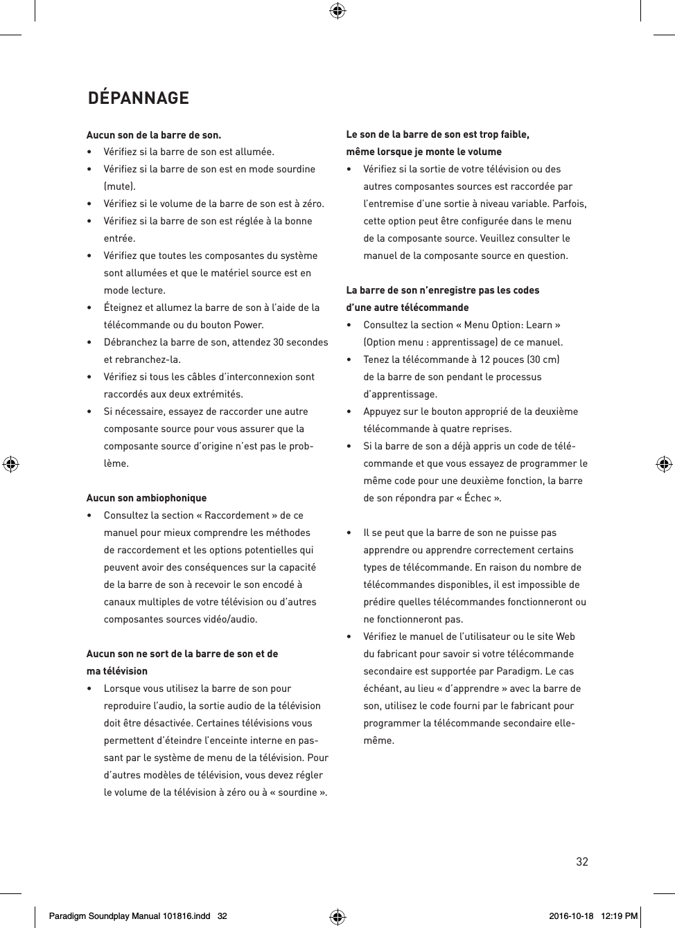 32Aucun son de la barre de son.&bull;  V&eacute;rifiez si la barre de son est allum&eacute;e.&bull;  V&eacute;rifiez si la barre de son est en mode sourdine (mute).&bull;  V&eacute;rifiez si le volume de la barre de son est &agrave; z&eacute;ro.&bull;  V&eacute;rifiez si la barre de son est r&eacute;gl&eacute;e &agrave; la bonne entr&eacute;e.&bull;  V&eacute;rifiez que toutes les composantes du syst&egrave;me sont allum&eacute;es et que le mat&eacute;riel source est en mode lecture.&bull;  &Eacute;teignez et allumez la barre de son &agrave; l&rsquo;aide de la t&eacute;l&eacute;commande ou du bouton Power.&bull;  D&eacute;branchez la barre de son, attendez 30 secondes et rebranchez-la.&bull;  V&eacute;rifiez si tous les c&acirc;bles d&rsquo;interconnexion sont raccord&eacute;s aux deux extr&eacute;mit&eacute;s.&bull;  Si n&eacute;cessaire, essayez de raccorder une autre composante source pour vous assurer que la composante source d&rsquo;origine n&rsquo;est pas le prob-l&egrave;me.Aucun son ambiophonique&bull;  Consultez la section &laquo; Raccordement &raquo; de ce manuel pour mieux comprendre les m&eacute;thodes de raccordement et les options potentielles qui peuvent avoir des cons&eacute;quences sur la capacit&eacute; de la barre de son &agrave; recevoir le son encod&eacute; &agrave; canaux multiples de votre t&eacute;l&eacute;vision ou d&rsquo;autres composantes sources vid&eacute;o/audio.Aucun son ne sort de la barre de son et dema t&eacute;l&eacute;vision&bull;  Lorsque vous utilisez la barre de son pour reproduire l&rsquo;audio, la sortie audio de la t&eacute;l&eacute;vision doit &ecirc;tre d&eacute;sactiv&eacute;e. Certaines t&eacute;l&eacute;visions vous permettent d&rsquo;&eacute;teindre l&rsquo;enceinte interne en pas-sant par le syst&egrave;me de menu de la t&eacute;l&eacute;vision. Pour d&rsquo;autres mod&egrave;les de t&eacute;l&eacute;vision, vous devez r&eacute;gler le volume de la t&eacute;l&eacute;vision &agrave; z&eacute;ro ou &agrave; &laquo; sourdine &raquo;.Le son de la barre de son est trop faible,m&ecirc;me lorsque je monte le volume&bull;  V&eacute;rifiez si la sortie de votre t&eacute;l&eacute;vision ou des autres composantes sources est raccord&eacute;e par l&rsquo;entremise d&rsquo;une sortie &agrave; niveau variable. Parfois, cette option peut &ecirc;tre configur&eacute;e dans le menu de la composante source. Veuillez consulter le manuel de la composante source en question.La barre de son n&rsquo;enregistre pas les codesd&rsquo;une autre t&eacute;l&eacute;commande&bull;  Consultez la section &laquo; Menu Option: Learn &raquo; (Option menu : apprentissage) de ce manuel.&bull;  Tenez la t&eacute;l&eacute;commande &agrave; 12 pouces (30 cm) de la barre de son pendant le processus d&rsquo;apprentissage.&bull;  Appuyez sur le bouton appropri&eacute; de la deuxi&egrave;me t&eacute;l&eacute;commande &agrave; quatre reprises.&bull;  Si la barre de son a d&eacute;j&agrave; appris un code de t&eacute;l&eacute;-commande et que vous essayez de programmer le m&ecirc;me code pour une deuxi&egrave;me fonction, la barre de son r&eacute;pondra par &laquo; &Eacute;chec &raquo;.&bull;  Il se peut que la barre de son ne puisse pas apprendre ou apprendre correctement certains types de t&eacute;l&eacute;commande. En raison du nombre de t&eacute;l&eacute;commandes disponibles, il est impossible de pr&eacute;dire quelles t&eacute;l&eacute;commandes fonctionneront ou ne fonctionneront pas.&bull;  V&eacute;rifiez le manuel de l&rsquo;utilisateur ou le site Web du fabricant pour savoir si votre t&eacute;l&eacute;commande secondaire est support&eacute;e par Paradigm. Le cas &eacute;ch&eacute;ant, au lieu &laquo; d&rsquo;apprendre &raquo; avec la barre de son, utilisez le code fourni par le fabricant pour programmer la t&eacute;l&eacute;commande secondaire elle-m&ecirc;me.   D&Eacute;PANNAGEParadigm Soundplay Manual 101816.indd   32 2016-10-18   12:19 PM