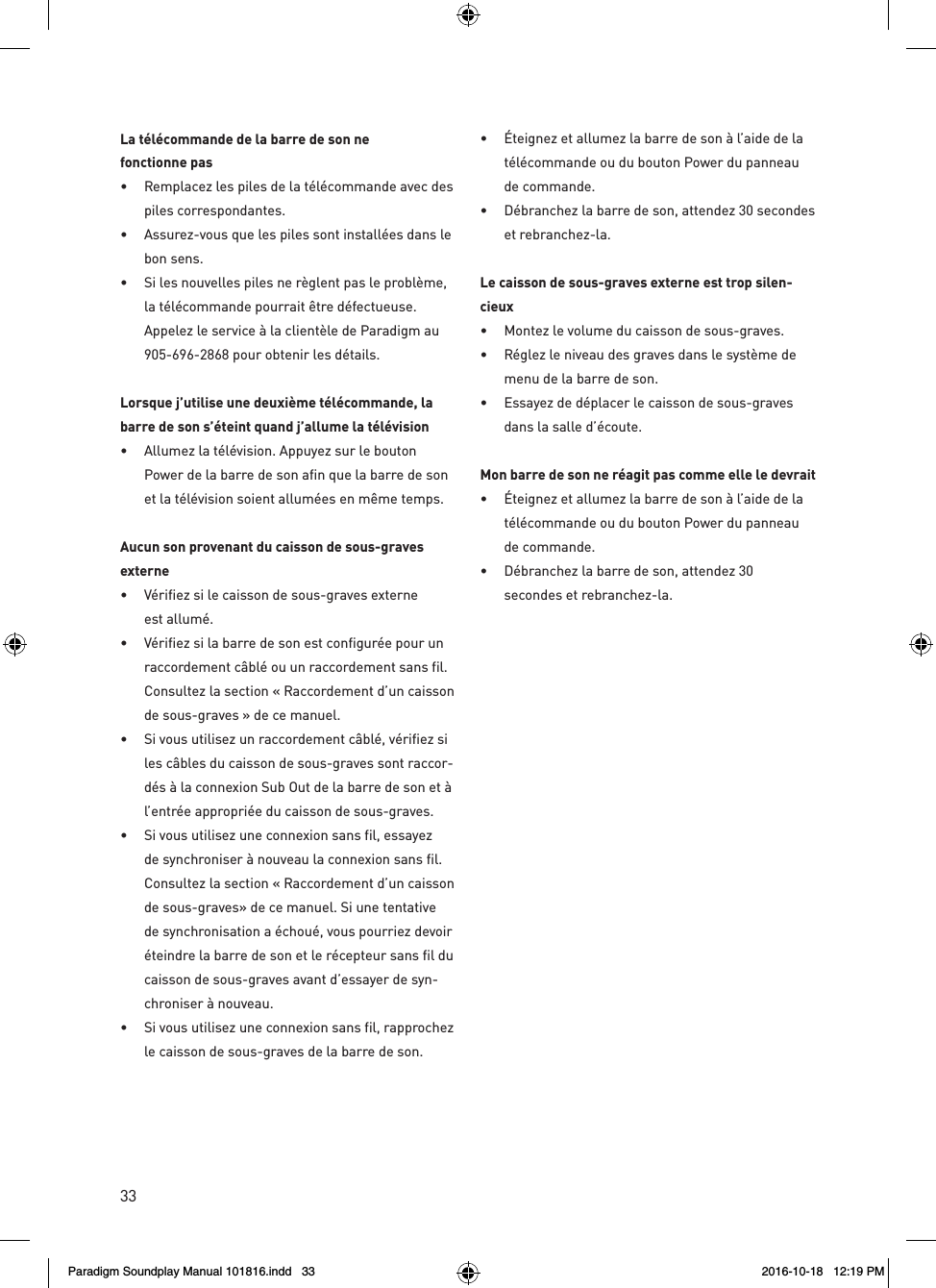 33La t&eacute;l&eacute;commande de la barre de son ne  fonctionne pas&bull;  Remplacez les piles de la t&eacute;l&eacute;commande avec des piles correspondantes.&bull;  Assurez-vous que les piles sont install&eacute;es dans le bon sens.&bull;  Si les nouvelles piles ne r&egrave;glent pas le probl&egrave;me, la t&eacute;l&eacute;commande pourrait &ecirc;tre d&eacute;fectueuse. Appelez le service &agrave; la client&egrave;le de Paradigm au 905-696-2868 pour obtenir les d&eacute;tails.Lorsque j&rsquo;utilise une deuxi&egrave;me t&eacute;l&eacute;commande, la barre de son s&rsquo;&eacute;teint quand j&rsquo;allume la t&eacute;l&eacute;vision&bull;  Allumez la t&eacute;l&eacute;vision. Appuyez sur le bouton Power de la barre de son afin que la barre de son et la t&eacute;l&eacute;vision soient allum&eacute;es en m&ecirc;me temps.Aucun son provenant du caisson de sous-graves externe&bull;  V&eacute;rifiez si le caisson de sous-graves externe est allum&eacute;.&bull;  V&eacute;rifiez si la barre de son est configur&eacute;e pour un raccordement c&acirc;bl&eacute; ou un raccordement sans fil. Consultez la section &laquo; Raccordement d&rsquo;un caisson de sous-graves &raquo; de ce manuel.&bull;  Si vous utilisez un raccordement c&acirc;bl&eacute;, v&eacute;rifiez si les c&acirc;bles du caisson de sous-graves sont raccor-d&eacute;s &agrave; la connexion Sub Out de la barre de son et &agrave; l&rsquo;entr&eacute;e appropri&eacute;e du caisson de sous-graves.&bull;  Si vous utilisez une connexion sans fil, essayez de synchroniser &agrave; nouveau la connexion sans fil. Consultez la section &laquo; Raccordement d&rsquo;un caisson de sous-graves&raquo; de ce manuel. Si une tentative de synchronisation a &eacute;chou&eacute;, vous pourriez devoir &eacute;teindre la barre de son et le r&eacute;cepteur sans fil du caisson de sous-graves avant d&rsquo;essayer de syn-chroniser &agrave; nouveau.&bull;  Si vous utilisez une connexion sans fil, rapprochez le caisson de sous-graves de la barre de son.&bull;  &Eacute;teignez et allumez la barre de son &agrave; l&rsquo;aide de la t&eacute;l&eacute;commande ou du bouton Power du panneau de commande.&bull;  D&eacute;branchez la barre de son, attendez 30 secondes et rebranchez-la. Le caisson de sous-graves externe est trop silen-cieux&bull;  Montez le volume du caisson de sous-graves.&bull;  R&eacute;glez le niveau des graves dans le syst&egrave;me de menu de la barre de son.&bull;  Essayez de d&eacute;placer le caisson de sous-graves dans la salle d&rsquo;&eacute;coute.Mon barre de son ne r&eacute;agit pas comme elle le devrait&bull;  &Eacute;teignez et allumez la barre de son &agrave; l&rsquo;aide de la t&eacute;l&eacute;commande ou du bouton Power du panneau de commande.&bull;  D&eacute;branchez la barre de son, attendez 30  secondes et rebranchez-la.Paradigm Soundplay Manual 101816.indd   33 2016-10-18   12:19 PM