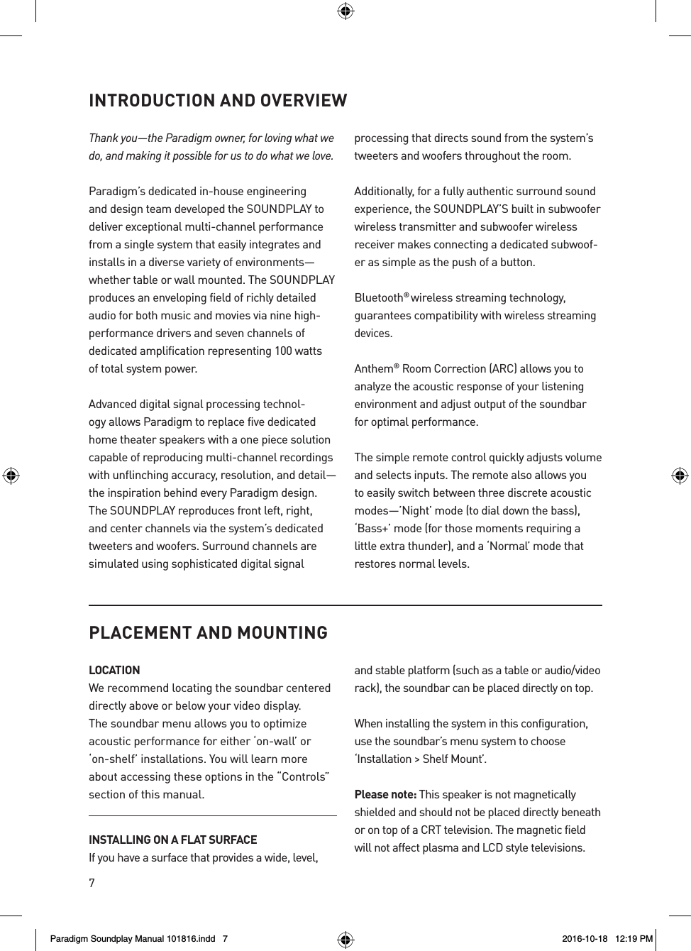 7INTRODUCTION AND OVERVIEWThank you&mdash;the Paradigm owner, for loving what we do, and making it possible for us to do what we love. Paradigm&rsquo;s dedicated in-house engineering and design team developed the SOUNDPLAY to deliver exceptional multi-channel performance from a single system that easily integrates and installs in a diverse variety of environments&mdash;whether table or wall mounted. The SOUNDPLAY produces an enveloping field of richly detailed audio for both music and movies via nine high-performance drivers and seven channels of dedicated amplification representing 100 watts  of total system power.Advanced digital signal processing technol-ogy allows Paradigm to replace five dedicated home theater speakers with a one piece solution capable of reproducing multi-channel recordings with unflinching accuracy, resolution, and detail&mdash;the inspiration behind every Paradigm design. The SOUNDPLAY reproduces front left, right, and center channels via the system&rsquo;s dedicated tweeters and woofers. Surround channels are simulated using sophisticated digital signal   processing that directs sound from the system&rsquo;s tweeters and woofers throughout the room.Additionally, for a fully authentic surround sound experience, the SOUNDPLAY&rsquo;S built in subwoofer wireless transmitter and subwoofer wireless receiver makes connecting a dedicated subwoof-er as simple as the push of a button.Bluetooth&reg; wireless streaming technology, guarantees compatibility with wireless streaming devices.Anthem&reg; Room Correction (ARC) allows you to analyze the acoustic response of your listening environment and adjust output of the soundbar for optimal performance.The simple remote control quickly adjusts volume and selects inputs. The remote also allows you to easily switch between three discrete acoustic modes&mdash;&rsquo;Night&rsquo; mode (to dial down the bass), &lsquo;Bass+&rsquo; mode (for those moments requiring a little extra thunder), and a &lsquo;Normal&rsquo; mode that restores normal levels.PLACEMENT AND MOUNTINGLOCATIONWe recommend locating the soundbar centered directly above or below your video display. The soundbar menu allows you to optimize acoustic performance for either &lsquo;on-wall&rsquo; or &lsquo;on-shelf&rsquo; installations. You will learn more about accessing these options in the &ldquo;Controls&rdquo; section of this manual. INSTALLING ON A FLAT SURFACEIf you have a surface that provides a wide, level, and stable platform (such as a table or audio/video rack), the soundbar can be placed directly on top.When installing the system in this configuration, use the soundbar&rsquo;s menu system to choose  &lsquo;Installation> Shelf Mount&rsquo;.Please note: This speaker is not magnetically shielded and should not be placed directly beneath or on top of a CRT television. The magnetic field will not affect plasma and LCD style televisions. Paradigm Soundplay Manual 101816.indd   7 2016-10-18   12:19 PM