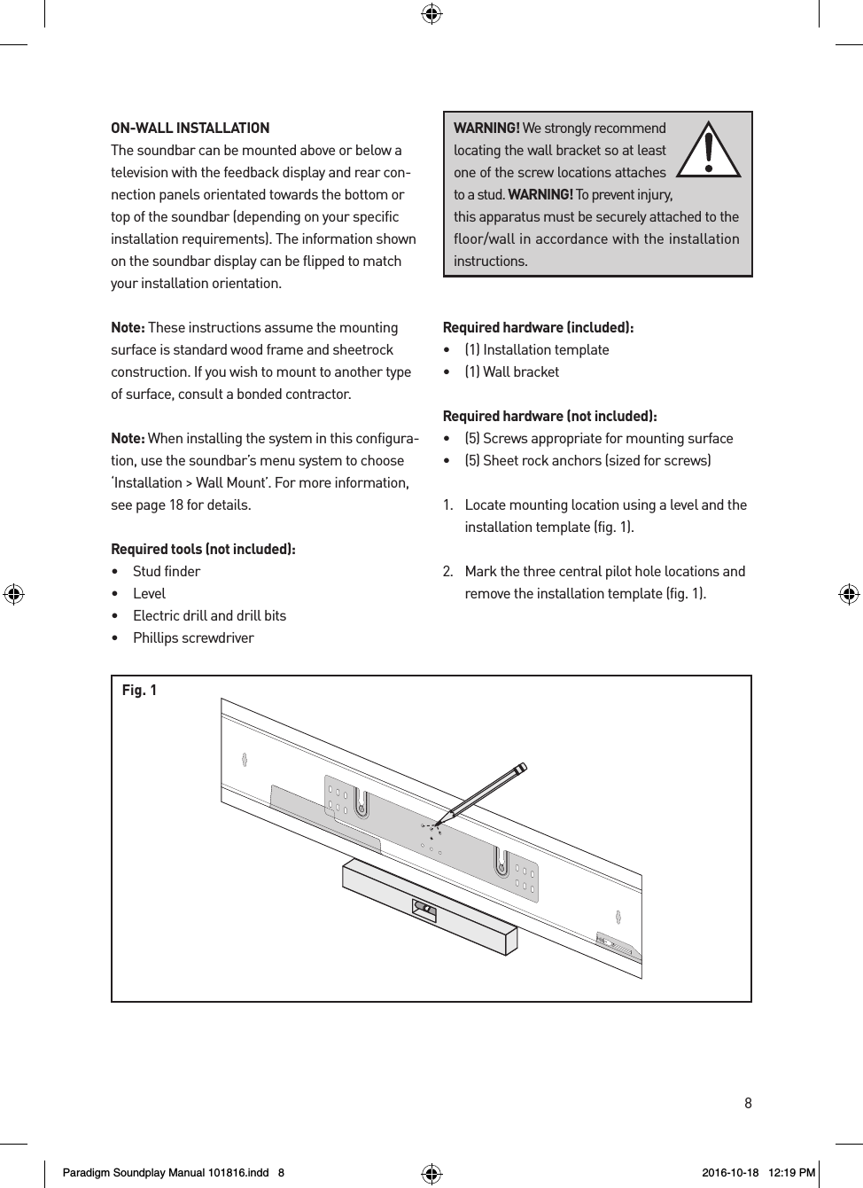 8ON-WALL INSTALLATIONThe soundbar can be mounted above or below a television with the feedback display and rear con-nection panels orientated towards the bottom or top of the soundbar (depending on your specific installation requirements). The information shown on the soundbar display can be flipped to match your installation orientation.Note: These instructions assume the mounting surface is standard wood frame and sheetrock construction. If you wish to mount to another type of surface, consult a bonded contractor.Note: When installing the system in this configura-tion, use the soundbar&rsquo;s menu system to choose &lsquo;Installation > Wall Mount&rsquo;. For more information, see page 18 for details.Required tools (not included):&bull;  Stud finder&bull; Level&bull;  Electric drill and drill bits&bull;  Phillips screwdriverRequired hardware (included):&bull;  (1) Installation template&bull;  (1) Wall bracketRequired hardware (not included):&bull;  (5) Screws appropriate for mounting surface&bull;  (5) Sheet rock anchors (sized for screws)1.  Locate mounting location using a level and the installation template (fig. 1). 2.  Mark the three central pilot hole locations and remove the installation template (fig. 1).WARNING! We strongly recommend locating the wall bracket so at least one of the screw locations attaches to a stud. WARNING! To prevent injury, this apparatus must be securely attached to the floor/wall in accordance with the installation instructions.rev. 001Fig. 1Paradigm Soundplay Manual 101816.indd   8 2016-10-18   12:19 PM
