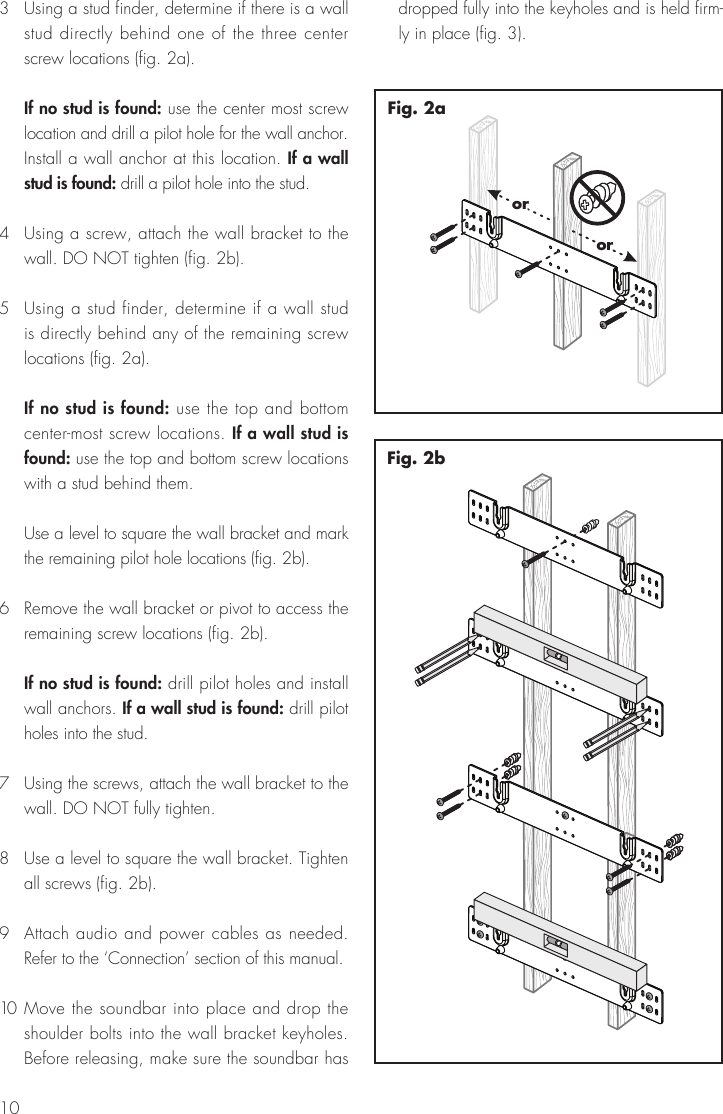 103  Using a stud finder, determine if there is a wall stud directly behind one of the three center screw locations (fig. 2a).  If no stud is found: use the center most screw location and drill a pilot hole for the wall anchor. Install a wall anchor at this location. If a wall stud is found: drill a pilot hole into the stud.4  Using a screw, attach the wall bracket to the wall. DO NOT tighten (fig. 2b).5  Using a stud finder, determine if a wall stud is directly behind any of the remaining screw locations (fig. 2a).  If no stud is found: use the top and bottom center-most screw locations. If a wall stud is found: use the top and bottom screw locations with a stud behind them.  Use a level to square the wall bracket and mark the remaining pilot hole locations (fig. 2b).6  Remove the wall bracket or pivot to access the remaining screw locations (fig. 2b). If no stud is found: drill pilot holes and install wall anchors. If a wall stud is found: drill pilot holes into the stud.7  Using the screws, attach the wall bracket to the wall. DO NOT fully tighten.8  Use a level to square the wall bracket. Tighten all screws (fig. 2b).9  Attach audio and power cables as needed. Refer to the &lsquo;Connection&rsquo; section of this manual.10  Move the soundbar into place and drop the shoulder bolts into the wall bracket keyholes. Before releasing, make sure the soundbar has dropped fully into the keyholes and is held firm-ly in place (fig. 3).Fig. 2bororFig. 2a