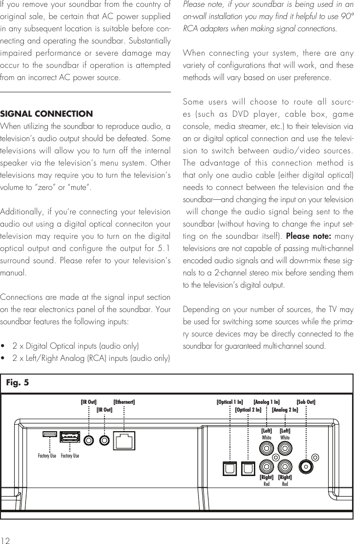 12[Sub Out][Analog 1 In][Analog 2 In][Left]White[Left]White[Right]Red[Right]Red[Optical 1 In][Optical 2 In][Ethernert][IR Out][IR Out]Factory UseFactory UseFig. 5If you remove your soundbar from the country of original sale, be certain that AC power supplied in any subsequent location is suitable before con-necting and operating the soundbar. Substantially impaired performance or severe damage may occur to the soundbar if operation is attempted from an incorrect AC power source.SIGNAL CONNECTIONWhen utilizing the soundbar to reproduce audio, a television&rsquo;s audio output should be defeated. Some televisions will allow you to turn off the internal speaker via the television&rsquo;s menu system. Other televisions may require you to turn the television&rsquo;s volume to &ldquo;zero&rdquo; or &ldquo;mute&rdquo;.Additionally, if you&rsquo;re connecting your television audio out using a digital optical conneciton your television may require you to turn on the digital optical output and configure the output for 5.1 surround sound. Please refer to your television&rsquo;s manual.Connections are made at the signal input section on the rear electronics panel of the soundbar. Your soundbar features the following inputs:&bull;   2 x Digital Optical inputs (audio only)&bull;   2 x Left/Right Analog (RCA) inputs (audio only)Please note, if your soundbar is being used in an on-wall installation you may find it helpful to use 90&deg; RCA adapters when making signal connections.When connecting your system, there are any variety of configurations that will work, and these methods will vary based on user preference.Some users will choose to route all sourc-es (such as DVD player, cable box, game console, media streamer, etc.) to their television via an or digital optical connection and use the televi-sion to switch between audio/video sources. The advantage of this connection method is that only one audio cable (either digital optical) needs to connect between the television and the soundbar&mdash;and changing the input on your television  will change the audio signal being sent to the soundbar (without having to change the input set-ting on the soundbar itself). Please note: many televisions are not capable of passing multi-channel encoded audio signals and will down-mix these sig-nals to a 2-channel stereo mix before sending them to the television&rsquo;s digital output.Depending on your number of sources, the TV may be used for switching some sources while the prima-ry source devices may be directly connected to the soundbar for guaranteed multi-channel sound. 