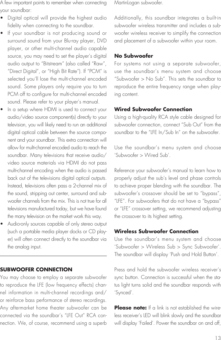 13A few important points to remember when connecting your soundbar:&bull;   Digital optical will provide the highest audio fidelity when connecting to the soundbar.&bull;   If your soundbar is not producing sound or surround sound from your Blu-ray player, DVD player, or other multi-channel audio capable source, you may need to set the player&rsquo;s digital audio output to &ldquo;Bitstream&rdquo; (also called &ldquo;Raw&rdquo;, &ldquo;Direct Digital&rdquo;, or &ldquo;High Bit Rate&rdquo;). If &ldquo;PCM&rdquo; is selected you&rsquo;ll lose the multi-channel encoded sound. Some players only require you to turn PCM off to configure for multi-channel encoded sound. Please refer to your player&rsquo;s manual.&bull;   In a setup where HDMI is used to connect your audio/video source component(s) directly to your television, you will likely need to run an additional digital optical cable between the source compo-nent and your soundbar. This extra connection will allow for multi-channel encoded audio to reach the soundbar. Many televisions that receive audio/video source materials via HDMI do not pass multi-channel encoding when the audio is passed back out of the televisions digital optical outputs. Instead, televisions often pass a 2-channel mix of the sound, stripping out center, surround and sub-woofer channels from the mix. This is not true for all televisions manufactured today, but we have found the many television on the market work this way. &bull;   Audio-only sources capable of only stereo output (such a portable media player docks or CD play-er) will often connect directly to the soundbar via the analog input.SUBWOOFER CONNECTIONYou may choose to employ a separate subwoofer to reproduce the LFE (low frequency effects) chan-nel information in multi-channel recordings and/or reinforce bass performance of stereo recordings. Any aftermarket home theater subwoofer can be connected via the soundbar&rsquo;s &ldquo;LFE Out&rdquo; RCA con-nection. We, of course, recommend using a superb MartinLogan subwoofer.Additionally, this soundbar integrates a built-in subwoofer wireless transmitter and includes a sub-woofer wireless receiver to simplify the connection and placement of a subwoofer within your room.No SubwooferFor systems not using a separate subwoofer, use the soundbar&rsquo;s menu system and choose &ldquo;Subwoofer > No Sub&rdquo;. This sets the soundbar to reproduce the entire frequency range when play-ing content.Wired Subwoofer Connection Using a high-quality RCA style cable designed for subwoofer connection, connect &ldquo;Sub Out&rdquo; from the soundbar to the &ldquo;LFE In/Sub In&rdquo; on the subwoofer.Use the soundbar&rsquo;s menu system and choose &lsquo;Subwoofer > Wired Sub&rsquo;.Reference your subwoofer&rsquo;s manual to learn how to properly adjust the sub&rsquo;s level and phase controls to achieve proper blending with the soundbar. The subwoofer&rsquo;s crossover should be set to &ldquo;bypass&rdquo;, &ldquo;LFE&rdquo;. For subwoofers that do not have a &ldquo;bypass&rdquo; or &ldquo;LFE&rdquo; crossover setting, we recommend adjusting the crossover to its highest setting.Wireless Subwoofer ConnectionUse the soundbar&rsquo;s menu system and choose &lsquo;Subwoofer > Wireless Sub > Sync Subwoofer&rsquo;. The soundbar will display &lsquo;Push and Hold Button&rsquo;.Press and hold the subwoofer wireless receiver&rsquo;s sync button. Connection is successful when the sta-tus light turns solid and the soundbar responds with &lsquo;Synced&rsquo;. Please note: If a link is not established the wire-less receiver&rsquo;s LED will blink slowly and the soundbar will display &lsquo;Failed&rsquo;. Power the soundbar on and off,  